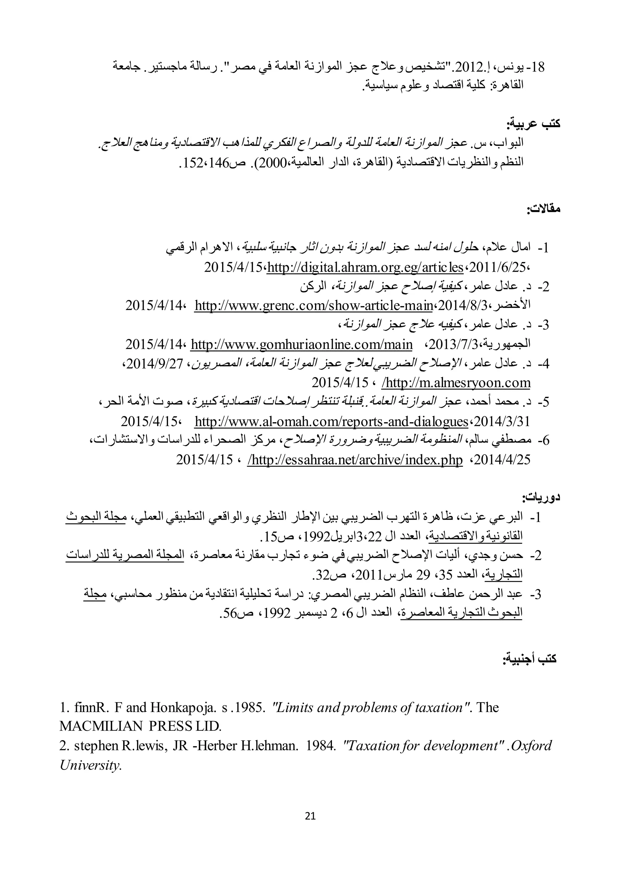 21
18-،‫يونس‬‫إ‬.2212".‫تشخيص‬‫وعالج‬‫عجز‬‫الموازنة‬‫العامة‬‫في‬‫مصر‬."‫رسالة‬‫ماجستير‬.‫جامعة‬
‫القاهرة‬:‫كلية‬‫اقتصاد‬‫وعلوم‬‫سياسية‬.
:‫عربية‬ ‫كتب‬
.‫س‬ ،‫البواب‬‫الموازن‬ ‫عجز‬‫ة‬‫العام‬‫ة‬‫للدول‬‫ة‬‫االقتصادي‬ ‫للمذاهب‬ ‫الفكري‬ ‫والصراع‬‫ة‬‫العالج‬ ‫ومناهج‬.
‫النظم‬‫والنظريات‬‫االقتصادية‬(،‫العالمية‬ ‫الدار‬ ،‫القاهرة‬2222.)‫ص‬122،121.
:‫مقاالت‬
1-‫امال‬،‫عالم‬‫ا‬ ‫عجز‬ ‫لسد‬ ‫امنه‬ ‫حلول‬‫ل‬‫جانبية‬ ‫اثار‬ ‫بدون‬ ‫موازنة‬‫سلبية‬‫االهرام‬ ،‫الرقمي‬
،22/1/2211،http://digital.ahram.org.eg/articles،12/2/2212
2-‫عادل‬ .‫د‬،‫عامر‬‫كيفية‬‫إصالح‬‫عجز‬‫الموازنة‬،‫الركن‬
،‫األخضر‬2/8/2212،main-article-http://www.grenc.com/show،12/2/2212
2-.‫د‬‫عادل‬،‫عامر‬‫عجز‬ ‫عالج‬ ‫كيفيه‬‫الموازنة‬،
‫الجمهورية‬،2/1/2212،http://www.gomhuriaonline.com/main،12/2/2212
2-،‫عامر‬ ‫عادل‬ .‫د‬‫اإلصالح‬‫المصريون‬ ،‫العامة‬ ‫الموازنة‬ ‫عجز‬ ‫لعالج‬ ‫الضريبي‬،21/9/2212،
http://m.almesryoon.com/،12/2/2212
2-‫محمد‬ .‫د‬،‫أحمد‬‫تنتظر‬ ‫العامة..قنبلة‬ ‫الموازنة‬ ‫عجز‬‫إصالح‬‫كبيرة‬ ‫اقتصادية‬ ‫ات‬،،‫الحر‬ ‫األمة‬ ‫صوت‬
21/2/2212،dialogues-and-omah.com/reports-http://www.al،12/2/2212
1-‫مصط‬‫في‬،‫سالم‬‫وضرورة‬‫الضريبية‬ ‫المنظومة‬‫اإلصالح‬،‫واالستشارات‬ ‫للدراسات‬ ‫الصحراء‬ ‫مركز‬ ،
22/2/2212،http://essahraa.net/archive/index.php/،12/2/2212
‫دوريات‬:
1-‫البرعي‬‫عزت‬،‫التهرب‬ ‫ظاهرة‬‫الضريبي‬‫اإل‬ ‫بين‬‫النظري‬ ‫طار‬‫و‬،‫العملي‬ ‫التطبيقي‬ ‫الواقعي‬‫البح‬ ‫مجلة‬‫وث‬
‫القانونية‬‫واالقتصادية‬،‫ال‬ ‫العدد‬،222‫ابريل‬1992،‫ص‬12.
2-‫حسن‬‫وجدي‬،‫أليات‬‫اإلصالح‬‫الضريبي‬‫في‬‫مقارنة‬ ‫تجارب‬ ‫ضوء‬‫معاصرة‬،‫للدراسات‬ ‫المصرية‬ ‫المجلة‬
‫التجارية‬،‫العدد‬22،29‫مارس‬2211،‫ص‬22.
2-‫عبد‬‫الضريبي‬ ‫النظام‬ ،‫عاطف‬ ‫الرحمن‬‫المصري‬‫تحليلية‬ ‫دراسة‬ :‫محاسبي‬ ‫منظور‬ ‫من‬ ‫انتقادية‬،‫مجلة‬
‫المعاصرة‬ ‫التجارية‬ ‫البحوث‬،‫العدد‬‫ال‬1،2‫ديسمبر‬1992‫ص‬ ،12.
‫كتب‬‫أ‬:‫جنبية‬
1. finnR. F and Honkapoja. s .1985. "Limits and problems of taxation". The
MACMILIAN PRESS LID.
2. stephen R.lewis, JR -Herber H.lehman. 1984. "Taxation for development" .Oxford
University.
 