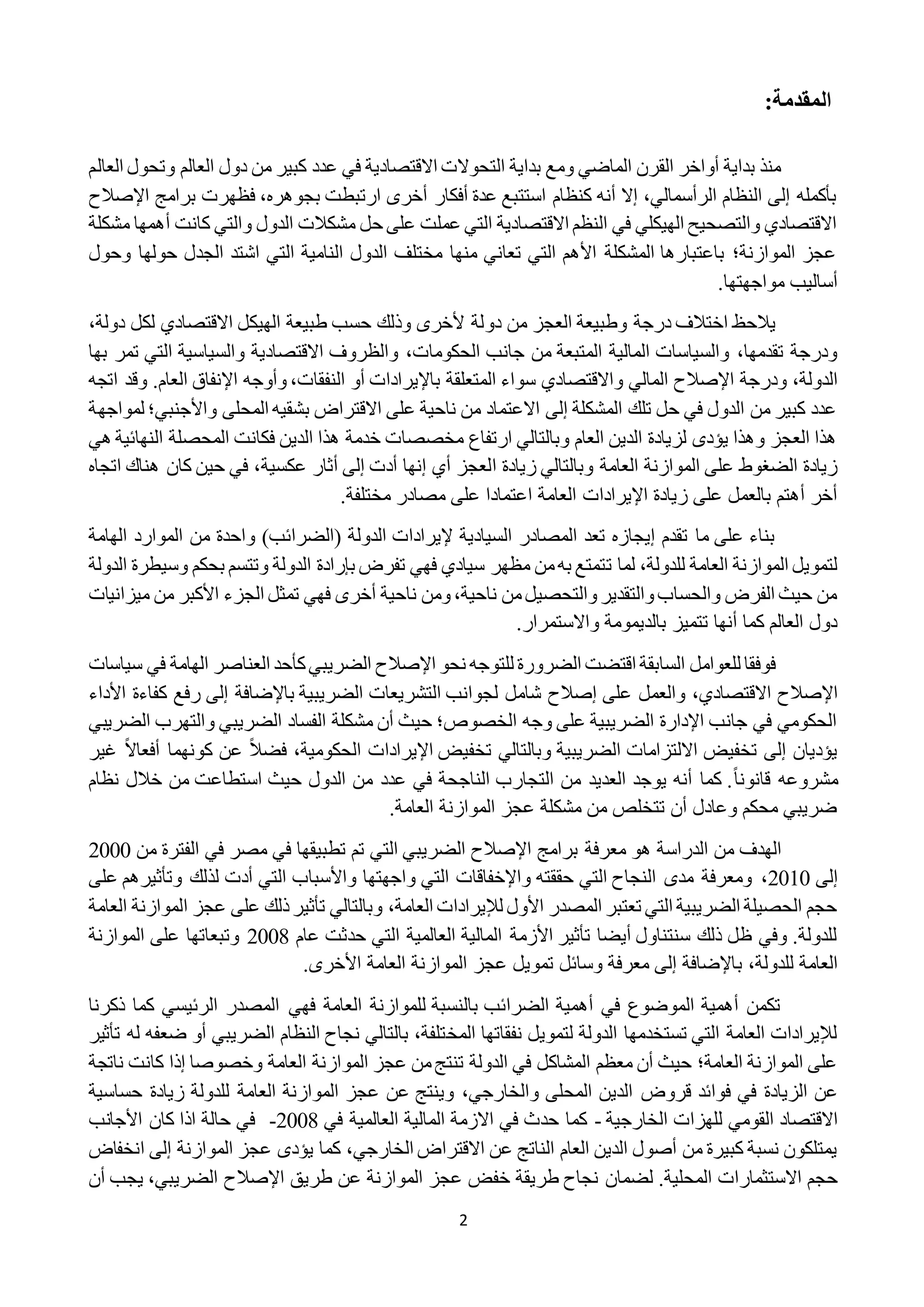2
:‫المقدمة‬
‫العالم‬ ‫وتحول‬ ‫العالم‬ ‫دول‬ ‫من‬ ‫كبير‬ ‫عدد‬ ‫في‬ ‫االقتصادية‬ ‫التحوالت‬ ‫بداية‬ ‫ومع‬ ‫الماضي‬ ‫القرن‬ ‫أواخر‬ ‫بداية‬ ‫منذ‬
‫برامج‬ ‫فظهرت‬ ،‫بجوهره‬ ‫ارتبطت‬ ‫أخرى‬ ‫أفكار‬ ‫عدة‬ ‫استتبع‬ ‫كنظام‬ ‫أنه‬ ‫إال‬ ،‫الرأسمالي‬ ‫النظام‬ ‫إلى‬ ‫بأكمله‬‫اإلص‬‫الح‬
‫مشكلة‬ ‫أهمها‬ ‫كانت‬ ‫والتي‬ ‫الدول‬ ‫مشكالت‬ ‫حل‬ ‫على‬ ‫عملت‬ ‫التي‬ ‫االقتصادية‬ ‫النظم‬ ‫في‬ ‫الهيكلي‬ ‫والتصحيح‬ ‫االقتصادي‬
‫وحول‬ ‫حولها‬ ‫الجدل‬ ‫اشتد‬ ‫التي‬ ‫النامية‬ ‫الدول‬ ‫مختلف‬ ‫منها‬ ‫تعاني‬ ‫التي‬ ‫األهم‬ ‫المشكلة‬ ‫باعتبارها‬ ‫الموازنة؛‬ ‫عجز‬
.‫مواجهتها‬ ‫أساليب‬
‫دو‬ ‫من‬ ‫العجز‬ ‫وطبيعة‬ ‫درجة‬ ‫اختالف‬ ‫يالحظ‬،‫دولة‬ ‫لكل‬ ‫االقتصادي‬ ‫الهيكل‬ ‫طبيعة‬ ‫حسب‬ ‫وذلك‬ ‫ألخرى‬ ‫لة‬
‫الحكومات‬ ‫جانب‬ ‫من‬ ‫المتبعة‬ ‫المالية‬ ‫والسياسات‬ ،‫تقدمها‬ ‫ودرجة‬،‫بها‬ ‫تمر‬ ‫التي‬ ‫والسياسية‬ ‫االقتصادية‬ ‫والظروف‬
‫ودرجة‬ ،‫الدولة‬‫اإلصالح‬‫النفقات‬ ‫أو‬ ‫باإليرادات‬ ‫المتعلقة‬ ‫سواء‬ ‫واالقتصادي‬ ‫المالي‬،.‫العام‬ ‫اإلنفاق‬ ‫وأوجه‬‫وق‬‫اتج‬ ‫د‬‫ه‬
‫لمواجهة‬ ‫واألجنبي؛‬ ‫المحلى‬ ‫بشقيه‬ ‫االقتراض‬ ‫على‬ ‫ناحية‬ ‫من‬ ‫االعتماد‬ ‫إلى‬ ‫المشكلة‬ ‫تلك‬ ‫حل‬ ‫في‬ ‫الدول‬ ‫من‬ ‫كبير‬ ‫عدد‬
‫هي‬ ‫النهائية‬ ‫المحصلة‬ ‫فكانت‬ ‫الدين‬ ‫هذا‬ ‫خدمة‬ ‫مخصصات‬ ‫ارتفاع‬ ‫وبالتالي‬ ‫العام‬ ‫الدين‬ ‫لزيادة‬ ‫يؤدى‬ ‫وهذا‬ ‫العجز‬ ‫هذا‬
‫ا‬ ‫زيادة‬ ‫وبالتالي‬ ‫العامة‬ ‫الموازنة‬ ‫على‬ ‫الضغوط‬ ‫زيادة‬‫عكسية‬ ‫أثار‬ ‫إلى‬ ‫أدت‬ ‫إنها‬ ‫أي‬ ‫لعجز‬‫اتجاه‬ ‫هناك‬ ‫كان‬ ‫حين‬ ‫في‬ ،
‫اإليرادات‬ ‫زيادة‬ ‫على‬ ‫بالعمل‬ ‫أهتم‬ ‫أخر‬‫مختلفة‬ ‫مصادر‬ ‫على‬ ‫اعتمادا‬ ‫العامة‬.
‫الهامة‬ ‫الموارد‬ ‫من‬ ‫واحدة‬ )‫(الضرائب‬ ‫الدولة‬ ‫إليرادات‬ ‫السيادية‬ ‫المصادر‬ ‫تعد‬ ‫إيجازه‬ ‫تقدم‬ ‫ما‬ ‫على‬ ‫بناء‬
‫ت‬ ‫لما‬ ،‫للدولة‬ ‫العامة‬ ‫الموازنة‬ ‫لتمويل‬‫وت‬ ‫الدولة‬ ‫بإرادة‬ ‫تفرض‬ ‫فهي‬ ‫سيادي‬ ‫مظهر‬ ‫من‬‫به‬ ‫تمتع‬‫تسم‬‫وسي‬ ‫بحكم‬‫الدولة‬ ‫طرة‬
‫ميزانيات‬ ‫من‬ ‫األكبر‬ ‫الجزء‬ ‫تمثل‬ ‫فهي‬ ‫أخرى‬ ‫ناحية‬ ‫ومن‬،‫ناحية‬ ‫من‬‫والتحصيل‬‫والتقدير‬‫والحساب‬ ‫الفرض‬ ‫حيث‬ ‫من‬
.‫واالستمرار‬ ‫بالديمومة‬ ‫تتميز‬ ‫أنها‬ ‫كما‬ ‫العالم‬ ‫دول‬
‫للت‬ ‫الضرورة‬ ‫اقتضت‬ ‫السابقة‬ ‫للعوامل‬ ‫فوفقا‬‫نحو‬ ‫وجه‬‫اإلصالح‬‫سي‬ ‫في‬ ‫الهامة‬ ‫العناصر‬ ‫كأحد‬‫الضريبي‬‫اسات‬
‫اإلصالح‬‫على‬ ‫والعمل‬ ،‫االقتصادي‬‫إصالح‬‫األداء‬ ‫كفاءة‬ ‫رفع‬ ‫إلى‬ ‫باإلضافة‬ ‫الضريبية‬ ‫التشريعات‬ ‫لجوانب‬ ‫شامل‬
‫الضريبي‬ ‫والتهرب‬ ‫الضريبي‬ ‫الفساد‬ ‫مشكلة‬ ‫أن‬ ‫حيث‬ ‫الخصوص؛‬ ‫وجه‬ ‫على‬ ‫الضريبية‬ ‫اإلدارة‬ ‫جانب‬ ‫في‬ ‫الحكومي‬
ً‫ال‬‫أفعا‬ ‫كونهما‬ ‫عن‬ ً‫ال‬‫فض‬ ،‫الحكومية‬ ‫اإليرادات‬ ‫تخفيض‬ ‫وبالتالي‬ ‫الضريبية‬ ‫االلتزامات‬ ‫تخفيض‬ ‫إلى‬ ‫يؤديان‬‫غ‬‫ير‬
‫م‬ً‫ا‬‫قانون‬ ‫شروعه‬‫نظام‬ ‫خالل‬ ‫من‬ ‫استطاعت‬ ‫حيث‬ ‫الدول‬ ‫من‬ ‫عدد‬ ‫في‬ ‫الناجحة‬ ‫التجارب‬ ‫من‬ ‫العديد‬ ‫يوجد‬ ‫أنه‬ ‫كما‬ .
.‫العامة‬ ‫الموازنة‬ ‫عجز‬ ‫مشكلة‬ ‫من‬ ‫تتخلص‬ ‫أن‬ ‫وعادل‬ ‫محكم‬ ‫ضريبي‬
‫برامج‬ ‫معرفة‬ ‫هو‬ ‫الدراسة‬ ‫من‬ ‫الهدف‬‫اإلصالح‬‫من‬ ‫الفترة‬ ‫في‬ ‫مصر‬ ‫في‬ ‫تطبيقها‬ ‫تم‬ ‫التي‬ ‫الضريبي‬2222
‫إلى‬2212‫ومعرفة‬ ،‫على‬ ‫وتأثيرهم‬ ‫لذلك‬ ‫أدت‬ ‫التي‬ ‫واألسباب‬ ‫واجهتها‬ ‫التي‬ ‫واإلخفاقات‬ ‫حققته‬ ‫التي‬ ‫النجاح‬ ‫مدى‬
‫تأث‬ ‫وبالتالي‬ ،‫العامة‬ ‫لإليرادات‬ ‫األول‬ ‫المصدر‬ ‫تعتبر‬ ‫التي‬ ‫الضريبية‬ ‫الحصيلة‬ ‫حجم‬‫عل‬ ‫ذلك‬‫ير‬‫ى‬‫ا‬ ‫عجز‬‫العامة‬ ‫لموازنة‬
‫التي‬ ‫العالمية‬ ‫المالية‬ ‫األزمة‬ ‫تأثير‬ ‫أيضا‬ ‫سنتناول‬ ‫ذلك‬ ‫ظل‬ ‫وفي‬ .‫للدولة‬‫عام‬ ‫حدثت‬2228‫وتبع‬‫الموازنة‬ ‫على‬ ‫اتها‬
‫للدولة‬ ‫العامة‬‫ب‬ ،‫تمويل‬ ‫وسائل‬ ‫معرفة‬ ‫إلى‬ ‫اإلضافة‬‫عجز‬‫العامة‬ ‫الموازنة‬.‫األخرى‬
‫ذكرنا‬ ‫كما‬ ‫الرئيسي‬ ‫المصدر‬ ‫فهي‬ ‫العامة‬ ‫للموازنة‬ ‫بالنسبة‬ ‫الضرائب‬ ‫أهمية‬ ‫في‬ ‫الموضوع‬ ‫أهمية‬ ‫تكمن‬
‫المخ‬ ‫نفقاتها‬ ‫لتمويل‬ ‫الدولة‬ ‫تستخدمها‬ ‫التي‬ ‫العامة‬ ‫لإليرادات‬‫تأث‬ ‫له‬ ‫ضعفه‬ ‫أو‬ ‫الضريبي‬ ‫النظام‬ ‫نجاح‬ ‫بالتالي‬ ،‫تلفة‬‫ير‬
‫المو‬ ‫عجز‬ ‫من‬‫تنتج‬ ‫الدولة‬ ‫في‬ ‫المشاكل‬ ‫معظم‬ ‫أن‬ ‫حيث‬ ‫العامة؛‬ ‫الموازنة‬ ‫على‬‫كانت‬ ‫إذا‬ ‫وخصوصا‬ ‫العامة‬ ‫ازنة‬‫ناتج‬‫ة‬
‫فوائد‬ ‫في‬ ‫الزيادة‬ ‫عن‬‫قروض‬‫حساسية‬ ‫زيادة‬ ‫للدولة‬ ‫العامة‬ ‫الموازنة‬ ‫عجز‬ ‫عن‬ ‫وينتج‬ ،‫والخارجي‬ ‫المحلى‬ ‫الدين‬
‫االقتصاد‬‫القومي‬‫الخارجية‬ ‫للهزات‬-‫في‬ ‫العالمية‬ ‫المالية‬ ‫االزمة‬ ‫في‬ ‫حدث‬ ‫كما‬2228-‫األجانب‬ ‫كان‬ ‫اذا‬ ‫حالة‬ ‫في‬
‫الخارجي‬ ‫االقتراض‬ ‫عن‬ ‫الناتج‬ ‫العام‬ ‫الدين‬ ‫أصول‬ ‫من‬ ‫كبيرة‬ ‫نسبة‬ ‫يمتلكون‬،‫عجز‬ ‫يؤدى‬ ‫كما‬‫الموازنة‬‫إلى‬‫ان‬‫خفاض‬
‫االستثمارات‬ ‫حجم‬.‫المحلية‬‫طريق‬ ‫عن‬ ‫الموازنة‬ ‫عجز‬ ‫خفض‬ ‫طريقة‬ ‫نجاح‬ ‫لضمان‬‫اإلصالح‬‫أن‬ ‫يجب‬ ،‫الضريبي‬
 