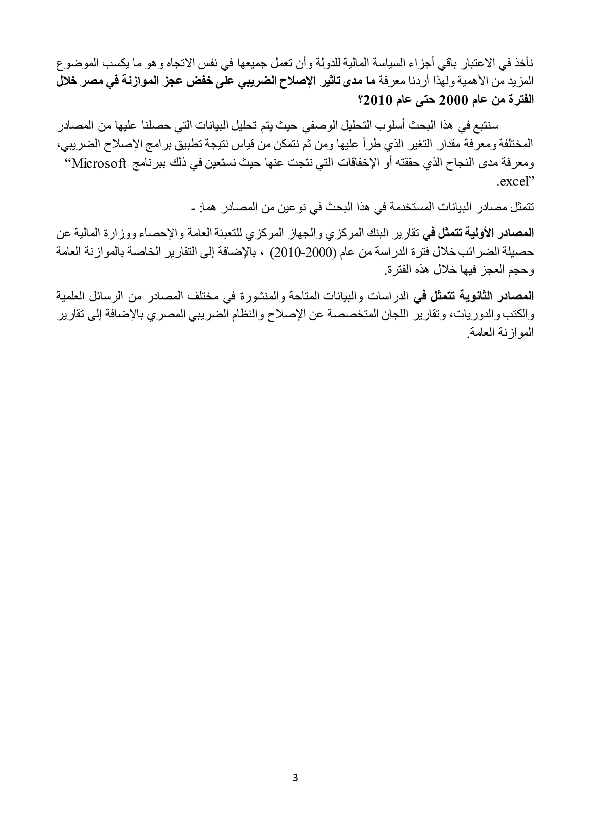 3
‫الموضوع‬ ‫يكسب‬ ‫ما‬ ‫وهو‬ ‫االتجاه‬ ‫نفس‬ ‫في‬ ‫جميعها‬ ‫تعمل‬ ‫وأن‬ ‫للدولة‬ ‫المالية‬ ‫السياسة‬ ‫أجزاء‬ ‫باقي‬ ‫االعتبار‬ ‫في‬ ‫نأخذ‬
‫معرفة‬ ‫أردنا‬ ‫ولهذا‬ ‫األهمية‬ ‫من‬ ‫المزيد‬‫ما‬‫مدى‬‫تأثير‬‫اإلصالح‬‫خالل‬ ‫مصر‬ ‫في‬ ‫الموازنة‬ ‫عجز‬ ‫خفض‬ ‫على‬ ‫الضريبي‬
‫عام‬ ‫من‬ ‫الفترة‬0222‫عام‬ ‫حتى‬0202‫؟‬
‫البحث‬ ‫هذا‬ ‫في‬ ‫سنتبع‬‫التحليل‬ ‫أسلوب‬‫الوصفي‬‫المصادر‬ ‫من‬ ‫عليها‬ ‫حصلنا‬ ‫التي‬ ‫البيانات‬ ‫تحليل‬ ‫يتم‬ ‫حيث‬
‫برامج‬ ‫تطبيق‬ ‫نتيجة‬ ‫قياس‬ ‫من‬ ‫نتمكن‬ ‫ثم‬ ‫ومن‬ ‫عليها‬ ‫طرأ‬ ‫الذي‬ ‫التغير‬ ‫مقدار‬ ‫ومعرفة‬ ‫المختلفة‬‫اإلصالح‬‫ا‬،‫لضريبي‬
‫نتج‬ ‫التي‬ ‫اإلخفاقات‬ ‫أو‬ ‫حققته‬ ‫الذي‬ ‫النجاح‬ ‫مدى‬ ‫ومعرفة‬‫ت‬‫ببرنامج‬ ‫ذلك‬ ‫في‬ ‫نستعين‬ ‫حيث‬ ‫عنها‬“Microsoft
excel”.
‫الب‬ ‫مصادر‬ ‫تتمثل‬‫البحث‬ ‫هذا‬ ‫في‬ ‫المستخدمة‬ ‫يانات‬‫في‬‫المصادر‬ ‫من‬ ‫نوعين‬:‫هما‬-
‫في‬ ‫تتمثل‬ ‫األولية‬ ‫المصادر‬‫عن‬ ‫المالية‬ ‫ووزارة‬ ‫واإلحصاء‬ ‫العامة‬ ‫للتعبئة‬ ‫المركزي‬ ‫والجهاز‬ ‫المركزي‬ ‫البنك‬ ‫تقارير‬
( ‫عام‬ ‫من‬ ‫الدراسة‬ ‫فترة‬ ‫خالل‬ ‫الضرائب‬ ‫حصيلة‬2222-2212)،‫العامة‬ ‫بالموازنة‬ ‫الخاصة‬ ‫التقارير‬ ‫إلى‬ ‫باإلضافة‬
.‫الفترة‬ ‫هذه‬ ‫خالل‬ ‫فيها‬ ‫العجز‬ ‫وحجم‬
‫في‬ ‫تتمثل‬ ‫الثانوية‬ ‫المصادر‬‫العلمية‬ ‫الرسائل‬ ‫من‬ ‫المصادر‬ ‫مختلف‬ ‫في‬ ‫والمنشورة‬ ‫المتاحة‬ ‫والبيانات‬ ‫الدراسات‬
‫عن‬ ‫المتخصصة‬ ‫اللجان‬ ‫وتقارير‬ ،‫والدوريات‬ ‫والكتب‬‫اإلصالح‬‫ب‬ ‫المصري‬ ‫الضريبي‬ ‫والنظام‬‫إلى‬ ‫اإلضافة‬‫ت‬‫قارير‬
.‫العامة‬ ‫الموازنة‬
 
