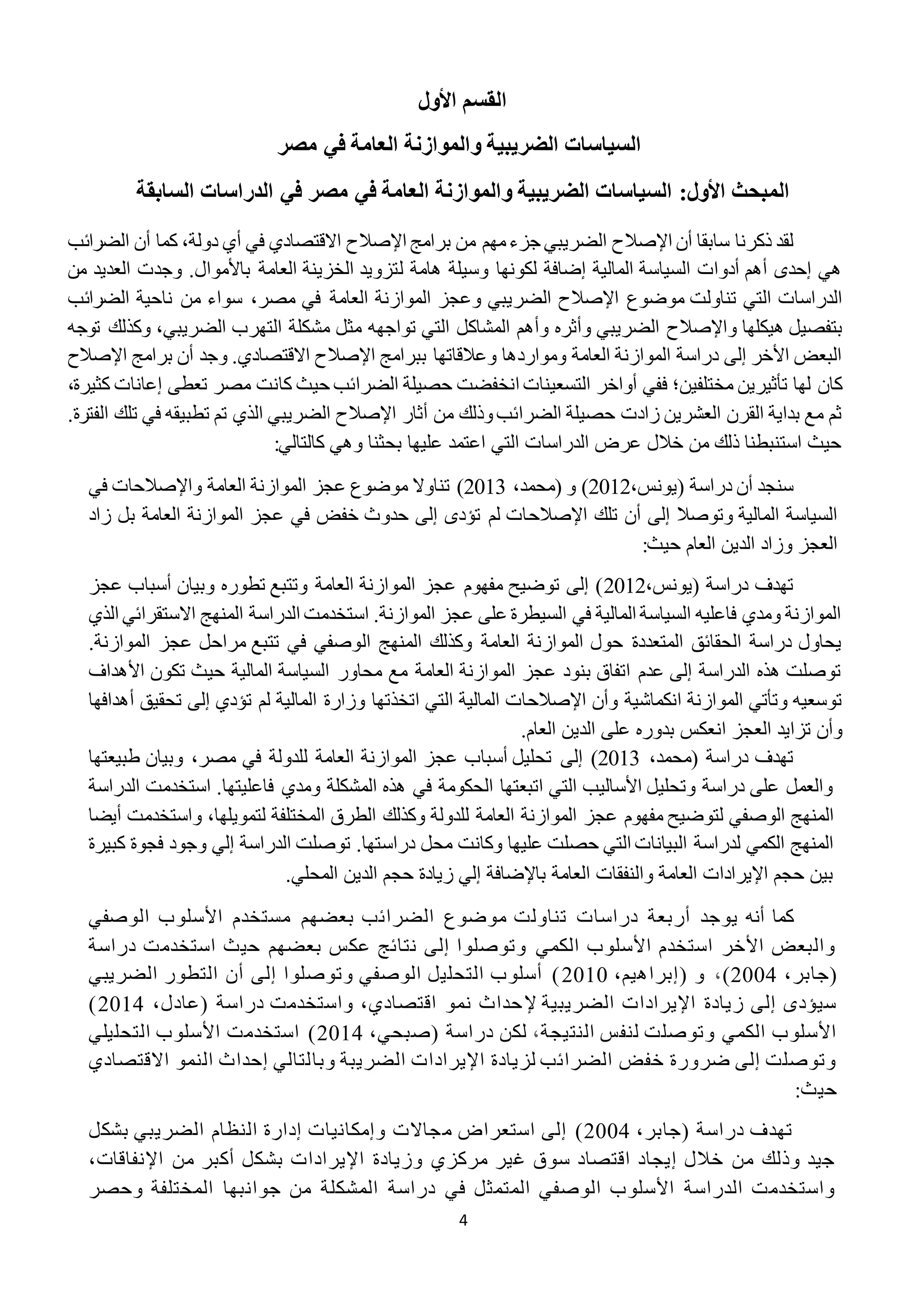 4
‫ا‬‫األول‬ ‫لقسم‬
‫مصر‬ ‫في‬ ‫العامة‬ ‫والموازنة‬ ‫الضريبية‬ ‫السياسات‬
‫السابقة‬ ‫الدراسات‬ ‫في‬ ‫مصر‬ ‫في‬ ‫العامة‬ ‫والموازنة‬ ‫الضريبية‬ ‫السياسات‬ :‫األول‬ ‫المبحث‬
‫أن‬ ‫سابقا‬ ‫ذكرنا‬ ‫لقد‬‫اإلصالح‬‫برامج‬ ‫من‬ ‫مهم‬‫جزء‬ ‫الضريبي‬‫اإلصالح‬‫الضرائب‬ ‫أن‬ ‫كما‬ ،‫دولة‬ ‫أي‬ ‫في‬ ‫االقتصادي‬
‫ل‬ ‫هامة‬ ‫وسيلة‬ ‫لكونها‬ ‫إضافة‬ ‫المالية‬ ‫السياسة‬ ‫أدوات‬ ‫أهم‬ ‫إحدى‬ ‫هي‬.‫باألموال‬ ‫العامة‬ ‫الخزينة‬ ‫تزويد‬‫من‬ ‫العديد‬ ‫وجدت‬
‫موضوع‬ ‫تناولت‬ ‫التي‬ ‫الدراسات‬‫اإلصالح‬‫الضر‬‫مصر‬ ‫في‬ ‫العامة‬ ‫الموازنة‬ ‫وعجز‬ ‫يبي‬،‫الضرائب‬ ‫ناحية‬ ‫من‬ ‫سواء‬
‫و‬ ‫هيكلها‬ ‫بتفصيل‬‫اإلص‬‫الح‬‫وأثره‬ ‫الضريبي‬‫مثل‬ ‫تواجهه‬ ‫التي‬ ‫المشاكل‬ ‫وأهم‬‫الضريبي‬ ‫التهرب‬ ‫مشكلة‬‫وكذل‬ ،‫توجه‬ ‫ك‬
‫ببرام‬ ‫وعالقاتها‬ ‫ومواردها‬ ‫العامة‬ ‫الموازنة‬ ‫دراسة‬ ‫إلى‬ ‫األخر‬ ‫البعض‬‫ج‬‫اإلصالح‬.‫االقتصادي‬‫برامج‬ ‫أن‬ ‫وجد‬‫اإلصالح‬
‫مختلفين‬ ‫تأثيرين‬ ‫لها‬ ‫كان‬‫؛‬‫كا‬ ‫حيث‬ ‫الضرائب‬ ‫حصيلة‬ ‫انخفضت‬ ‫التسعينات‬ ‫أواخر‬ ‫ففي‬‫إعانا‬ ‫تعطى‬ ‫مصر‬ ‫نت‬،‫كثيرة‬ ‫ت‬
‫أثار‬ ‫من‬ ‫وذلك‬‫الضرائب‬ ‫حصيلة‬ ‫زادت‬ ‫العشرين‬ ‫القرن‬ ‫بداية‬ ‫مع‬ ‫ثم‬‫اإلصالح‬‫الف‬ ‫تلك‬ ‫في‬ ‫تطبيقه‬ ‫تم‬ ‫الذي‬ ‫الضريبي‬.‫ترة‬
:‫كالتالي‬ ‫وهي‬ ‫بحثنا‬ ‫عليها‬ ‫اعتمد‬ ‫التي‬ ‫الدراسات‬ ‫عرض‬ ‫خالل‬ ‫من‬ ‫ذلك‬ ‫استنبطنا‬ ‫حيث‬
( ‫دراسة‬ ‫أن‬ ‫سنجد‬،‫يونس‬2212،‫(محمد‬ ‫و‬ )2212‫تناوال‬ )‫و‬ ‫العامة‬ ‫الموازنة‬ ‫عجز‬ ‫موضوع‬‫اإلصالح‬‫في‬ ‫ات‬
‫تلك‬ ‫أن‬ ‫إلى‬ ‫وتوصال‬ ‫المالية‬ ‫السياسة‬‫اإلصالح‬‫زاد‬ ‫بل‬ ‫العامة‬ ‫الموازنة‬ ‫عجز‬ ‫في‬ ‫خفض‬ ‫حدوث‬ ‫إلى‬ ‫تؤدى‬ ‫لم‬ ‫ات‬
:‫حيث‬ ‫العام‬ ‫الدين‬ ‫وزاد‬ ‫العجز‬
،‫(يونس‬ ‫دراسة‬ ‫تهدف‬2212‫عجز‬ ‫أسباب‬ ‫وبيان‬ ‫تطوره‬ ‫وتتبع‬ ‫العامة‬ ‫الموازنة‬ ‫عجز‬ ‫مفهوم‬ ‫توضيح‬ ‫إلى‬ )
‫الذي‬ ‫االستقرائي‬ ‫المنهج‬ ‫الدراسة‬ ‫استخدمت‬ .‫الموازنة‬ ‫عجز‬ ‫على‬ ‫السيطرة‬ ‫في‬ ‫المالية‬ ‫السياسة‬ ‫فاعليه‬ ‫ومدي‬ ‫الموازنة‬
‫ال‬ ‫المنهج‬ ‫وكذلك‬ ‫العامة‬ ‫الموازنة‬ ‫حول‬ ‫المتعددة‬ ‫الحقائق‬ ‫دراسة‬ ‫يحاول‬.‫الموازنة‬ ‫عجز‬ ‫مراحل‬ ‫تتبع‬ ‫في‬ ‫وصفي‬
‫األهداف‬ ‫تكون‬ ‫حيث‬ ‫المالية‬ ‫السياسة‬ ‫محاور‬ ‫مع‬ ‫العامة‬ ‫الموازنة‬ ‫عجز‬ ‫بنود‬ ‫اتفاق‬ ‫عدم‬ ‫إلى‬ ‫الدراسة‬ ‫هذه‬ ‫توصلت‬
‫وأن‬ ‫انكماشية‬ ‫الموازنة‬ ‫وتأتي‬ ‫توسعيه‬‫اإلصالح‬‫اتخذتها‬ ‫التي‬ ‫المالية‬ ‫ات‬‫وزارة‬‫تؤدي‬ ‫لم‬ ‫المالية‬‫إلى‬‫أ‬ ‫تحقيق‬‫هدافها‬
‫ان‬ ‫العجز‬ ‫تزايد‬ ‫وأن‬.‫العام‬ ‫الدين‬ ‫على‬ ‫بدوره‬ ‫عكس‬
،‫(محمد‬ ‫دراسة‬ ‫تهدف‬2212)‫إلى‬‫مصر‬ ‫في‬ ‫للدولة‬ ‫العامة‬ ‫الموازنة‬ ‫عجز‬ ‫أسباب‬ ‫تحليل‬،‫طبيعتها‬ ‫وبيان‬
‫الدراسة‬ ‫استخدمت‬ .‫فاعليتها‬ ‫ومدي‬ ‫المشكلة‬ ‫هذه‬ ‫في‬ ‫الحكومة‬ ‫اتبعتها‬ ‫التي‬ ‫األساليب‬ ‫وتحليل‬ ‫دراسة‬ ‫على‬ ‫والعمل‬
‫الموازنة‬ ‫عجز‬ ‫مفهوم‬ ‫لتوضيح‬ ‫الوصفي‬ ‫المنهج‬‫لتمويلها‬ ‫المختلفة‬ ‫الطرق‬ ‫وكذلك‬ ‫للدولة‬ ‫العامة‬،‫أ‬ ‫واستخدمت‬‫يضا‬
‫دراس‬ ‫محل‬ ‫وكانت‬ ‫عليها‬ ‫حصلت‬ ‫التي‬ ‫البيانات‬ ‫لدراسة‬ ‫الكمي‬ ‫المنهج‬‫فجو‬ ‫وجود‬ ‫إلي‬ ‫الدراسة‬ ‫توصلت‬ .‫تها‬‫ة‬‫ك‬‫بير‬‫ة‬
.‫المحلي‬ ‫الدين‬ ‫حجم‬ ‫زيادة‬ ‫إلي‬ ‫باإلضافة‬ ‫العامة‬ ‫والنفقات‬ ‫العامة‬ ‫اإليرادات‬ ‫حجم‬ ‫بين‬
‫أنه‬ ‫كما‬‫أربعة‬ ‫يوجد‬‫الوصفي‬ ‫األسلوب‬ ‫مستخدم‬ ‫بعضهم‬ ‫الضرائب‬ ‫موضوع‬ ‫تناولت‬ ‫دراسات‬
‫دراسة‬ ‫استخدمت‬ ‫حيث‬ ‫بعضهم‬ ‫عكس‬ ‫نتائج‬ ‫إلى‬ ‫وتوصلوا‬ ‫الكمي‬ ‫األسلوب‬ ‫استخدم‬ ‫األخر‬ ‫والبعض‬
،‫(جابر‬2222)،‫و‬(،‫إبراهيم‬2212‫الضريبي‬ ‫التطور‬ ‫أن‬ ‫إلى‬ ‫وتوصلوا‬ ‫الوصفي‬ ‫التحليل‬ ‫أسلوب‬ )
‫إل‬ ‫الضريبية‬ ‫اإليرادات‬ ‫زيادة‬ ‫إلى‬ ‫سيؤدى‬،‫(عادل‬ ‫دراسة‬ ‫واستخدمت‬ ،‫اقتصادي‬ ‫نمو‬ ‫حداث‬2212)
‫النتيجة‬ ‫لنفس‬ ‫وتوصلت‬ ‫الكمي‬ ‫األسلوب‬،،‫(صبحي‬ ‫دراسة‬ ‫لكن‬2212‫التحليلي‬ ‫األسلوب‬ ‫استخدمت‬ )
‫وبا‬ ‫الضريبة‬ ‫اإليرادات‬ ‫لزيادة‬ ‫الضرائب‬ ‫خفض‬ ‫ضرورة‬ ‫إلى‬ ‫وتوصلت‬‫االقتصادي‬ ‫النمو‬ ‫إحداث‬ ‫لتالي‬
‫حيث‬:
،‫(جابر‬ ‫دراسة‬ ‫تهدف‬2222‫م‬ ‫استعراض‬ ‫إلى‬ )‫بشكل‬ ‫الضريبي‬ ‫النظام‬ ‫إدارة‬ ‫وإمكانيات‬ ‫جاالت‬
،‫اإلنفاقات‬ ‫من‬ ‫أكبر‬ ‫بشكل‬ ‫اإليرادات‬ ‫وزيادة‬ ‫مركزي‬ ‫غير‬ ‫سوق‬ ‫اقتصاد‬ ‫إيجاد‬ ‫خالل‬ ‫من‬ ‫وذلك‬ ‫جيد‬
‫وحصر‬ ‫المختلفة‬ ‫جوانبها‬ ‫من‬ ‫المشكلة‬ ‫دراسة‬ ‫في‬ ‫المتمثل‬ ‫الوصفي‬ ‫األسلوب‬ ‫الدراسة‬ ‫واستخدمت‬
 