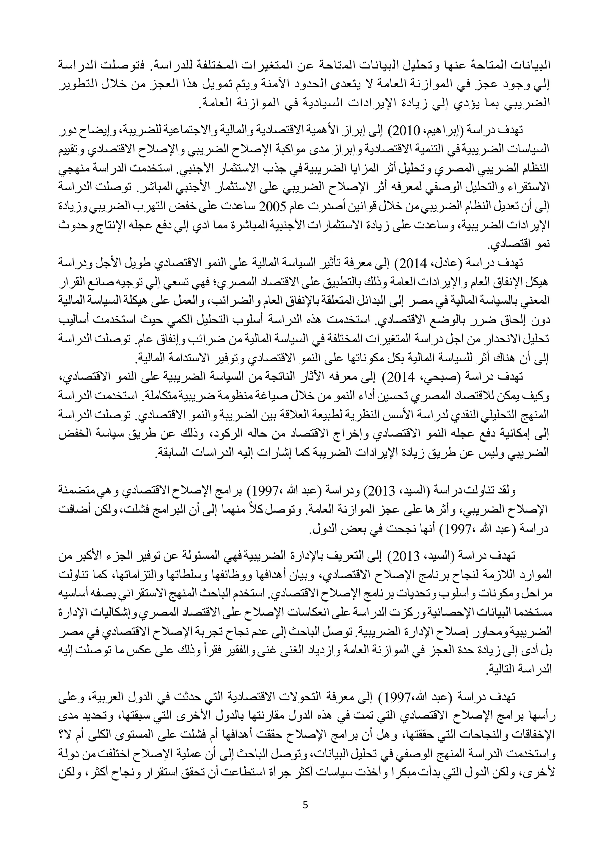 5
‫ع‬ ‫المتاحة‬ ‫البيانات‬ ‫وتحليل‬ ‫عنها‬ ‫المتاحة‬ ‫البيانات‬‫الدراسة‬ ‫فتوصلت‬ .‫للدراسة‬ ‫المختلفة‬ ‫المتغيرات‬ ‫ن‬
‫التطوير‬ ‫خالل‬ ‫من‬ ‫العجز‬ ‫هذا‬ ‫تمويل‬ ‫ويتم‬ ‫اآلمنة‬ ‫الحدود‬ ‫يتعدى‬ ‫ال‬ ‫العامة‬ ‫الموازنة‬ ‫في‬ ‫عجز‬ ‫وجود‬ ‫إلي‬
.‫العامة‬ ‫الموازنة‬ ‫في‬ ‫السيادية‬ ‫اإليرادات‬ ‫زيادة‬ ‫إلي‬ ‫يؤدي‬ ‫بما‬ ‫الضريبي‬
،‫(إبراهيم‬ ‫دراسة‬ ‫تهدف‬2212‫االقتصاد‬ ‫األهمية‬ ‫إبراز‬ ‫إلى‬ )‫للضريبة‬ ‫واالجتماعية‬ ‫والمالية‬ ‫ية‬،‫دور‬ ‫وإيضاح‬
‫مواكبة‬ ‫مدى‬ ‫وإبراز‬ ‫االقتصادية‬ ‫التنمية‬ ‫في‬ ‫الضريبية‬ ‫السياسات‬‫اإلصالح‬‫و‬ ‫الضريبي‬‫اإلصالح‬‫االقتص‬‫وتقييم‬ ‫ادي‬
‫منهجي‬ ‫الدراسة‬ ‫استخدمت‬ .‫األجنبي‬ ‫االستثمار‬ ‫جذب‬ ‫في‬ ‫الضريبية‬ ‫المزايا‬ ‫أثر‬ ‫وتحليل‬ ‫المصري‬ ‫الضريبي‬ ‫النظام‬
‫أثر‬ ‫لمعرفه‬ ‫الوصفي‬ ‫والتحليل‬ ‫االستقراء‬‫اإلصالح‬‫الدراسة‬ ‫توصلت‬ .‫المباشر‬ ‫األجنبي‬ ‫االستثمار‬ ‫على‬ ‫الضريبي‬
‫قوانين‬ ‫خالل‬ ‫من‬‫الضريبي‬ ‫النظام‬ ‫تعديل‬ ‫أن‬ ‫إلى‬‫عام‬ ‫أصدرت‬2222‫وزيادة‬‫الضريبي‬ ‫التهرب‬ ‫خفض‬ ‫على‬ ‫ساعدت‬
‫الضريبية‬ ‫اإليرادات‬،‫وحدوث‬‫اإلنتاج‬ ‫عجله‬ ‫دفع‬ ‫إلي‬ ‫ادي‬ ‫مما‬ ‫المباشرة‬ ‫األجنبية‬ ‫االستثمارات‬ ‫زيادة‬ ‫على‬ ‫وساعدت‬
.‫اقتصادي‬ ‫نمو‬
( ‫دراسة‬ ‫تهدف‬،‫عادل‬2212‫و‬ ‫األجل‬ ‫طويل‬ ‫االقتصادي‬ ‫النمو‬ ‫على‬ ‫المالية‬ ‫السياسة‬ ‫تأثير‬ ‫معرفة‬ ‫إلى‬ )‫درا‬‫سة‬
‫القرار‬ ‫صانع‬ ‫توجيه‬ ‫إلي‬ ‫تسعي‬ ‫فهي‬ ‫المصري؛‬ ‫االقتصاد‬ ‫على‬ ‫بالتطبيق‬ ‫وذلك‬ ‫العامة‬ ‫واإليرادات‬ ‫العام‬ ‫اإلنفاق‬ ‫هيكل‬
‫مصر‬ ‫في‬ ‫المالية‬ ‫بالسياسة‬ ‫المعني‬‫إلى‬‫والضرائب‬ ‫العام‬ ‫باإلنفاق‬ ‫المتعلقة‬ ‫البدائل‬،‫الس‬ ‫هيكلة‬ ‫على‬ ‫والعمل‬‫المالية‬ ‫ياسة‬
‫استخد‬ .‫االقتصادي‬ ‫بالوضع‬ ‫ضرر‬ ‫إلحاق‬ ‫دون‬‫أساليب‬ ‫استخدمت‬ ‫حيث‬ ‫الكمي‬ ‫التحليل‬ ‫أسلوب‬ ‫الدراسة‬ ‫هذه‬ ‫مت‬
‫الدراسة‬ ‫توصلت‬ .‫عام‬ ‫وإنفاق‬ ‫ضرائب‬ ‫من‬ ‫المالية‬ ‫السياسة‬ ‫في‬ ‫المختلفة‬ ‫المتغيرات‬ ‫دراسة‬ ‫اجل‬ ‫من‬ ‫االنحدار‬ ‫تحليل‬
.‫المالية‬ ‫االستدامة‬ ‫وتوفير‬ ‫االقتصادي‬ ‫النمو‬ ‫على‬ ‫مكوناتها‬ ‫بكل‬ ‫المالية‬ ‫للسياسة‬ ‫أثر‬ ‫هناك‬ ‫أن‬ ‫إلى‬
‫دراسة‬ ‫تهدف‬،‫(صبحي‬2212‫االقتصادي‬ ‫النمو‬ ‫على‬ ‫الضريبية‬ ‫السياسة‬ ‫من‬ ‫الناتجة‬ ‫اآلثار‬ ‫معرفه‬ ‫إلى‬ )،
‫الدراسة‬ ‫استخدمت‬ .‫متكاملة‬‫ضريبية‬ ‫منظومة‬ ‫صياغة‬ ‫خالل‬ ‫من‬ ‫النمو‬ ‫أداء‬ ‫تحسين‬ ‫المصري‬ ‫لالقتصاد‬ ‫يمكن‬ ‫وكيف‬
‫اال‬ ‫والنمو‬ ‫الضريبة‬ ‫بين‬ ‫العالقة‬ ‫لطبيعة‬ ‫النظرية‬ ‫األسس‬ ‫لدراسة‬ ‫النقدي‬ ‫التحليلي‬ ‫المنهج‬‫توص‬ .‫قتصادي‬‫الدراسة‬ ‫لت‬
‫الركود‬ ‫حاله‬ ‫من‬ ‫االقتصاد‬ ‫وإخراج‬ ‫االقتصادي‬ ‫النمو‬ ‫عجله‬ ‫دفع‬ ‫إمكانية‬ ‫إلى‬،‫الخفض‬ ‫سياسة‬ ‫طريق‬ ‫عن‬ ‫وذلك‬
.‫السابقة‬ ‫الدراسات‬ ‫إليه‬ ‫إشارات‬ ‫كما‬ ‫الضريبة‬ ‫اإليرادات‬ ‫زيادة‬ ‫طريق‬ ‫عن‬ ‫وليس‬ ‫الضريبي‬
،‫(السيد‬ ‫دراسة‬‫تناولت‬ ‫ولقد‬2212، ‫هللا‬ ‫(عبد‬ ‫ودراسة‬ )1991‫برا‬ )‫مج‬‫اإلصالح‬‫االقتصادي‬‫وهي‬‫متضمنة‬
‫اإلصالح‬‫الضريبي‬،ً‫ال‬‫ك‬‫وتوصل‬ .‫العامة‬ ‫الموازنة‬ ‫عجز‬ ‫على‬ ‫وأثرها‬‫فشلت‬ ‫البرامج‬ ‫أن‬ ‫إلى‬ ‫منهما‬،‫أضاف‬ ‫ولكن‬‫ت‬
( ‫دراسة‬‫هللا‬ ‫عبد‬،1991.‫الدول‬ ‫بعض‬ ‫في‬ ‫نجحت‬ ‫أنها‬ )
،‫(السيد‬ ‫دراسة‬ ‫تهدف‬2212‫من‬ ‫األكبر‬ ‫الجزء‬ ‫توفير‬ ‫عن‬ ‫المسئولة‬ ‫فهي‬ ‫الضريبية‬ ‫باإلدارة‬ ‫التعريف‬ ‫إلى‬ )
‫برنامج‬ ‫لنجاح‬ ‫الالزمة‬ ‫الموارد‬‫اإلصالح‬‫تناولت‬ ‫كما‬ ،‫والتزاماتها‬ ‫وسلطاتها‬ ‫ووظائفها‬ ‫أهدافها‬ ‫وبيان‬ ،‫االقتصادي‬
‫برنامج‬ ‫وتحديات‬‫وأسلوب‬ ‫ومكونات‬‫مراحل‬‫اإلصالح‬‫استخ‬ .‫االقتصادي‬‫أساسي‬ ‫بصفه‬ ‫االستقرائي‬ ‫المنهج‬ ‫الباحث‬ ‫دم‬‫ه‬
‫انعكاسات‬ ‫على‬ ‫الدراسة‬ ‫وركزت‬‫اإلحصائية‬ ‫البيانات‬ ‫مستخدما‬‫اإلصالح‬‫اإلدارة‬ ‫وإشكاليات‬‫المصري‬ ‫االقتصاد‬ ‫على‬
‫ومحاور‬‫الضريبية‬‫إصالح‬‫تجربة‬ ‫نجاح‬ ‫عدم‬ ‫إلى‬ ‫الباحث‬ ‫توصل‬ .‫الضريبية‬ ‫اإلدارة‬‫اإلصالح‬‫م‬ ‫في‬ ‫االقتصادي‬‫صر‬
‫حدة‬ ‫زيادة‬ ‫إلى‬ ‫أدى‬ ‫بل‬ً‫ا‬‫فقر‬ ‫والفقير‬‫غنى‬ ‫الغنى‬ ‫وازدياد‬ ‫العامة‬ ‫الموازنة‬ ‫في‬ ‫العجز‬‫إلي‬ ‫توصلت‬ ‫ما‬ ‫عكس‬ ‫على‬ ‫وذلك‬‫ه‬
.‫التالية‬ ‫الدراسة‬
،‫هللا‬ ‫(عبد‬ ‫دراسة‬ ‫تهدف‬1991‫وعلى‬ ،‫العربية‬ ‫الدول‬ ‫في‬ ‫حدثت‬ ‫التي‬ ‫االقتصادية‬ ‫التحوالت‬ ‫معرفة‬ ‫إلى‬ )
‫برامج‬ ‫رأسها‬‫اإلصالح‬‫مدى‬ ‫وتحديد‬ ،‫سبقتها‬ ‫التي‬ ‫األخرى‬ ‫بالدول‬ ‫مقارنتها‬ ‫الدول‬ ‫هذه‬ ‫في‬ ‫تمت‬ ‫التي‬ ‫االقتصادي‬
‫برامج‬ ‫أن‬ ‫وهل‬ ،‫حققتها‬ ‫التي‬ ‫والنجاحات‬ ‫اإلخفاقات‬‫اإلصالح‬‫ال؟‬ ‫أم‬ ‫الكلى‬ ‫المستوى‬ ‫على‬ ‫فشلت‬ ‫أم‬ ‫أهدافها‬ ‫حققت‬
‫واستخدمت‬‫عملية‬ ‫أن‬ ‫إلى‬ ‫الباحث‬ ‫وتوصل‬،‫البيانات‬ ‫تحليل‬ ‫في‬ ‫الوصفي‬ ‫المنهج‬ ‫الدراسة‬‫اإلصالح‬‫اختلفت‬‫دولة‬ ‫من‬
‫أل‬‫ولكن‬ ،‫أكثر‬ ‫ونجاح‬‫استقرار‬ ‫تحقق‬ ‫أن‬ ‫استطاعت‬ ‫جرأة‬ ‫أكثر‬ ‫سياسات‬ ‫وأخذت‬ ‫مبكرا‬‫بدأت‬ ‫التي‬ ‫الدول‬ ‫ولكن‬ ،‫خرى‬
 