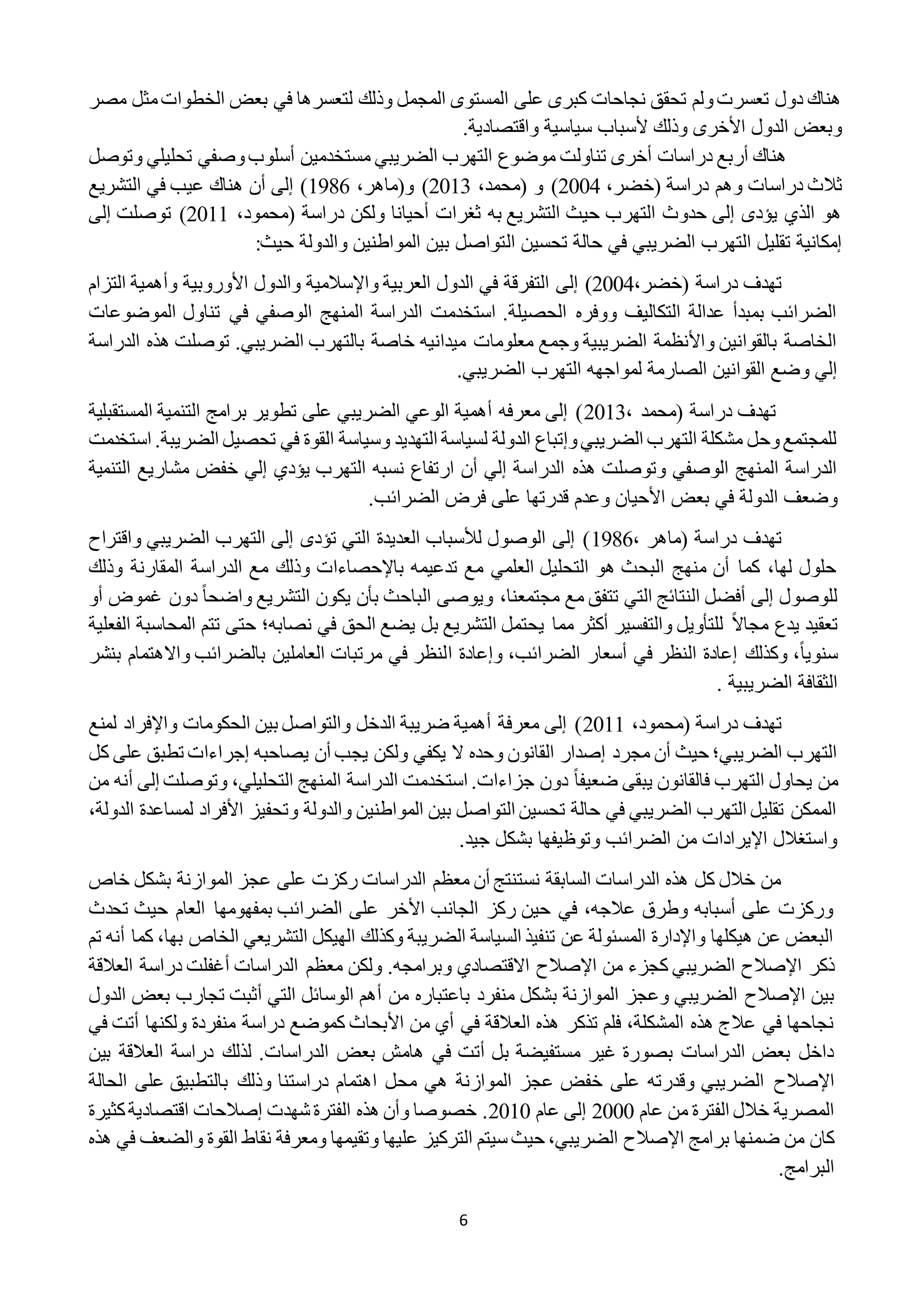 6
‫مصر‬ ‫مثل‬‫الخطوات‬ ‫بعض‬ ‫في‬ ‫لتعسرها‬ ‫وذلك‬ ‫المجمل‬ ‫المستوى‬ ‫على‬ ‫كبرى‬ ‫نجاحات‬ ‫تحقق‬ ‫ولم‬‫تعسرت‬ ‫دول‬ ‫هناك‬
‫واقتصا‬ ‫سياسية‬ ‫ألسباب‬ ‫وذلك‬ ‫األخرى‬ ‫الدول‬ ‫وبعض‬.‫دية‬
‫وتوصل‬ ‫تحليلي‬ ‫وصفي‬‫أسلوب‬ ‫مستخدمين‬ ‫الضريبي‬ ‫التهرب‬ ‫موضوع‬ ‫تناولت‬ ‫أخرى‬ ‫دراسات‬ ‫أربع‬ ‫هناك‬
،‫(خضر‬ ‫دراسة‬ ‫وهم‬ ‫دراسات‬ ‫ثالث‬2222،‫(محمد‬ ‫و‬ )2212‫و(ماهر‬ )،1981‫التشريع‬ ‫في‬ ‫عيب‬ ‫هناك‬ ‫أن‬ ‫إلى‬ )
‫دراسة‬ ‫ولكن‬ ‫أحيانا‬ ‫ثغرات‬ ‫به‬ ‫التشريع‬ ‫حيث‬ ‫التهرب‬ ‫حدوث‬ ‫إلى‬ ‫يؤدى‬ ‫الذي‬ ‫هو‬،‫(محمود‬2211‫إلى‬ ‫توصلت‬ )
‫ال‬ ‫تحسين‬ ‫حالة‬ ‫في‬ ‫الضريبي‬ ‫التهرب‬ ‫تقليل‬ ‫إمكانية‬‫حيث‬ ‫والدولة‬ ‫المواطنين‬ ‫بين‬ ‫تواصل‬:
،‫(خضر‬ ‫دراسة‬ ‫تهدف‬2222)‫إلى‬‫األوروبية‬ ‫والدول‬ ‫واإلسالمية‬ ‫العربية‬ ‫الدول‬ ‫في‬ ‫التفرقة‬‫وأهمية‬‫التزا‬‫م‬
‫الموضوعات‬ ‫تناول‬ ‫في‬ ‫الوصفي‬ ‫المنهج‬ ‫الدراسة‬ ‫استخدمت‬ .‫الحصيلة‬ ‫ووفره‬ ‫التكاليف‬ ‫عدالة‬ ‫بمبدأ‬ ‫الضرائب‬
‫الدراسة‬ ‫هذه‬ ‫توصلت‬ .‫الضريبي‬ ‫بالتهرب‬ ‫خاصة‬ ‫ميدانيه‬ ‫معلومات‬ ‫وجمع‬ ‫الضريبية‬ ‫واألنظمة‬ ‫بالقوانين‬ ‫الخاصة‬
.‫الضريبي‬ ‫التهرب‬ ‫لمواجهه‬ ‫الصارمة‬ ‫القوانين‬ ‫وضع‬ ‫إلي‬
‫دراس‬ ‫تهدف‬، ‫(محمد‬ ‫ة‬2212‫المستقبلية‬ ‫التنمية‬ ‫برامج‬ ‫تطوير‬ ‫على‬ ‫الضريبي‬ ‫الوعي‬ ‫أهمية‬ ‫معرفه‬ ‫إلى‬ )
‫استخدمت‬ .‫الضريبة‬ ‫تحصيل‬ ‫في‬ ‫القوة‬ ‫وسياسة‬ ‫التهديد‬ ‫لسياسة‬ ‫الدولة‬ ‫وإتباع‬‫الضريبي‬ ‫التهرب‬ ‫مشكلة‬ ‫وحل‬‫للمجتمع‬
‫إلي‬ ‫يؤدي‬ ‫التهرب‬ ‫نسبه‬ ‫ارتفاع‬ ‫أن‬ ‫إلي‬ ‫الدراسة‬ ‫هذه‬ ‫وتوصلت‬ ‫الوصفي‬ ‫المنهج‬ ‫الدراسة‬‫خفض‬‫التنمي‬ ‫مشاريع‬‫ة‬
‫وعدم‬ ‫األحيان‬ ‫بعض‬ ‫في‬ ‫الدولة‬ ‫وضعف‬.‫الضرائب‬ ‫فرض‬ ‫على‬ ‫قدرتها‬
، ‫(ماهر‬ ‫دراسة‬ ‫تهدف‬1981‫واقتراح‬ ‫الضريبي‬ ‫التهرب‬ ‫إلى‬ ‫تؤدى‬ ‫التي‬ ‫العديدة‬ ‫لألسباب‬ ‫الوصول‬ ‫إلى‬ )
‫المقارنة‬ ‫الدراسة‬ ‫مع‬ ‫وذلك‬ ‫باإلحصاءات‬ ‫تدعيمه‬ ‫مع‬ ‫العلمي‬ ‫التحليل‬ ‫هو‬ ‫البحث‬ ‫منهج‬ ‫أن‬ ‫كما‬ ،‫لها‬ ‫حلول‬‫وذلك‬
ً‫ا‬‫واضح‬ ‫التشريع‬ ‫يكون‬ ‫بأن‬ ‫الباحث‬ ‫ويوصى‬ ،‫مجتمعنا‬ ‫مع‬ ‫تتفق‬ ‫التي‬ ‫النتائج‬ ‫أفضل‬ ‫إلى‬ ‫للوصول‬‫دون‬‫أو‬ ‫غموض‬
ً‫ال‬‫مجا‬ ‫يدع‬ ‫تعقيد‬‫الفعلية‬ ‫المحاسبة‬ ‫تتم‬ ‫حتى‬ ‫نصابه؛‬ ‫في‬ ‫الحق‬ ‫يضع‬ ‫بل‬ ‫التشريع‬ ‫يحتمل‬ ‫مما‬ ‫أكثر‬ ‫والتفسير‬ ‫للتأويل‬
ً‫ا‬‫سنوي‬‫ا‬ ‫وإعادة‬ ،‫الضرائب‬ ‫أسعار‬ ‫في‬ ‫النظر‬ ‫إعادة‬ ‫وكذلك‬ ،‫بنشر‬ ‫واالهتمام‬ ‫بالضرائب‬ ‫العاملين‬ ‫مرتبات‬ ‫في‬ ‫لنظر‬
. ‫الضريبية‬ ‫الثقافة‬
( ‫دراسة‬ ‫تهدف‬،‫محمود‬2211‫لمنع‬ ‫واإلفراد‬ ‫الحكومات‬ ‫بين‬ ‫والتواصل‬ ‫الدخل‬ ‫ضريبة‬ ‫أهمية‬ ‫معرفة‬ ‫إلى‬ )
‫يصاحبه‬ ‫أن‬ ‫يجب‬ ‫ولكن‬ ‫يكفي‬ ‫ال‬ ‫وحده‬ ‫القانون‬ ‫إصدار‬ ‫مجرد‬ ‫أن‬ ‫حيث‬ ‫الضريبي؛‬ ‫التهرب‬‫كل‬ ‫على‬ ‫تطبق‬ ‫إجراءات‬
‫يحا‬ ‫من‬ً‫ا‬‫ضعيف‬ ‫يبقى‬ ‫فالقانون‬ ‫التهرب‬ ‫ول‬‫من‬ ‫أنه‬ ‫إلى‬ ‫وتوصلت‬ ،‫التحليلي‬ ‫المنهج‬ ‫الدراسة‬ ‫استخدمت‬ .‫جزاءات‬ ‫دون‬
،‫الدولة‬ ‫لمساعدة‬ ‫األفراد‬ ‫وتحفيز‬ ‫والدولة‬ ‫المواطنين‬ ‫بين‬ ‫التواصل‬ ‫تحسين‬ ‫حالة‬ ‫في‬ ‫الضريبي‬ ‫التهرب‬ ‫تقليل‬ ‫الممكن‬
.‫جيد‬ ‫بشكل‬ ‫وتوظيفها‬ ‫الضرائب‬ ‫من‬ ‫اإليرادات‬ ‫واستغالل‬
‫خاص‬ ‫بشكل‬ ‫الموازنة‬ ‫عجز‬ ‫على‬ ‫ركزت‬ ‫الدراسات‬ ‫معظم‬ ‫أن‬ ‫نستنتج‬ ‫السابقة‬ ‫الدراسات‬ ‫هذه‬ ‫كل‬ ‫خالل‬ ‫من‬
‫تحدث‬ ‫حيث‬ ‫العام‬ ‫بمفهومها‬ ‫الضرائب‬ ‫على‬ ‫األخر‬ ‫الجانب‬ ‫ركز‬ ‫حين‬ ‫في‬ ،‫عالجه‬ ‫وطرق‬ ‫أسبابه‬ ‫على‬ ‫وركزت‬
‫التشريعي‬ ‫الهيكل‬ ‫وكذلك‬ ‫الضريبة‬ ‫السياسة‬ ‫تنفيذ‬ ‫عن‬ ‫المسئولة‬ ‫واإلدارة‬ ‫هيكلها‬ ‫عن‬ ‫البعض‬،‫بها‬ ‫الخاص‬‫تم‬ ‫أنه‬ ‫كما‬
‫ذكر‬‫اإلصالح‬‫من‬ ‫كجزء‬ ‫الضريبي‬‫اإلصالح‬‫العالقة‬ ‫دراسة‬ ‫أغفلت‬ ‫الدراسات‬ ‫معظم‬ ‫ولكن‬ .‫وبرامجه‬ ‫االقتصادي‬
‫بين‬‫اإلصالح‬‫الدول‬ ‫بعض‬ ‫تجارب‬ ‫أثبت‬ ‫التي‬ ‫الوسائل‬ ‫أهم‬ ‫من‬ ‫باعتباره‬ ‫منفرد‬ ‫بشكل‬ ‫الموازنة‬ ‫وعجز‬ ‫الضريبي‬
‫الع‬ ‫هذه‬ ‫تذكر‬ ‫فلم‬ ،‫المشكلة‬ ‫هذه‬ ‫عالج‬ ‫في‬ ‫نجاحها‬‫في‬ ‫أتت‬ ‫ولكنها‬ ‫منفردة‬ ‫دراسة‬ ‫كموضع‬ ‫األبحاث‬ ‫من‬ ‫أي‬ ‫في‬ ‫القة‬
‫ب‬ ‫هامش‬ ‫في‬ ‫أتت‬ ‫بل‬ ‫مستفيضة‬ ‫غير‬ ‫بصورة‬ ‫الدراسات‬ ‫بعض‬ ‫داخل‬.‫الدراسات‬ ‫عض‬‫بين‬ ‫العالقة‬ ‫دراسة‬ ‫لذلك‬
‫اإلصالح‬‫الحالة‬ ‫على‬ ‫بالتطبيق‬ ‫وذلك‬ ‫دراستنا‬ ‫اهتمام‬ ‫محل‬ ‫هي‬ ‫الموازنة‬ ‫عجز‬ ‫خفض‬ ‫على‬ ‫وقدرته‬ ‫الضريبي‬
‫من‬ ‫الفترة‬ ‫خالل‬ ‫المصرية‬‫عام‬2222‫عام‬ ‫إلى‬2212‫شهدت‬ ‫الفترة‬ ‫هذه‬ ‫وأن‬ ‫خصوصا‬ .‫إصالح‬‫كثيرة‬‫اقتصادية‬ ‫ات‬
‫برامج‬ ‫ضمنها‬ ‫من‬ ‫كان‬‫اإلصالح‬‫هذه‬ ‫في‬ ‫والضعف‬ ‫القوة‬ ‫نقاط‬ ‫ومعرفة‬ ‫وتقيمها‬ ‫عليها‬ ‫التركيز‬ ‫سيتم‬ ‫حيث‬ ،‫الضريبي‬
‫البرامج‬.
 