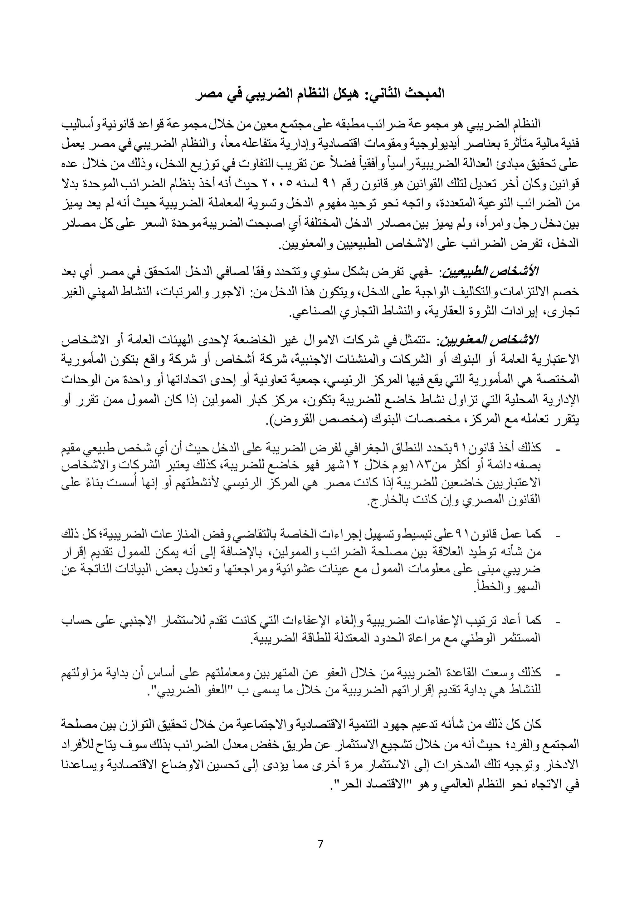7
‫في‬ ‫الضريبي‬ ‫النظام‬ ‫هيكل‬ :‫الثاني‬ ‫المبحث‬‫مصر‬
‫الضريبي‬ ‫النظام‬‫مجموع‬‫هو‬‫ة‬‫مطب‬‫ضرائب‬‫مجموع‬‫خالل‬ ‫من‬ ‫معين‬ ‫مجتمع‬‫على‬ ‫قه‬‫ة‬‫قانوني‬ ‫قواعد‬‫ة‬‫وأساليب‬
‫اقتصادية‬ ‫ومقومات‬ ‫أيديولوجية‬ ‫بعناصر‬ ‫متأثرة‬ ‫مالية‬ ‫فنية‬ً‫ا‬‫مع‬ ‫متفاعله‬ ‫وإدارية‬‫و‬ ،‫مصر‬ ‫في‬ ‫الضريبي‬ ‫النظام‬‫يعمل‬
ً‫ا‬‫رأسي‬‫الضريبية‬ ‫العدالة‬ ‫مبادئ‬ ‫تحقيق‬ ‫على‬ً‫ا‬‫وأفقي‬ً‫ال‬‫فض‬‫الدخل‬ ‫توزيع‬ ‫في‬ ‫التفاوت‬ ‫تقريب‬ ‫عن‬،‫و‬‫ذ‬‫عده‬ ‫خالل‬ ‫من‬ ‫لك‬
‫القوانين‬ ‫لتلك‬ ‫تعديل‬ ‫أخر‬ ‫وكان‬ ‫قوانين‬‫رقم‬ ‫قانون‬ ‫هو‬١٩‫لسنه‬٥٠٠٢‫حيث‬‫أ‬‫نه‬‫أ‬‫بدال‬ ‫الموحدة‬ ‫الضرائب‬ ‫بنظام‬ ‫خذ‬
‫المتعددة‬ ‫النوعية‬ ‫الضرائب‬ ‫من‬،‫وا‬‫وتسوي‬ ‫الدخل‬ ‫مفهوم‬ ‫توحيد‬ ‫نحو‬ ‫تجه‬‫ة‬‫حيث‬ ‫الضريبية‬ ‫المعاملة‬‫أ‬‫يع‬ ‫لم‬ ‫نه‬‫يميز‬ ‫د‬
‫مصاد‬‫بين‬ ‫يميز‬ ‫ولم‬ ،‫وامرأه‬ ‫رجل‬ ‫دخل‬‫بين‬‫الدخل‬ ‫ر‬‫موحد‬‫الضريبة‬ ‫اصبحت‬ ‫أي‬ ‫المختلفة‬‫ة‬‫مصادر‬ ‫كل‬ ‫على‬ ‫السعر‬
.‫والمعنويين‬ ‫الطبيعيين‬ ‫االشخاص‬ ‫على‬ ‫الضرائب‬ ‫تفرض‬ ،‫الدخل‬
‫األ‬‫خشاا‬‫الطبيعيين‬:-‫فهي‬‫بعد‬ ‫أي‬ ‫مصر‬ ‫في‬ ‫المتحقق‬ ‫الدخل‬ ‫لصافي‬ ‫وفقا‬ ‫وتتحدد‬ ‫سنوي‬ ‫بشكل‬ ‫تفرض‬
‫من‬ ‫الدخل‬ ‫هذا‬ ‫ويتكون‬ ،‫الدخل‬ ‫على‬ ‫الواجبة‬ ‫والتكاليف‬‫االلتزامات‬ ‫خصم‬‫الغير‬ ‫المهني‬ ‫النشاط‬ ،‫والمرتبات‬ ‫االجور‬ :
،‫تجارى‬‫العقارية‬ ‫الثروة‬ ‫إيرادات‬،‫و‬.‫الصناعي‬ ‫التجاري‬ ‫النشاط‬
‫االخشاا‬‫المعنويين‬:-‫تتمثل‬‫في‬‫االموال‬ ‫شركات‬‫الخاضع‬ ‫غير‬‫ة‬‫إل‬‫حد‬‫ى‬‫العام‬ ‫الهيئات‬‫ة‬‫أ‬‫االشخاص‬ ‫و‬
‫االعتبا‬‫ري‬‫ة‬‫العام‬‫ة‬‫أ‬‫البنوك‬ ‫و‬‫أ‬‫االجنبي‬ ‫والمنشئات‬ ‫الشركات‬ ‫و‬،‫ة‬‫شرك‬‫ة‬‫أ‬‫شخاص‬‫أ‬‫شرك‬ ‫و‬‫ة‬‫بتكون‬ ‫واقع‬‫المأمور‬‫ية‬
‫المختص‬‫ة‬‫هي‬‫المأمورية‬‫ال‬‫ت‬‫الرئيسي‬ ‫المركز‬ ‫فيها‬ ‫يقع‬ ‫ي‬،‫جمعي‬‫ة‬‫تعاوني‬‫ة‬‫أ‬‫و‬‫إحدى‬‫ا‬‫تحاداتها‬‫أ‬‫واحد‬ ‫و‬‫ة‬‫الوح‬ ‫من‬‫دات‬
‫اإلدارية‬‫المحلي‬‫ة‬‫للضريب‬ ‫خاضع‬ ‫نشاط‬ ‫تزاول‬ ‫التي‬‫ة‬‫بتكون‬،‫الممولين‬ ‫كبار‬ ‫مركز‬‫إ‬‫ممن‬ ‫الممول‬ ‫كان‬ ‫ذا‬‫تقرر‬‫أ‬‫و‬
‫المركز‬ ‫مع‬ ‫تعامله‬ ‫يتقرر‬،‫البنوك‬ ‫مخصصات‬(‫القروض‬ ‫مخصص‬).
-‫كذلك‬‫أ‬‫قانون‬ ‫خذ‬١٩‫النطاق‬ ‫بتحدد‬‫الجغرافي‬‫لفرض‬‫الضريبة‬‫حيث‬ ‫الدخل‬ ‫على‬‫أ‬‫ن‬‫أي‬‫مقيم‬ ‫طبيعي‬ ‫شخص‬
‫بصفه‬‫دائمة‬‫أ‬‫و‬‫أكثر‬‫من‬٩٨١‫خالل‬ ‫يوم‬٩٥،‫للضريبة‬ ‫خاضع‬ ‫فهو‬ ‫شهر‬‫واالشخاص‬ ‫الشركات‬ ‫يعتبر‬ ‫كذلك‬
‫االعتباريين‬‫الرئيسي‬ ‫المركز‬ ‫هي‬ ‫مصر‬ ‫كانت‬ ‫إذا‬ ‫للضريبة‬ ‫خاضعين‬‫ألنشطتهم‬‫أ‬ ‫إنها‬ ‫أو‬ً‫ء‬‫بنا‬ ‫سست‬‫ع‬‫لى‬
.‫بالخارج‬ ‫كانت‬ ‫وإن‬ ‫المصري‬ ‫القانون‬
-‫قانون‬ ‫عمل‬ ‫كما‬١٩‫الخاص‬ ‫إجراءات‬ ‫وتسهيل‬‫تبسيط‬ ‫على‬‫ة‬‫بالت‬‫الضريبية؛‬ ‫المنازعات‬ ‫وفض‬‫قاضي‬‫ك‬‫ذلك‬ ‫ل‬
‫العالق‬ ‫توطيد‬ ‫شأنه‬ ‫من‬‫ة‬‫مصلح‬ ‫بين‬‫ة‬،‫والممولين‬ ‫الضرائب‬‫باإلضافة‬‫إ‬‫لى‬‫أنه‬‫إقرار‬ ‫تقديم‬ ‫للممول‬ ‫يمكن‬
‫عشوائي‬ ‫عينات‬ ‫مع‬ ‫الممول‬ ‫معلومات‬ ‫على‬ ‫مبنى‬ ‫ضريبي‬‫ة‬‫الناتج‬ ‫البيانات‬ ‫بعض‬ ‫وتعديل‬ ‫ومراجعتها‬‫ة‬‫عن‬
.‫والخطأ‬ ‫السهو‬
-‫أع‬ ‫كما‬‫ا‬‫اإلعفاءات‬ ‫ترتيب‬ ‫د‬‫حساب‬ ‫على‬ ‫االجنبي‬ ‫لالستثمار‬ ‫تقدم‬ ‫كانت‬ ‫التي‬ ‫اإلعفاءات‬ ‫وإلغاء‬ ‫الضريبية‬
‫الوطن‬ ‫المستثمر‬‫ي‬‫للطاق‬ ‫المعتدلة‬ ‫الحدود‬ ‫مراعاة‬ ‫مع‬‫ة‬.‫الضريبية‬
-‫القاعد‬ ‫وسعت‬ ‫كذلك‬‫ة‬‫ع‬ ‫العفو‬ ‫خالل‬ ‫من‬ ‫الضريبية‬‫على‬ ‫ومعاملتهم‬ ‫المتهربين‬ ‫ن‬‫أ‬‫ساس‬‫أ‬‫بداي‬ ‫ن‬‫ة‬‫مزاولت‬‫هم‬
‫بداي‬ ‫هي‬ ‫للنشاط‬‫ة‬‫تقديم‬‫إقراراته‬‫م‬‫الضري‬."‫الضريبي‬ ‫"العفو‬ ‫ب‬ ‫يسمى‬ ‫ما‬ ‫خالل‬ ‫من‬ ‫بية‬
‫ش‬ ‫من‬ ‫ذلك‬ ‫كل‬ ‫كان‬‫أ‬‫مصلحة‬ ‫بين‬ ‫التوازن‬ ‫تحقيق‬ ‫خالل‬ ‫من‬ ‫واالجتماعية‬ ‫االقتصادية‬ ‫التنمية‬ ‫جهود‬ ‫تدعيم‬ ‫نه‬
‫والفرد‬ ‫المجتمع‬‫؛‬‫لألفراد‬ ‫يتاح‬ ‫سوف‬ ‫بذلك‬ ‫الضرائب‬ ‫معدل‬ ‫خفض‬ ‫طريق‬ ‫عن‬ ‫االستثمار‬ ‫تشجيع‬ ‫خالل‬ ‫من‬ ‫أنه‬ ‫حيث‬
‫ويساعدنا‬ ‫االقتصادية‬ ‫االوضاع‬ ‫تحسين‬ ‫إلى‬ ‫يؤدى‬ ‫مما‬ ‫أخرى‬ ‫مرة‬ ‫االستثمار‬ ‫إلى‬ ‫المدخرات‬ ‫تلك‬ ‫وتوجيه‬ ‫االدخار‬
."‫الحر‬ ‫"االقتصاد‬ ‫وهو‬ ‫العالمي‬ ‫النظام‬ ‫نحو‬ ‫االتجاه‬ ‫في‬
 
