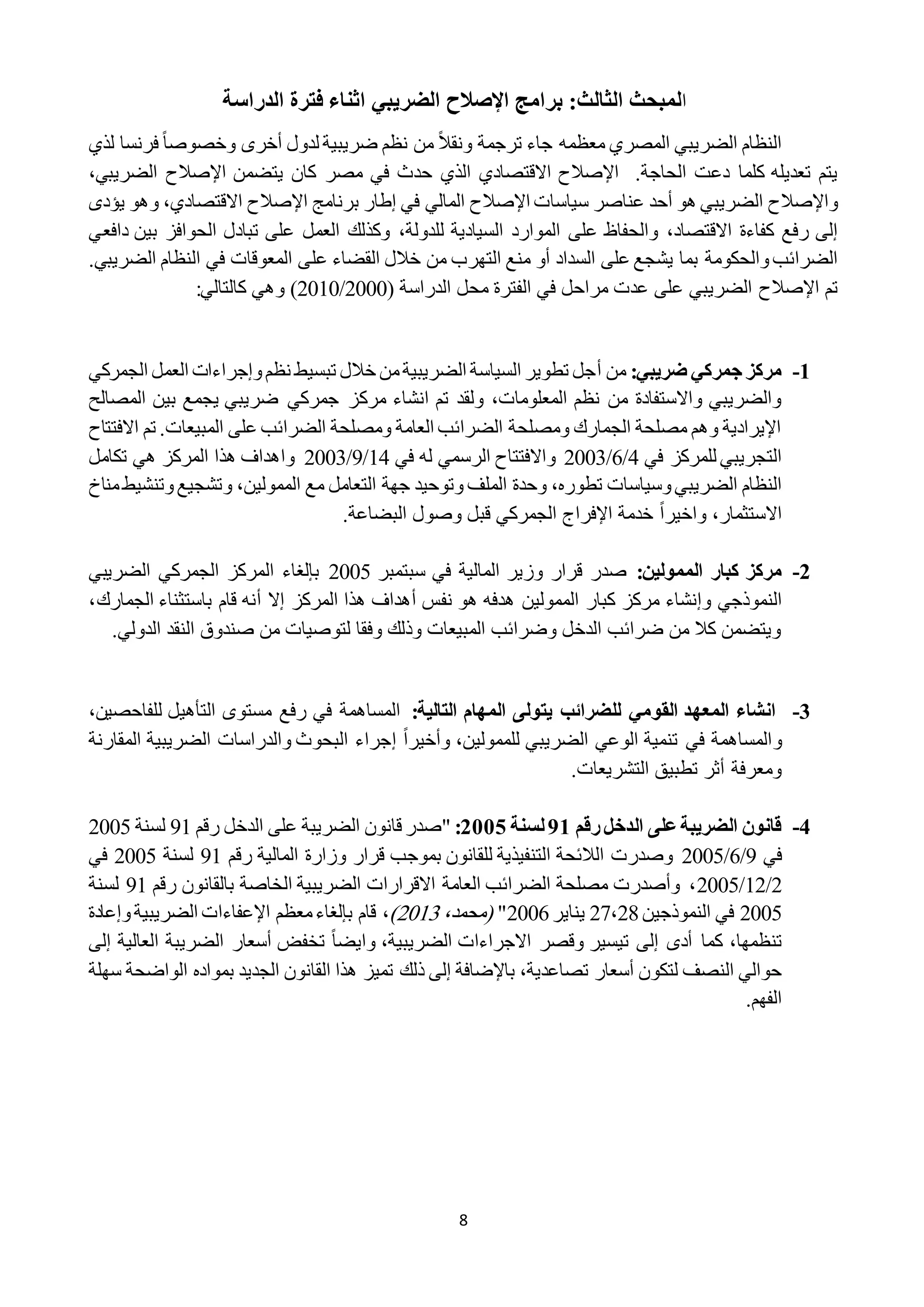 8
‫ا‬‫الثالث‬ ‫لمبحث‬:‫برامج‬‫اإلصالح‬‫الضريبي‬‫الدراسة‬ ‫فترة‬ ‫اثناء‬
ً‫ال‬‫ونق‬ ‫ترجمة‬ ‫جاء‬ ‫معظمه‬ ‫المصري‬ ‫الضريبي‬ ‫النظام‬ً‫ا‬‫وخصوص‬ ‫أخرى‬ ‫لدول‬ ‫ضريبية‬ ‫نظم‬ ‫من‬‫لذي‬ ‫فرنسا‬
.‫الحاجة‬ ‫دعت‬ ‫كلما‬ ‫تعديله‬ ‫يتم‬‫اإلصالح‬‫االقتصادي‬‫الذي‬‫يتضمن‬ ‫كان‬ ‫مصر‬ ‫في‬ ‫حدث‬‫اإلصالح‬،‫الضريبي‬
‫و‬‫اإلصالح‬‫عناصر‬ ‫أحد‬ ‫هو‬ ‫الضريبي‬‫سياسات‬‫اإلصالح‬‫برنامج‬ ‫إطار‬ ‫في‬ ‫المالي‬‫اإلصالح‬‫االقتصادي‬،‫يؤ‬ ‫وهو‬‫دى‬
‫االقتصاد‬ ‫كفاءة‬ ‫رفع‬ ‫إلى‬،‫للدولة‬ ‫السيادية‬ ‫الموارد‬ ‫على‬ ‫والحفاظ‬،‫دافعي‬ ‫بين‬ ‫الحوافز‬ ‫تبادل‬ ‫على‬ ‫العمل‬ ‫وكذلك‬
‫بما‬ ‫والحكومة‬‫الضرائب‬‫التهرب‬ ‫منع‬ ‫أو‬ ‫السداد‬ ‫على‬ ‫يشجع‬‫عل‬ ‫القضاء‬ ‫خالل‬ ‫من‬.‫الضريبي‬ ‫النظام‬ ‫في‬ ‫المعوقات‬ ‫ى‬
‫تم‬‫اإلصالح‬( ‫الدراسة‬ ‫محل‬ ‫الفترة‬ ‫في‬ ‫مراحل‬ ‫عدت‬ ‫على‬ ‫الضريبي‬2222/2212)‫وهي‬:‫كالتالي‬
0-‫ضريبي‬ ‫جمركي‬ ‫مركز‬:‫من‬‫أ‬‫الجمركي‬ ‫العمل‬ ‫وإجراءات‬‫نظم‬ ‫تبسيط‬ ‫خالل‬ ‫من‬‫الضريبية‬ ‫السياسة‬ ‫تطوير‬ ‫جل‬
‫مرك‬ ‫انشاء‬ ‫تم‬ ‫ولقد‬ ،‫المعلومات‬ ‫نظم‬ ‫من‬ ‫واالستفادة‬ ‫والضريبي‬‫المصالح‬ ‫بين‬ ‫يجمع‬ ‫ضريبي‬ ‫جمركي‬ ‫ز‬
‫االفتتاح‬ ‫تم‬ .‫المبيعات‬ ‫على‬ ‫الضرائب‬ ‫ومصلحة‬ ‫العامة‬ ‫الضرائب‬ ‫ومصلحة‬ ‫الجمارك‬ ‫مصلحة‬ ‫وهم‬ ‫اإليرادية‬
‫في‬ ‫للمركز‬ ‫التجريبي‬2/1/2222‫في‬ ‫له‬ ‫الرسمي‬ ‫واالفتتاح‬12/9/2222‫تكامل‬ ‫هي‬ ‫المركز‬ ‫هذا‬ ‫واهداف‬
‫تطوره‬ ‫وسياسات‬‫الضريبي‬ ‫النظام‬،‫الملف‬ ‫وحدة‬‫الممولين‬ ‫مع‬ ‫التعامل‬ ‫جهة‬ ‫وتوحيد‬،‫و‬‫وتنشيط‬‫تشجيع‬‫مناخ‬
‫االستثمار‬،ً‫ا‬‫واخير‬.‫البضاعة‬ ‫وصول‬ ‫قبل‬ ‫الجمركي‬ ‫اإلفراج‬ ‫خدمة‬
0-‫كبار‬ ‫مركز‬:‫الممولين‬‫سبتمبر‬ ‫في‬ ‫المالية‬ ‫وزير‬ ‫قرار‬ ‫صدر‬2222‫ال‬ ‫بإلغاء‬‫الضريبي‬ ‫الجمركي‬ ‫مركز‬
‫و‬ ‫النموذجي‬‫إ‬‫نشاء‬‫نفس‬ ‫هو‬ ‫هدفه‬ ‫الممولين‬ ‫كبار‬ ‫مركز‬‫أ‬‫ال‬ ‫هذا‬ ‫هداف‬‫إال‬ ‫مركز‬‫أ‬‫الجما‬ ‫باستثناء‬ ‫قام‬ ‫نه‬‫رك‬،
.‫الدولي‬ ‫النقد‬ ‫صندوق‬ ‫من‬ ‫لتوصيات‬ ‫وفقا‬ ‫وذلك‬ ‫المبيعات‬ ‫وضرائب‬ ‫الدخل‬ ‫ضرائب‬ ‫من‬ ‫كال‬ ‫ويتضمن‬
2-:‫التالية‬ ‫المهام‬ ‫يتولى‬ ‫للضرائب‬ ‫القومي‬ ‫المعهد‬ ‫انشاء‬‫للفاحصين‬ ‫التأهيل‬ ‫مستوى‬ ‫رفع‬ ‫في‬ ‫المساهمة‬،
‫و‬‫للممولين‬ ‫الضريبي‬ ‫الوعي‬ ‫تنمية‬ ‫في‬ ‫المساهمة‬،ً‫ا‬‫وأخير‬‫إ‬‫المقارنة‬ ‫الضريبية‬ ‫والدراسات‬ ‫البحوث‬ ‫جراء‬
.‫التشريعات‬ ‫تطبيق‬ ‫أثر‬ ‫ومعرفة‬
4-‫رقم‬‫الدخل‬ ‫على‬‫الضريبة‬ ‫قانون‬10‫لسنة‬0222:"‫رقم‬ ‫الدخل‬ ‫على‬ ‫الضريبة‬ ‫قانون‬ ‫صدر‬91‫لسنة‬2222
‫في‬9/1/2222‫رقم‬ ‫المالية‬ ‫وزارة‬ ‫قرار‬ ‫بموجب‬ ‫للقانون‬ ‫التنفيذية‬ ‫الالئحة‬ ‫وصدرت‬91‫لسنة‬2222‫في‬
2/12/2222‫رقم‬ ‫بالقانون‬ ‫الخاصة‬ ‫الضريبية‬ ‫االقرارات‬ ‫العامة‬ ‫الضرائب‬ ‫مصلحة‬ ‫وأصدرت‬ ،91‫لسنة‬
2222‫النموذجين‬ ‫في‬21،28‫يناير‬2221"،‫(محمد‬2212)،‫وإعادة‬‫الضريبية‬ ‫اإلعفاءات‬ ‫معظم‬‫بإلغاء‬ ‫قام‬
،‫تنظمها‬‫إلى‬ ‫أدى‬ ‫كما‬،‫الضريبية‬ ‫االجراءات‬ ‫وقصر‬ ‫تيسير‬ً‫ا‬‫وايض‬‫ا‬ ‫الضريبة‬ ‫أسعار‬ ‫تخفض‬‫لعالي‬‫إلى‬ ‫ة‬
،‫تصاعدية‬ ‫أسعار‬ ‫لتكون‬ ‫النصف‬ ‫حوالي‬‫ذلك‬ ‫إلى‬ ‫باإلضافة‬‫سهلة‬ ‫الواضحة‬ ‫بمواده‬ ‫الجديد‬ ‫القانون‬ ‫هذا‬ ‫تميز‬
.‫الفهم‬
 