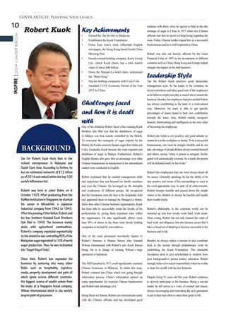 10
INSPIRE|2014LimitedEdition
Robert Kuok
BACKGROUND
Tan Sri Robert Kuok Hock Nien is the
richest entrepreneur in Malaysia and
South East Asia. According to Forbes, he
has an estimated networth of $12 billion
asof2014andrankedwithinthetop100
world’sbillionaireslist.
Robert was born in Johor Bahru on 6
October 1923. After graduating from the
RafflesinstitutioninSingapore,hestarted
his career in Mitsubishi, a Japanese
industrial company from 1942 to 1945.
Afterthepassingofthisfather,Robertand
his two brothers founded Kuok Brothers
Sdn Bhd in 1949. The business mainly
deals with agricultural commodities.
Robert’s company expanded exponentially
totheextenthewascontrolling80%ofthe
Malaysiansugarequivalentto10%ofworld
sugar production. Thus, he was nicknamed
the“SugarKingofAsia”.
Since then, Robert has expanded his
business by venturing into many other
fields such as hospitality, logistics,
media, property development and palm oil
which spans across different countries.
His biggest source of wealth comes from
his stake at a Singapore listed company,
Wilmar International which is the world’s
largestpalmoilprocessor.
COVER ARTICLE: Planting Your Legacy
KeyAchievements
•	 Earned the Tan Sri title in Malaysia.
•	 Established the Kuok Foundation.
•	 Owns East Asia’s most influential English
newspaper, the Hong Kong-based South China
Morning Post.
•	 Family-owned holding company, Kerry Group
Ltd., which Kuok chairs, has a total market
value of about $40 billion.
•	 Owns the Shangri-La hotel chain, nicknamed
the “Hotel King”
•	 Has ten bottling companies with Coca-Cola
•	 Awarded CCTV Economic Person of the Year
2012 in China.
Challenges faced
and how it is dealt
with
One of the obstacles Robert faced when running Kuok
Brothers Sdn Bhd was that the distribution of sugar
in Malaya was then mainly controlled by the British.
To overcome the monopoly of sugar imports by the
British,theKuokssourcedcheapersugarfromIndiaand
Cuba. Gradually, Kuok became the main importer and
distributor of sugar in Malaya. Furthermore, Robert’s
English fluency also gave him an advantage over other
Chinese businessmen as transactions in the international
marketwereconductedinEnglish.
Robert explained that he needed management skills
and experience that was beyond his family members
and even the Chinese. He leveraged on the strengths
and weaknesses of different groups. He recognized
that the Europeans were the best in the hospitality field
and appointed them to manage his Shangri-La Hotels.
More than other Chinese business organizations, Kuok
has been able to successfully retain the loyalty of his
professionals by giving them important roles within
the organization. He also significantly allows more
than 30% of shares in the three main family holding
companiestobeheldbynon-relatives.
One of the most prominent non-family figures in
Robert’s business is Martua Stiorus who founded
Wilmar International with Robert’s son, Kuok Khoon
Hong. He is in charge of running Wilmar’s large
operationsinIndonesia.
The NEPlaunched in 1971 could significantly constrain
Chinese businesses in Malaysia. To tackle this issue,
Robert ventured into China which was going through
reformation process. China’s reformation opened up
many opportunities for overseas Chinese businessmen
andRoberttookadvantageof it.
BeingfluentinChinese,Robertcancommunicateeasily
with the Chinese officials and has developed good
relations with them when he agreed to help in the dire
shortage of sugar in China in 1973 when two Chinese
officials met him in secret in Hong Kong regarding the
issue.Today, Chinese leaders regard him as a successful
businessmanandheis wellrespectedinChina.
Robert was also not heavily affected by the Asian
Financial Crisis in 1997 as his investments in different
countriessuchasChina,HongKongandEuropehelped
mitigatetheimpactonhis totalbusiness.
Leadership Style
Tan Sri Robert Kuok practices good democratic
management style. As the leader in his company, he
always prioritizes and takes good care of the employees
ashebelievesemployeesplayacrucialroletosustainthe
business.Besides,hisemployeeshadprovedthatRobert
has always contributing in the team in a motivational
way. Moreover, his team is able to get specific
percentages of shares based to their own contribution
towards the team. Also, Robert mainly recognize
honesty, hardworking and intelligence as the core value
of becominghis employees.
Robert also holds a very positive and good attitude no
matterheisintheworkplaceorfamily.Tobeasuccessful
businessman, one must be straight, humble and do not
take advantage of people.Robert always remind himself
and others, saying “when is person is arrogant, his/her
guardwillautomaticallylowered.Asaresult,theperson
willbedefeatedeasilybyhis rivals.”
Robert also emphasised that one must always brush all
his senses. Generally speaking, he has the ability to be
stay positive and aware of his surroundings to react in
the most appropriate way. In spite of all achievements,
Robert remains humble and passed down the simple
values to his children to always be humble and handle
their wealthwisely.
Robert’s philosophy in the corporate world can be
summed up into four words, work hard, work smart.
Since young, Robert has not only learned the value of
hard work and diligence, but also became aware that it
takes a broad set of thinking to become successful in the
business andinlife.
Besides, he always makes a mission to also contribute
back to the society through philanthropic work by
establishing the Kuok Foundation. This charitable
foundation aims to give scholarships to students from
poor background to pursue tertiary education. Robert
stronglybelievedinsocialresponsibilitywhereheisable
tosharehis wealthwiththeless fortunate.
Despite being 91 years old this year, Robert continues
to actively participate in his business. Being a servant
leader, he still serves as a voice of counsel and reason,
always encouraging and motivating the next generation
toputintheir bestefforttoattaintheir goalsinlife.
 