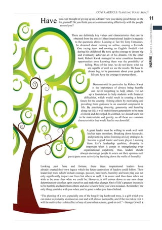 11
INSPIRE|2014LimitedEdition
Have you ever thought of giving up on a dream? Are you taking good things in life
for granted? Do you think you are communicating effectively with the people
around you?
There are definitely key values and characteristics that can be
obtained from the article’s three inspirational leaders in regards
to the questions above. Looking at Tan Sri Tony Fernandes,
he dreamed about running an airline, owning a Formula
One racing team and owning an English football club
during his childhood. He took up the courage to dream big
and eventually achieved all of his dreams. On the other
hand, Robert Kwok managed to seize countless business
opportunities even knowing there was the possibility of
failing. Most of the time, we do not know what we
are capable of until we see the results. We have to
dream big, to be passionate about your goals in
life and have the courage to pursue them.
Demonstrated in particular by Robert Kwok
is the importance of always being humble
and never forgetting to help others. He set
up a foundation to help students with financial
difficulties, which would result in creating a better
future for the country. Helping others by motivating and
providing them guidance is an essential component in
life. By practicing sincerity, generosity and humility
along our life, it will enable future generations to be more
civilized and developed. In contrast, we should learn not
to be materialistic and greedy, as all these are common
characteristics that would lead to our downfall.
A great leader must be willing to work well with
his/her team members. Breaking down hierarchy,
and practicing active listening are key strategies to
become a good leader and team player. Learning
from Zeti’s leadership qualities, diversity is
important when it comes to strengthening your
organizational capability. Thus, leaders should
always encourage people to voice out their opinions and
participate more actively by breaking down the walls of formality.
Looking past fame and fortune, these three inspirational leaders have
already created their own legacy which the future generation of leaders could follow. Their
leadership traits which include courage, passion, hard work, humility and team play can not
only significantly impact our lives but others as well. It is easier said than done when we
wish to be more than what we could be. However, it still comes down to our own sheer
determination to reflect upon ourselves and make that change. One of life’s greatest lessons is
to be humble and learn from others and also to learn from your own mistakes. Remember, the
only thing you take with you when you’re gone is what you leave behind.
“The planting of a tree, especially one of the long-living hardwood trees, is a gift which you
can make to posterity at almost no cost and with almost no trouble, and if the tree takes root it
will far outlive the visible effect of any of your other actions, good or evil.” - George Orwell ¶
COVER ARTICLE: Planting Your Legacy
 
