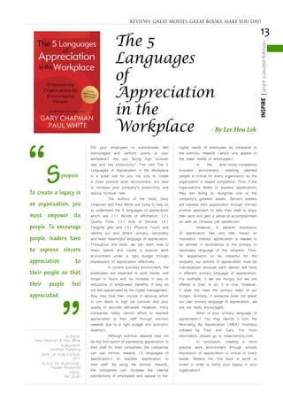 13
INSPIRE|2014LimitedEdition
Did your employees or subordinates feel
discouraged and perform poorly at your
workplace? Are you facing high turnover
rate and low productivity? Fret not! The 5
Languages of Appreciation in the Workplace
is a great tool for you not only to create
a more positive work environment, but also
to increase your company’s productivity and
reduce turnover rate.
	 The authors of the book, Gary
Chapman and Paul White are trying to help us
to understand the 5 languages of appreciation
which are (1) Words of affirmation; (2)
Quality Time; (3) Acts of Service; (4)
Tangible gifts and (5) Physical Touch and
identify our and others’ primary, secondary
and least meaningful language of appreciation.
Throughout this book, we can learn how to
retain talents and create a positive work
environment under a tight budget through
expressions of appreciation effectively.
	 In current business environment, the
employees are expected to work harder and
longer in hours with no increase in pay or
reductions of employees’ benefits. If they do
not feel appreciated by the higher management,
they may lose their morale in working which
in turn leads to high job turnover and poor
quality of services delivered. However, many
companies today cannot afford to express
appreciation to their staff through extrinsic
rewards due to a tight budget and economic
downturn.
	 Although extrinsic rewards may not
be the first option of expressing appreciation to
their staff for most companies, the companies
can use intrinsic rewards (5 languages of
appreciation) to express appreciation to
their staff. By using the intrinsic rewards,
the companies can increase the internal
satisfactions of employees and appeal to the
higher needs of employees as compared to
the extrinsic rewards (which only appeal to
the lower needs of employees).
	 In the ever-more-competitive
business environment, retaining talented
people is critical for every organization so the
organization is stayed competitive. Thus, if the
organisations failed to express appreciation,
they are failing to recognise one of the
company’s greatest assets. Servant leaders
will express their appreciation through intrinsic
positive approach to help their staff to enjoy
their work and gain a sense of accomplishment
as well as increase job satisfaction.
	 However, a general expression
of appreciation has very little impact on
motivation. Instead, appreciation is needed to
be tailored in accordance to the primary or
secondary language of the recipient. Thus,
for appreciation to be impactful for the
recipient, our actions of appreciation must be
individualized because each person will have
a different primary language of appreciation.
For example, if we are hungry but we are
offered a chair to sit, it is nice. However,
it does not meet the primary need of our
hunger. Similarly, if someone does not speak
our own primary language of appreciation, we
are not really encouraged.
	 What is your primary language of
appreciation? You may identify it from the
Motivating By Appreciation (MBA) Inventory
initiated by Paul and Gary. For more
information, please go to mbainventory.com.
	 In conclusion, creating a more
positive work environment through sincere
expression of appreciation is critical to every
leader. Believe me, this book is worth to
invest in order to fortify your legacy in your
organization!
REVIEWS: GREAT MOVIES, GREAT BOOKS, MAKE YOU DAY!
The 5
Languages
of
Appreciation
in the
Workplace - By Lee Hou Lek
“Synopsis:
To create a legacy in
an organisation, you
must empower its
people. To encourage
people, leaders have
to express sincere
appreciation to
their people so that
their people feel
appreciated.
”AUTHOR:
Gary Chapman & Paul White
PUBLISHER:
Northfield Publishing
DATE OF PUBLICATION:
2011
PLACE OF PURCHASE:
Popular Bookstores
PRICE:
RM 39.90
 
