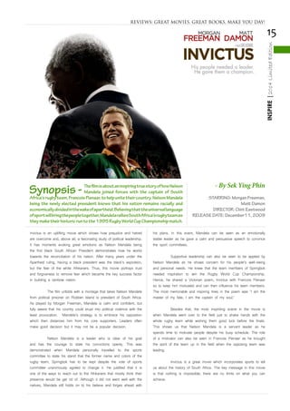 15
INSPIRE|2014LimitedEdition
REVIEWS: GREAT MOVIES, GREAT BOOKS, MAKE YOU DAY!
Invictus is an uplifting movie which shows how prejudice and hatred
are overcome and, above all, a fascinating study of political leadership.
It has moments evoking great emotions as Nelson Mandela being
the first black South African President demonstrates how he works
towards the reconciliation of his nation. After many years under the
Apartheid ruling, having a black president was the black’s aspiration,
but the fear of the white Afrikaners. Thus, this movie portrays trust
and forgiveness to remove fear which became the key success factor
in building a rainbow nation.
	 The film unfolds with a montage that takes Nelson Mandela
from political prisoner on Robben Island to president of South Africa.
As played by Morgan Freeman, Mandela is calm and confident, but
fully aware that his country could erupt into political violence with the
least provocation. Mandela’s strategy is to embrace his opposition
which then distances him from his core supporters. Leaders often
make good decision but it may not be a popular decision.
	 Nelson Mandela is a leader who is clear of his goal
and has the courage to state his convictions openly. This was
demonstrated when Mandela personally travelled to the sports
committee to state his stand that the former name and colors of the
rugby team, Springbok has to be kept despite the vote of sports
committee unanimously agreed to change it. He justified that it is
one of the ways to reach out to the Afrikaners that mostly think their
presence would be get rid of. Although it did not went well with the
natives, Mandela still holds on to his believe and forges ahead with
his plans. In this event, Mandela can be seen as an emotionally
stable leader as he gave a calm and persuasive speech to convince
the sport committees.
	 Supportive leadership can also be seen to be applied by
Nelson Mandela as he shows concern for his people’s well-being
and personal needs. He knew that the team members of Springbok
needed inspiration to win the Rugby World Cup Championship.
Hence, he shared a Victorian poem, Invictus with Francois Pienaar
so to keep him motivated and can then influence his team members.
The most memorable and inspiring lines in the poem was ‘I am the
master of my fate; I am the captain of my soul.’
	 Besides that, the most inspiriting scene in the movie is
when Mandela went over to the field just to shake hands with the
whole rugby team while wishing them good luck before the finals.
This shows us that Nelson Mandela is a servant leader as he
spends time to motivate people despite his busy schedule. The role
of a motivator can also be seen in Francois Pienaar as he brought
the spirit of the team up in the field when the opposing team was
leading.
	 Invictus is a great movie which incorporates sports to tell
us about the history of South Africa. The key message in this movie
is that nothing is impossible; there are no limits on what you can
achieve.
STARRING: Morgan Freeman,
Matt Damon
DIRECTOR: Clint Eastwood
RELEASE DATE: December11, 2009
Synopsis - ThefilmisaboutaninspiringtruestoryofhowNelson
Mandela joined forces with the captain of South
Africa’srugbyteam,FrancoisPienaar,tohelpunitetheircountry.NelsonMandela
being the newly elected president knows that his nation remains racially and
economicallydividedinthewakeofapartheid.Believingthattheuniversallanguage
ofsportwillbringthepeopletogether,MandelaralliesSouthAfrica’srugbyteamas
theymaketheirhistoricruntothe1995RugbyWorldCupChampionshipmatch.
- By Sek Ying Phin
 