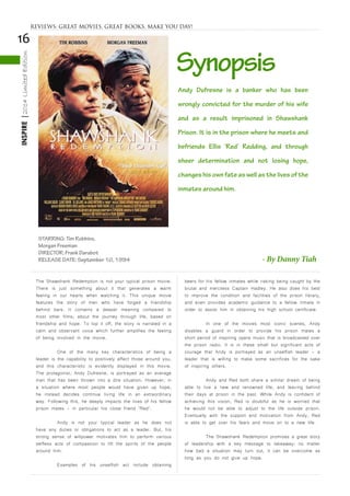 16
INSPIRE|2014LimitedEdition
The Shawshank Redemption is not your typical prison movie.
There is just something about it that generates a warm
feeling in our hearts when watching it. This unique movie
features the story of men who have forged a friendship
behind bars. It contains a deeper meaning compared to
most other films; about the journey through life, based on
friendship and hope. To top it off, the story is narrated in a
calm and observant voice which further amplifies the feeling
of being involved in the movie.
	 One of the many key characteristics of being a
leader is the capability to positively affect those around you,
and this characteristic is evidently displayed in this movie.
The protagonist, Andy Dufresne, is portrayed as an average
man that has been thrown into a dire situation. However, in
a situation where most people would have given up hope,
he instead decides continue living life in an extraordinary
way. Following this, he deeply impacts the lives of his fellow
prison mates - in particular his close friend ‘Red’.
	 Andy is not your typical leader as he does not
have any duties or obligations to act as a leader. But, his
strong sense of willpower motivates him to perform various
selfless acts of compassion to lift the spirits of the people
around him.
	 Examples of his unselfish act include obtaining
beers for his fellow inmates while risking being caught by the
brutal and merciless Captain Hadley. He also does his best
to improve the condition and facilities of the prison library,
and even provides academic guidance to a fellow inmate in
order to assist him in obtaining his high school certificate.
	 In one of the movies most iconic scenes, Andy
disables a guard in order to provide his prison mates a
short period of inspiring opera music that is broadcasted over
the prison radio. It is in these small but significant acts of
courage that Andy is portrayed as an unselfish leader - a
leader that is willing to make some sacrifices for the sake
of inspiring others.
	 Andy and Red both share a similar dream of being
able to live a new and renowned life, and leaving behind
their days at prison in the past. While Andy is confident of
achieving this vision, Red is doubtful as he is worried that
he would not be able to adjust to the life outside prison.
Eventually with the support and motivation from Andy, Red
is able to get over his fears and move on to a new life.
	 The Shawshank Redemption promises a great story
of leadership with a key message to takeaway: no matter
how bad a situation may turn out, it can be overcome as
long as you do not give up hope.
STARRING: Tim Robbins,
Morgan Freeman
DIRECTOR: Frank Darabot
RELEASE DATE: September 10, 1994
Synopsis
- By Danny Tiah
Andy Dufresne is a banker who has been
wrongly convicted for the murder of his wife
and as a result imprisoned in Shawshank
Prison. It is in the prison where he meets and
befriends Ellis ‘Red’ Redding, and through
sheer determination and not losing hope,
changes his own fate as well as the lives of the
inmates around him.
REVIEWS: GREAT MOVIES, GREAT BOOKS, MAKE YOU DAY!
 