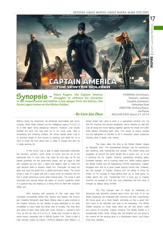 17
INSPIRE|2014LimitedEdition
Without losing his charismatic old fashioned personalities with bionic
muscles, Steve Roger entered into the intelligence agency S.H.I.E.L.D
as a field agent doing dangerous missions. However, Cap doubts
whether the work has fully lived up to his moral code. After a
devastating and shocking incident, the climax started when Cap is
no anymore longer to trust anyone or anything, and leads him on a
track to know the truth about who is really in charge and who he
is really working for.
	 In the movie, Cap is able to adapt postmodern essentials
like sarcasm, cynicism, some sense of humor and the art of the
passionate kiss. In crisis time, Cap stays his true logo, as for the
people goodness not the government power, and go rogue to deal
with powerful but evil men. I learnt that leaders need to make the
right decision when a situation needs him. Eventually, he leads the
team and save the world from a global termination threat. The movie
shows a sign of a great edit and a great script as audience will not
find a single extraneous scene when looking back. The script is well
structured and concise where the layers of movie’s mysteries unfold
in a gradual way and leading to a strong third act filled with impactful
follow ups.
	 Both assisting and opposing of Cap roles plays their
characters successfully where they expand and deepen the movie’s
plot. Natasha Romanoff, alias Black Widow plays a great contrast to
the Captain America, as her shades of grey worldview is not quite
compatible to Cap’s black and white view of morality. Yet, they work
and stand on each other sides with trusts. Samuel L. Jackson’s Nick
Fury, as the top man of S.H.I.E.L.D, finally gets involved to play an
action-heavy, expanded role in Marvel Studios Film. There is also a
new member known as Falcon (Anthony Mackie’s Sam Wilson), a
retired soldier who used to work in a specialized airborne unit. He
has the charisma and servant leadership, hence meshes so well with
Cap all along the movie fighting together against the threat and villain
while always motivating each other. The values of strong courage
and the willingness to sacrifice in all 4 characters inspire audiences
showing what a leader truly means.
	 The major villain this time is the Winter Soldier, played
by Sebastian Stan. The brainwashed assassin has his tremendous
plot presence, both thematically and actively. The soldier exists and
disappear all around the world literally like a ghost, turn up to be
a terrifying foe for Captain America, possessing amazing agility,
incredible strength, and a crushing metal arm. While battling against
the Winter Soldier and the reappearing HYDRA organization, Captain
struggles even that he is given power beyond normal men. However,
the real strength of Captain America isn’t his ability to throw his
shield, it’s his courage to keep getting back up, to keep going, no
matter what’s the cost. Transformed from a puny guy to Captain
America, he showed us that one must understand the true value of
strength by always being humble.
	 The First Avenger was no doubt an interesting fun
adventurer with wonderful storyline about honor and duty. In an era
where audiences are obsessed with brooding and dark superheroes,
the movie gives us a fresh breath, reminding us that a great hero
don’t have to be disturbed and dark to be interesting. The Winter
Soldier expands on those ideas while we still see what’s noble
and actions of humanity. Captain America: The Winter Soldier is a
exceptionally-made, tense, thrilling ride, and whether you are going to
the cinema for the exciting story or a blockbuster action, you’ll leave
more than satisfied.
STARRING: Chris Evans,
Samuel L. Jackson,
Scarlett Johansson,
Sebastian Stan
DIRECTOR: Anthony Russo,
Joe Russo
RELEASE DATE: March 27, 2014
Synopsis - Steve Rogers, the Captain America
struggles to embrace his character
in the modern world and battles a new danger from old history: the
Soviet agent known as the Winter Soldier.
- By Liew Jun Zhen
REVIEWS: GREAT MOVIES, GREAT BOOKS, MAKE YOU DAY!
 