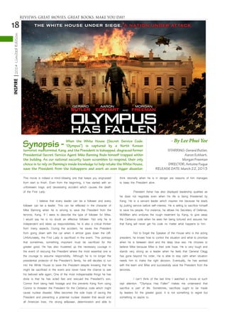 18
INSPIRE|2014LimitedEdition
This movie is indeed a mind-blowing one that keeps you engrossed
from start to finish. Even from the beginning, it has started with an
unforeseen tragic and devastating accident which causes the death
of the First Lady.
	 I believe that every leader can be a follower and every
follower can be a leader. This can be reflected in the character of
Mike Banning when he is striving to save the President from the
terrorist, Kang. If I were to describe the type of follower for Mike,
I would say he is no doubt an effective follower. Not only he is
independent and takes up responsibilities, he is also a critical thinker
from many aspects. During the accident, he saves the President
from going down with the car when it almost goes down the cliff.
Unfortunately, the First Lady is sacrificed in the event. This portrays
that sometimes, something important must be sacrificed for the
greater good. He has also mustered up the necessary courage in
the event of rescuing the President where the most essential one is
the courage to assume responsibility. Although he is no longer the
presidential protector of the President’s family, he still decides to run
into the White House to save the President despite knowing that he
might be sacrificed in the event and never have the chance to see
his beloved wife again. One of the most indispensable things he has
done is that he has acted fast and rescued the President’s son,
Connor from being held hostage and this prevents Kang from using
Connor to threaten the President for the Cerberus code which might
cause nuclear disaster. Mike becomes the sole hope of saving the
President and preventing a potential nuclear disaster that would end
all American lives. His strong willpower, determination and able to
think rationally when he is in danger are reasons of him manages
to keep the President alive.
	 President Asher has also displayed leadership qualities as
he does not negotiate even when his life is being threatened by
Kang. He is a servant leader which inspires me because he leads
by putting service before self-interest. He is willing to sacrifice himself
to save his people. For instance, he allows his Secretary of Defense,
McMillan who endures the rough treatment by Kang, to give away
the Cerberus code when he sees her being tortured and assures her
that Kang will never get his code no matter what happens to him.
	 Not to forget the Speaker of the House who is the acting
president, he knows how to control the situation and what to prioritize
when he is between devil and the deep blue sea. He chooses to
believe Mike because Mike is their sole hope. He is very tough and
stands very strong as a leader when he feels that General Clegg
has gone beyond his order. He is able to stay calm when situation
needs him to make the right decision. Eventually, he has worked
with the team and Mike and successfully save the President from the
terrorists.
	 I can’t think of the last time I watched a movie at such
rapt attention. “Olympus Has Fallen” makes me understand that
sacrifice is part of life. Sometimes, sacrifices ought to be made
by leaders for the greater good. It is not something to regret but
something to aspire to.
STARRING: Gerard Butler,
Aaron Eckhart,
Morgan Freeman
DIRECTOR: Antoine Fuqua
RELEASE DATE: March 22, 2013
Synopsis - When the White House (Secret Service Code:
“Olympus”) is captured by a North Korean
terrorist mastermind, Kang, and the President is kidnapped, disgraced former
Presidential Secret Service Agent Mike Banning finds himself trapped within
the building. As our national security team scrambles to respond, their only
choice is to rely on Banning’s inside knowledge to help retake the White House,
save the President from the kidnappers and avert an even bigger disaster.
- By Lee Phui Yee
REVIEWS: GREAT MOVIES, GREAT BOOKS, MAKE YOU DAY!
 