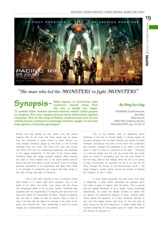19
INSPIRE|2014LimitedEdition
Movies had long graced us with action, thrill and drama
however little do we know that many values can be drawn
from the characters in those movies to better improve our
lives. Stacker Pentecost played by Idris Elba, is one of these
character from the movie that bring forth soul and energy
into Pacific Rim from his outstanding leadership role displayed
in the Jaeger programme. At the helm of the driving wheel,
Pentecost keeps the Jaeger program together while inspiring
the crew to move forward and is the smart witted tactician
behind the last ditch effort to save the world. From his strange
personal vulnerability to his relationship with Mako Mori, there
is no shortage of excitement and intrigue that Elba brings to
the table through the eyes of Pentecost.
	 One of the skills required to be a successful virtual
team leader is to select right team members. Due to the
death of his father and sister, Luna along with the illness
and subsequent death of his co-pilot, Tamsin, Pentecost was
burdened with the responsibility of protecting the world from the
Kaiju and makes him responsible for Mako. Though he believes
she can pilot a Jaeger as well as anyone, there is little to
hide of his fear that her desire for revenge in the name of her
family will consume her. Their relationship is built on mutual
respect and understanding for one another.
	 One of the greatest traits of leadership within
Pentecost is the trait of servent leader. A servant leader do
not want sympathy from his team member but require his team
members’ compliance and skills, at the same time understand
their situation, strength and weakness to put them in the best
place in order for them to contribute to the team. Pentecost
is a decisive leader and this can be proved from the scene
when he insists of proceeding with his plan and heads for
the Anti-Kaiju Wall to find Raleigh when the UN is not willing
to help. Furthermore, he sacrifices his life to try and kill the
Kaiju, through the arming of the thermonuclear bomb – the
Gipsy Danger’s nuclear reactor during the process of fighting
the Category IV and V Kaiju.
	 A good leader generates the best result from what
is happening, a great leader generates the greatest result
from what is going to happen after the storm. This is exactly
how far sighted Pentecost is as a leader. During Anchorage
Shatterdome, he orders the Becket brothers to defend the
city against the approaching category III Kaiju. However when
Yancy realize the approach of a boat, Pentecost decided to
look onto the bigger picture and focus on the true task at
hand, saving the city from destruction. A leader knows when to
sacrifice something for the greater good no matter how harsh
and terrible the decision is.
STARRING: Charlie Hunnam,
Idris Elba,
Rinko Kikuchi
DIRECTOR: Guillermo del Toro
RELEASE DATE: July 12, 2013
To combat them, humans devised massive robots called jaegers
as weapons. But even Jaegers proved nearly defenseless against
creatures. Now on the verge of defeat, mankind must turn to two
unlikely heroes, teamed in a seemingly obsolete Jaeger, as the last
hope against a mounting apocalypse.
- By Ding Sze Ling
“The man who led the MONSTERS to fight MONSTERS”
REVIEWS: GREAT MOVIES, GREAT BOOKS, MAKE YOU DAY!
Synopsis- When legions of monstrous alien
creatures stared rising from
the sea, a deadly war began.
 