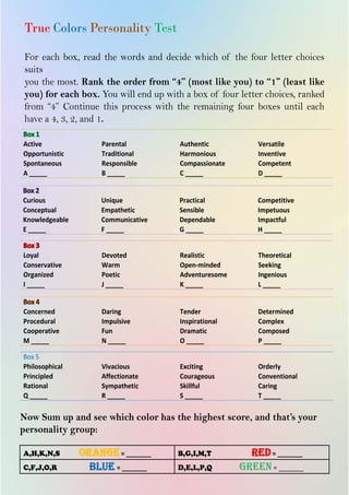 20
INSPIRE|2014LimitedEdition
True Colors Personality Test
For each box, read the words and decide which of the four letter choices
suits
you the most. Rank the order from “4” (most like you) to “1” (least like
you) for each box. You will end up with a box of four letter choices, ranked
from “4” Continue this process with the remaining four boxes until each
have a 4, 3, 2, and 1.
Active
Opportunistic
Spontaneous
A _____
Parental
Traditional
Responsible
B _____
Authentic
Harmonious
Compassionate
C _____
Versatile
Inventive
Competent
D _____
Curious
Conceptual
Knowledgeable
E _____
Unique
Empathetic
Communicative
F _____
Practical
Sensible
Dependable
G _____
Competitive
Impetuous
Impactful
H _____
Loyal
Conservative
Organized
I _____
Devoted
Warm
Poetic
J _____
Realistic
Open-minded
Adventuresome
K _____
Theoretical
Seeking
Ingenious
L _____
Concerned
Procedural
Cooperative
M _____
Daring
Impulsive
Fun
N _____
Tender
Inspirational
Dramatic
O _____
Determined
Complex
Composed
P _____
Box 5
Philosophical
Principled
Rational
Q _____
Vivacious
Affectionate
Sympathetic
R _____
Exciting
Courageous
Skillful
S _____
Orderly
Conventional
Caring
T _____
Now Sum up and see which color has the highest score, and that’s your
personality group:
A,H,K,N,S orange= _______ B,G,I,M,T red= _______
C,F,J,O,R blue = _______ D,E,L,P,Q green= _______
 