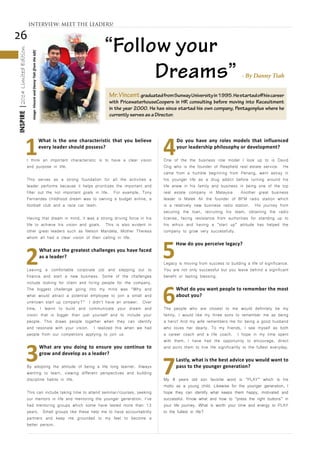 26
INSPIRE|2014LimitedEdition
1
What is the one characteristic that you believe
every leader should possess?
I think an important characteristic is to have a clear vision
and purpose in life.
This serves as a strong foundation for all the activities a
leader performs because it helps prioritizes the important and
filter out the not important goals in life. For example, Tony
Fernandes childhood dream was to owning a budget airline, a
football club and a race car team.
Having that dream in mind, it was a strong driving force in his
life to achieve his vision and goals. This is also evident in
other great leaders such as Nelson Mandela, Mother Theresa
whom all had a clear vision of their calling in life.
2
What are the greatest challenges you have faced
as a leader?
Leaving a comfortable corporate job and stepping out to
finance and start a new business. Some of the challenges
include looking for client and hiring people for the company.
The biggest challenge going into my mind was “Why and
what would attract a potential employee to join a small and
unknown start up company?” I didn’t have an answer. Over
time, I learnt to build and communicate your dream and
vision that is bigger than just yourself and to include your
people. This draws people together when they can identify
and resonate with your vision. I realized this when we had
people from our competitors applying to join us.
3
What are you doing to ensure you continue to
grow and develop as a leader?
By adopting the attitude of being a life long learner. Always
wanting to learn, viewing different perspectives and building
discipline habits in life.
This can include taking time to attend seminar/courses, seeking
our mentors in life and mentoring the younger generation. I’ve
had mentoring groups which some have lasted more than 13
years. Small groups like these help me to have accountability
partners and keep me grounded to my feet to become a
better person.
4
Do you have any roles models that influenced
your leadership philosophy or development?
One of the the business role model I look up to is David
Ong who is the founder of Reapfield real estate service. He
came from a humble beginning from Penang, went astray in
his younger life as a drug addict before turning around his
life anew in his family and business in being one of the top
real estate company in Malaysia. Another great business
leader is Malek Ali the founder of BFM radio station which
is a relatively new business radio station. His journey from
securing the loan, recruiting his team, obtaining the radio
license, facing resistance from authorities for standing up to
his ethics and having a “start up” attitude has helped the
company to grow very successfully.
5
How do you perceive legacy?
Legacy is moving from success to building a life of significance.
You are not only successful but you leave behind a significant
benefit or lasting blessing.
6
What do you want people to remember the most
about you?
The people who are closest to me would definitely be my
family. I would like my three sons to remember me as being
a hero! And my wife remembers me for being a good husband
who loves her dearly. To my friends, I see myself as both
a career coach and a life coach. I hope in my time spent
with them, I have had the opportunity to encourage, direct
and point them to live life significantly to the fullest everyday.
7
Lastly, what is the best advice you would want to
pass to the younger generation?
My 8 years old son favorite word is “PLAY” which is his
motto as a young child. Likewise for the younger generation, I
hope they can identify what keeps them happy, motivated and
successful. Know what and how to “press the right buttons” in
your life journey. What is worth your time and energy to PLAY
to the fullest in life?
INTERVIEW: MEET THE LEADERS!
Mr.VincentgraduatedfromSunwayUniversityin1995.Hestartedoffhiscareer
with PricewaterhouseCoopers in HR consulting before moving into Receuitment
in the year 2000. He has since started his own company, Pentagonplus where he
currently serves as a Director.
Image:VincentandDannyTiah(fromtheleft)
“Follow your
Dreams” - By Danny Tiah
 