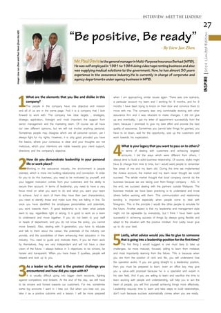 27
INSPIRE|2014LimitedEdition
1
What are the elements that you like and dislike in this
company?
The people in the company have one objective and mission
and all of us are in the same page. And it is a company that I look
forward to work with. The company has clear targets , strategies,
strategic application, foresight and most important the support from
senior management and the marketing team. Of course we all have
our own different opinions, but we will not involve anything personal.
Sometimes people may disagree which are all personal opinion, yet I
always fight for my rights. However, it is only good provided you have
the basics, where your conscious is clear and your thoughts are not
malicious, which your intentions are noble towards your client support,
directions and the company’s objective.
2
How do you demonstrate leadership in your personal
life or work place?
Working in the assurance industry, the environment is people
oriented, which is more into building relationship and connection. In order
for you to do this business, you need to be motivated by yourself, and
your biggest motivation comes from your customers and the ability to
secure their account. In terms of leadership, you need to have a very
focus mind on what you want to do and what you want your team
to achieve. And in each of them they have their own characteristics,
you need to identify those and make sure they are falling in line. So
once you have identified the employees personalities and potentials,
you work towards them. A good leadership is to listen what people
want to say, regardless right or wrong. It is good to work as a team
to understand and move together. If you do not listen to your staff
or heads of department, and you do not know the policy, you cannot
move forward. Also, dealing with Y-generation, you have to educate
and talk to them about the career, the potentials of the industry can
provide, and the possibilities of them enhancing their education in this
industry. You need to guide and motivate them, if you let them work
by themselves, they are very independent and will not have a clear
vision of the future. I always believe in 3 objectives: to be sincere, be
honest and transparent. When you have these 3 qualities, people will
respect and look up to you.
3
As a leader so far, what is the greatest challenge you
encountered and how did you cope with it?
It is usually difficult going into bigger client accounts, fighting
against competitors and brokers. At the end of the day, we still have
to be sincere and honest towards our customers. For me, sometimes
some big accounts I went in I lose out. But when you lose out, you
take it as a positive outcome and a lesson. I will be more prepared
when I am approaching similar issues again. There was one scenario,
a particular account my team and I working for 9 months, and for 9
months I have been trying to knock on their door and convince them to
move with me. The company was very comfortable working with other
assurance firm and it was reluctant to make changes. I did not give
up and eventually, I got my letter of appointment successfully from the
client, because I promised to give my best effort and provide the best
quality of assurance. Sometimes you cannot take things for granted, you
have to sit down, wait for the opportunity, size up the customers and
work towards his expectation.
4
What is your legacy that you want to pass on to others?
In terms of dealing with customers and achieving targeted
accounts. I did the ways which were different from others, I
always tend to build a solid business relationship. Of course, styles might
have to change from time to time, but I would want people to remember
few areas of me and my team did. During the time we implemented
the Airasia account, the market and my team never thought we could
succeed. The whole market thought that local company cannot do the
business because we are taking over from foreign company - AIG. In
the end, we succeed dealing with the partners outside Malaysia. The
business module we have been practicing is to understand and know
others before working with them. This communication and relationship
bonding is important especially when people come to deal with
foreigners. This is the principle I would like other people to emulate for
the future. Another aspect is that my leadership and management style
might not be agreeable by everybody, but I think I have been quite
successful in achieving success of things by always going flexible and
adapt to the situation with the positive mindset. And Lastly never give
up to do your best.
5
Lastly, what advice would you like to give to someone
that is going into a leadership position for the first time?
The first thing I would suggest is one must dare to take up
challenges, be more matured, focused, willing to learn from mistakes
and most importantly learning from the failure. This is because when
you are from the position of rank and file, you will understand how
the operation works. If you are going straight to a leadership position,
then you must be prepared to learn, even an office boy may give
you a value-add proposal because he is a specialist and expert in
his own field. And if you are willing to learn and sacrifice the time to
learn working with people and understanding, will help you to win the
heart of people, you will find yourself achieving things more effectively.
Leadership requires time to learn and take steps to build relationships,
don’t rush because success automatically comes when you are ready.
INTERVIEW: MEET THE LEADERS!
Mr.PaulDavisisthegeneralmanagerinMulti-PurposeInsuranceBerhad(MPIB).
Hewasselfemployedin1981to1984doingvideotaperentingbusinessandalso
was supplying medical solutions to the government. Now, he has almost 30 years
experience in the assurance industry.He is currently in charge of corporate and
agency departments under agency business in MPIB.
Image:LiewJunZhenandPaulDavis(fromtheleft)
“Be positive, Be ready”
- By Liew Jun Zhen
 