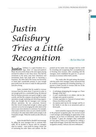 31
INSPIRE|2014LimitedEdition
Justin Salisbury is a super-franchiser for a
large chain of soup-and-sandwich
shops. He owns twelve shops in the same region, having
invested $2 million to own these stores. One-half the
investment in the stores came from inheritance and
investments Justin had made prior to becoming a
franchiser. The other half of the money was borrowed,
so Justin feels considerable pressure to earn enough
gross profit from the stores to make his debt payments
and earn a living.
	 Justin concluded that he needed to increase
revenues from his stores about 15 percent in order to
net enough profit for a comfortable living. He believed
that his business processes were good enough to make
a profit, and that the company was giving his franchise
operations enough marketing and advertising support.
Justin also thought that his managers were running
efficient operations. He was concerned, however,
that they weren’t trying hard enough to achieve good
customer service by encouraging the order takers at the
stores to pay more attention to customers. For example,
when Justin visited the stores (or sent a family member
in his place), the order takers didn’t smile enough or ask
frequently enough, “What else would you like with your
order?”
	 Justin decided that he shouldn’t micromanage
by telling the store managers how to motivate their
staffs. Yet he decided to discuss with his managers
what he wanted – more profit by doing a better job
of motivating the order takers and cashiers. He also
pointed out his twelve store managers that he would
be rewarding and recognizing their accomplishments
in boosting store revenues. After consulting with the
managers, Justin established the goal of a 15 percent
increases in revenues within twelve months.
	 Two weeks after the goal-setting discussions
with the twelve store managers, Justin announced that
he would be recognizing and rewarding attaining a 15
percent or better increase in revenue with two of the
following forms of recognition:
•	 A wall plaque designating the manager as a “Store
Manager of the Year”.
•	 	A year’s membership in an athletic club for the
manager and a spouse or partner.
•	 A bonus equivalent to 2 percent of annual salary
Choice of an iPad or an iPod.
•	 An expense-paid trip for the manager and his or
her family to one day at an amusement park or
theme park.
	 Justin waited for responses from his managers
to the proposed recognition plan. He received several
e-mail messages acknowledging an appreciation of his
program, yet no burst of enthusiasm. Justin thought
to himself, “I guess the managers don’t understand
yet how great it feels to be recognized for making a
tough financial target. I think that when they earn their
recognition awards, I will see a lot more enthusiasm.”
Justin
Salisbury
Tries a Little
Recognition - By Lee Hou Lek
CASE STUDIES: PROBLEMS RESOLVED!
 