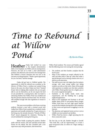 33
INSPIRE|2014LimitedEdition
Heather Osaka had worked ten years
in the hospital administration
field, at two hospitals, one HMO, and one nursing home.
However, she had yet to hold a chief administrator
position. One afternoon, she received a text message from
Jake Wofford, a former classmate who was now in the
executive recruiting business. “Maybe a great opportunity
for you. Get back,” said the message.
	 Osaka did get back to Wofford quickly. The
opportunity to which he referred was a position as the
director of Willow Pond, a medium-size assisted living
home in the same city where Osaka now lived. “Assisted
living” refers to helping older residents who are not quite
able to care for themselves, yet do not require the level
of care provided by a nursing home. Jake was frank in
informing Heather that Willow Pond was troubled and
that the previous director had been fired. Yet, the home
still complied enough with state regulations to remain in
operation.
	 The most recent problem at the home receiving
publicity involved a man with a criminal record who
walked into Willow Pond, sneaked into a resident’s studio
apartment, and sexually molested her. To gain entrance to
the living area, the intruder donned a “Friends of Willow
Pond” smock designated for volunteers. Wearing the
smock facilitated his roaming the living area.
	 Before finally accepting the position, Heather
spoke with the owners, who also operated several other
homes for the elderly. She also consulted with a few
supervisors and, with permission, interviewed four
Willow Pond residents. The owners and Heather agreed
that the following issues were among the most pressing:
•	 The residents and their families complain that the
food is poor.
•	 Many of the residents are treated callously by the
staff, and often told to “shut up” when they make a
special demand, such as having a button sewn on, or
ask for an off-menu item.
•	 The staff turnover rate is far higher than the industry
average, with many young staffers just taking
resident-care jobs as a last resort. Many of the people
with experience in resident care who take a position
with Willow Pond quickly leave for a higher pay or
for a more congenial atmosphere.
•	 Sanitation at the facility barely meets state
requirements, and the building has a grungy,
neglected appearance.
•	 Much of the equipment and furniture is old and
shabby. Many of the TV sets produce blurry images.
Willow Pond does not have high speed Internet
accessfortheresidents,leavingthosewithcomputers
in their rooms and apartments struggling to use the
Internet.
•	 The physician and registered nurses service is not as
reliable as at most assisted-care facilities.
•	 Willow Pond has shown a slight operating loss for
three consecutive years.
The first day on the job, Heather thought to herself,
“This looks like a job for Superwoman, or at least a
great turnaround artist. So where do I begin making a
difference?”
- By Kevin Chua
Time to Rebound
at Willow
Pond
CASE STUDIES: PROBLEMS RESOLVED!
 