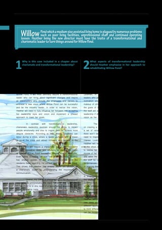 34
INSPIRE|2014LimitedEdition
1
Why is this case included in a chapter about
charismatic and transformational leadership?
Being on the verge of failure, it is obvious that Willow Pond
requires a charismatic and transformational leader who can
lead it to success. Transformational leadership can be defined
as the ability of the leader to influence the values and beliefs
of others by working with them in order to accomplish the
organization’s mission and purpose. Looking at the issues of
Willow Pond, it will most definitely require a transformational
leader who can bring about significant changes and inspire
all stakeholders who include the employees and owners to
embrace a new vision where Willow Pond can be successful
and be the industry leader. In order to realize this vision,
Heather will need to fully influence her followers into accepting
her leadership style and vision and implement a phased
approach to meet her goals.
	 In contrast with transformational leadership,
charismatic leadership revolves around the ability to impact
people emotionally and also to inspire them to achieve more
despite obstacles. According to Max Weber, charisma can
occur during a crisis, where a leader surfaces with a vision
to solve the crisis and attract followers who believe in the
vision.
Willow Pond will require a charismatic leader who can come
up with innovative ideas and solutions to realize the vision
of making Willow Pond successful despite scarce resources.
Even before accepting her new role in Willow Pond, Heather
has already spoken to the employees, owners and the
residents there regarding the current condition of Willow Pond.
This shows that Heather has already shown an attribute of
a charismatic leader by understanding the importance of
communication.
	 Overall, the theme of charismatic and transformational
leadership is unmistakably the main theme of this case since
Willow Pond is in dire need of a leader which possesses both
these leadership traits.
2
What aspects of transformational leadership
should Heather emphasize in her approach to
rehabilitating Willow Pond?
One of the aspects that Heather can emphasize would
be emotional intelligence where it is a specific attribute of
transformational leaders where they can read emotions well.
She will need to understand her staff emotionally and able to
influence them to put in the hard work and commitment to
achieve her vision. According to a study conducted by Daniel
Goleman, in What Makes a Leader (1998), successful
leaders who possess self awareness and regulation, empathy,
motivation and social skills can understand the emotional
makeup of others better in order to move them to accomplish
the goals of the organization. In other words, understanding
the staff will be an integral part of Heather’s transformational
leadership if she were to influence the staff to have the same
vision as her.
	 The other aspect that Heather should also focus is
on creating a vision. By communicating a vision, they convey
a set of values that guide and motivate the staff because
there won’t be any transformation without vision. Heather will
need to inspire the staff to look beyond their own personal
interest. Looking at the high turnover rate at Willow Pond,
Heather will need to convince the existing staff to not look
at the short run benefits but to stay on and work together
to realize her vision. Heather can further motivate and boost
morale of her staff by practicing individual consideration where
she takes the time to encourage the personal development of
the staff by coaching them and providing feedback on their
performances. By doing this, the staff will be more motivated
in aligning themselves with Heather’s vision.
	 Finally the last aspect that Heather should emphasize
is empowerment whereby team members are involved in
the decision making process. Conger and Kanungo, in The
Empowerment Process (1998) stated that empowerment
is an effective method in facilitating motivated behaviours
and productivity in organizations. Heather can practice
empowerment by delegating her staff projects to address the
current issues of Willow Pond. With low resources available,
Heather will need to come up with a flow of challenging
new ideas and encourage employees to look at problems in
different approaches. In other words, by stimulating employees
to think differently by empowering them with tasks, productivity
can be increased and problems can be solved innovatively.
CASE STUDIES: PROBLEMS RESOLVED!
WillowPondwhichamediumsizeassistedlivinghomeisplaguedbynumerousproblems
such as poor living facilities, unprofessional staff and continued operating
losses. Heather being the new director must have the traits of a transformational and
charismaticleadertoturnthingsaroundforWillowPond.
 