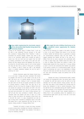 35
INSPIRE|2014LimitedEdition
3
How might emphasizing the charismatic aspects
of her personality help Heather bring about the
necessary changes?
Looking at the financial status of Willow Pond, it will not
be able to pay substantial financial bonuses to the staff
who contribute in helping Willow Pond. Therefore in order to
accomplish the required changes, Heather may need to rely
more on her charismatic aspect which includes the ability to
inspire trust. She can build trust and support from her staff
by showing commitment to the needs of the staff over self-
interest and also seeking advice and feedback from them too.
By doing this, the staff working under her will not feel isolated
and they will also have a sense of being part of something
big. If Heather is able to inspire her staff, it will definitely
result in a greater cooperation between her and her staff in
achieving her vision.
	 Another charismatic aspect that Heather should focus
on is to be high in energy and action orientated. She should
be energetic and serve as a role model to the rest of her
staff. She has to be in a positive attitude and full of energy
in realizing her vision. Looking at such a motivated leader,
the staff under her will also be equally motivated and inspired
to continue working in Willow Pond. She also has to be
optimistic that she can bring the changes to Willow Pond and
can express her optimism to the owners and staff in the form
of her vision where Willow Pond can be a success with some
hard work and commitment. As a result of being optimistic, the
staff will also feel more connected to Heather. Being action
orientated mean that Heather will have to open up to new
ideas by others and perform the necessary actions which are
in line with her vision. In a way, empowerment can also be
part of being action orientated as delegating tasks to the staff
will enable them to gain experience and also be part of the
decision making process of changing Willow Pond.
	 Therefore, the ability to inspire and being motivated
as well as being action orientated are important components of
a charismatic leader that Heather must possess if she were to
bring the necessary changes.
4
Why might the job at Willow Pond prove to be
a wonderful career opportunity for Heather
Osaka?
One of the true measures of a leader is the ability to conquer
a crisis. In the case of Willow Pond where it is on the brink
of failure, Heather will definitely have an opportunity to develop
her transformational leadership skills and test herself. The
biggest obstacles that Heather will face in her new role in
Willow Pond will be scarce resources and unmotivated staff.
In order to make things right, Heather would first need to set
a vision for Willow Pond where she intends to make it the
industry leader despite the many issues that it is facing. Setting
a vision is one the vital components that Heather must perform
if she wishes to perform as a transformational leader. She will
need to communicate her vision to all stakeholders of Willow
Pond and instill pride and faith that she will be able to realize
her vision with commitment, loyalty and patience from all the
stakeholders.
	 Besides that, being a transformational leader, Heather
can practice her empowerment skills. She would need to learn
to empower her staff with tasks so that her staff do not feel
alienated from the whole decision making process. She can
give them new ideas to solve problems and motivate them by
giving them feedbacks on how to improve themselves. Thus,
the staff will be more comfortable working with Heather because
they feel connected to her throughout the entire process.
In conclusion, Heather will gain some valuable experience in
Willow Pond if she successfully utilizes her capabilities as a
transformational leader which can be of vital use in her future
leadership roles. ¶
CASE STUDIES: PROBLEMS RESOLVED!
 