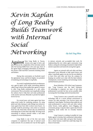 37
INSPIRE|2014LimitedEdition
Against from Long Realty in Tucson,
Arizona were eager to find a safe
place to discuss the complexities of the real estate market
after the housing bubble burst a few years ago. Some of
the agents began exchanging information on Facebook,
but anyone could read their comments including clients
and bankers.
	 Having that conversation on Facebook wasn’t
the appropriate venue, said Kevin Kaplan, vice president
of marketing and technology at Long Realty.
	 Asaresult,LongRealtylaunchedarevolutionary
new agent-to-agent social media networking platform
called Long Connects that enables their agents to connect
to other Long Realty professionals in a safe, online
environment.ThisisyetanotherwayLongRealtyistaking
the industry lead to help their real estate professionals
work smarter and more efficiently to provide the highest
level of service.
	 For several years, real estate agents have been
using social media for marketing purposes. By using
photo and video sharing to make listings more attractive,
many agents have been able to attract more buyers. An
example would be presenting a story about an unusual
home for sale. Real estate veterans also use professional
networking sites to hone their sales skills. Yet using social
networking to enhance network within a real estate
company is a recent development.
	 Long Realty is one of the first real estate
companies to implement this type of internal social
media network. It is an entirely new way for their agents
to interact, network, and accomplish their work. By
implementing this new online agent community, Long
Realty is setting the technological standard to help further
extend cooperation and teamwork among their agents.
	 Agents can network with each other and share
information more efficiently to help match buyers and
sellers. Long Realty agents can also use this new platform
to learn from each other and from the company by
keeping one another up to date with the latest industry
developments, newest marketing and technology trends,
and best business practices.
	 Rosey Koberlein, CEO of the Long Companies,
says: “Long Connects uses the latest Enterprise
2.0 technology to empower our team of real estate
professionals to provide the best service possible while
increasing their knowledge and level of productivity.”
	 “Long Connects uses a powerful social media
technology suite in a secure intranet environment to
connect our sales associates, Core Services teams and
employees,”statesKaplan.Thefeaturesthatenablethereal
estate professionals to connect with each other include
online forums, media galleries, micro blogging, and
community groups. Long has taken a giant step forward
integrating social media into its everyday business
practice.
	 Long Connects is making it possible for Long
Realty agents to develop their professional relationships,
advance their real estate skills, and grow their business
into a robust business model that could help shape the
future of real estate.
CASE STUDIES: PROBLEMS RESOLVED!
Kevin Kaplan
of Long Realty
Builds Teamwork
with Internal
Social
Networking - By Sek Ying Phin
 