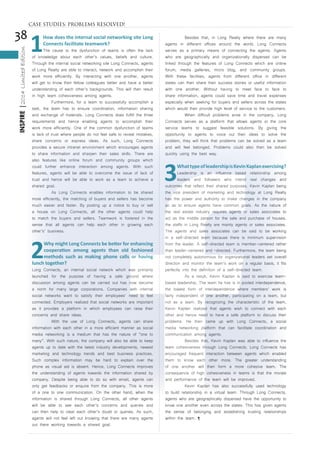 38
INSPIRE|2014LimitedEdition
1
How does the internal social networking site Long
Connects facilitate teamwork?
The cause to the dysfunction of teams is often the lack
of knowledge about each other’s values, beliefs and culture.
Through the internal social networking site Long Connects, agents
of Long Realty are able to interact, network and accomplish their
work more efficiently. By interacting with one another, agents
will get to know their fellow colleagues better and have a better
understanding of each other’s backgrounds. This will then result
in high team cohesiveness among agents.
	 Furthermore, for a team to successfully accomplish a
task, the team has to ensure coordination, information sharing
and exchange of materials. Long Connects does fulfill the three
requirements and hence enabling agents to accomplish their
work more efficiently. One of the common dysfunction of teams
is lack of trust where people do not feel safe to reveal mistakes,
share concerns or express ideas. As such, Long Connects
provides a secure intranet environment which encourages agents
to share information and sharpen their sales skills. There are
also features like online forum and community groups which
could further enhance interaction among agents. With such
features, agents will be able to overcome the issue of lack of
trust and hence will be able to work as a team to achieve a
shared goal.
	 As Long Connects enables information to be shared
more efficiently, the matching of buyers and sellers has become
much easier and faster. By posting up a notice to buy or sell
a house on Long Connects, all the other agents could help
to match the buyers and sellers. Teamwork is fostered in the
sense that all agents can help each other in growing each
other’s’ business.
2
Why might Long Connects be better for enhancing
cooperation among agents than old fashioned
methods such as making phone calls or having
lunch together?
Long Connects, an internal social network which was primarily
launched for the purpose of having a safe ground where
discussion among agents can be carried out has now become
a norm for many large corporations. Companies with internal
social networks want to satisfy their employees’ need to feel
connected. Employers realized that social networks are important
as it provides a platform in which employees can raise their
concerns and share ideas.
	 With the use of Long Connects, agents can share
information with each other in a more efficient manner as social
media networking is a medium that has the nature of “one to
many”. With such nature, the company will also be able to keep
agents up to date with the latest industry developments, newest
marketing and technology trends and best business practices.
Such complex information may be hard to explain over the
phone as visual aid is absent. Hence, Long Connects improves
the understanding of agents towards the information shared by
company. Despite being able to do so with email, agents can
only get feedbacks or enquire from the company. This is more
of a one to one communication. On the other hand, when the
information is shared through Long Connects, all other agents
will be able to see each other’s concerns and queries and
can then help to clear each other’s doubt or queries. As such,
agents will not feel left out knowing that there are many agents
out there working towards a shared goal.
	 Besides that, in Long Realty where there are many
agents in different offices around the world, Long Connects
serves as a primary means of connecting the agents. Agents
who are geographically and organizationally dispersed can be
linked through the features of Long Connects which are online
forum, media galleries, micro blog, and community groups.
With these facilities, agents from different office in different
states can then share their success stories or useful information
with one another. Without having to meet face to face to
share information, agents could save time and travel expenses
especially when seeking for buyers and sellers across the states
which would then provide high level of service to the customers.
	 When difficult problems arise in the company, Long
Connects serves as a platform that allows agents or the core
service teams to suggest feasible solutions. By giving the
opportunity to agents to voice out their ideas to solve the
problem, they will think that problems can be solved as a team
and will feel belonged. Problems could also then be solved
quickly using the best way.
3
WhattypeofleadershipisKevinKaplanexercising?
Leadership is an influence based relationship among
leaders and followers who intend real changes and
outcomes that reflect their shared purposes. Kevin Kaplan being
the vice president of marketing and technology at Long Realty
has the power and authority to make changes in the company
so as to ensure agents have common goals. As the nature of
the real estate industry requires agents or sales associates to
act as the middle person for the sale and purchase of houses,
the staffs in Long Realty are mainly agents or sales associates.
The agents and sales associates can be said to be working
in a self-directed team because there is minimum supervision
from the leader. A self-directed team is member-centered rather
than leader-centered and –directed. Furthermore, the team being
not completely autonomous for organizational leaders set overall
direction and monitor the team’s work on a regular basis, it fits
perfectly into the definition of a self-directed team.
	 As a result, Kevin Kaplan is said to exercise team-
based leadership. The team he has is in pooled interdependence,
the lowest form of interdependence where members’ work is
fairly independent of one another, participating on a team, but
not as a team. By recognizing the characteristic of the team,
Kevin Kaplan realized that agents wish to connect with each
other and hence need to have a safe platform to discuss their
problems. He then came up with Long Connects, a social
media networking platform that can facilitate coordination and
communication among agents.
	 Besides that, Kevin Kaplan was able to influence the
team cohesiveness through Long Connects. Long Connects has
encouraged frequent interaction between agents which enabled
them to know each other more. The greater understanding
of one another will then form a more cohesive team. The
consequence of high cohesiveness in teams is that the morale
and performance of the team will be improved.
	 Kevin Kaplan has also successfully used technology
to build relationship in a virtual team. Through Long Connects,
agents who are geographically dispersed have the opportunity to
know one another even across the states. This has given agents
the sense of belonging and establishing trusting relationships
within the team. ¶
CASE STUDIES: PROBLEMS RESOLVED!
 