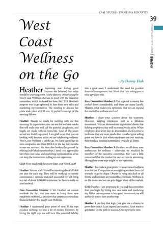 39
INSPIRE|2014LimitedEdition
Heather Wyoming was feeling great
because she believed that today
would be a turning point. As the director of marketing for
West Coast Wellness, she was to meet with the executive
committee, which included her boss, the CEO. Heather’s
purpose was to get approval to hire three new sales and
marketing representatives. The meeting to discuss her
plans took place at 8.30 a.m. A partial transcript of the
meeting follows:
Heather: Thanks so much for meeting with me this
morning. In appreciation, you can see that we have snacks
that will make you well. All the pastries, doughnuts, and
bagels are made without trans-fats. And all the juices
served are freshly squeezed. I am glad to see that you are
looking well, because today we are celebrating wellness.
West Coast Wellness is on the go. We have signed up six
new companies and three HMOs in the last few months
to use our services. We have also broken the ground by
offering individual memberships. I need your approval to
hire three new sales and marketing representatives so we
can keep the momentum rolling on our expansion.
CEO: How much will these new hires cost West Coast?
Heather:Nocostatall.Wewillbeinvestingabout$30,000
per year for each rep. They will be working on mostly
commission. I estimate that each successful rep will bring
in a net of about $200,000 in revenue. So there is really no
cost involved.
Exec Committee Member 1: Yet, Heather, we cannot
overlook the fact that you want to bring three new
employees on board, a situation that creates an immediate
financial liability for West Coast Wellness.
Heather: I understand your point of view. If the reps
produce nothing, we lose a lot of money. However, by
hiring the right reps we will turn this potential liability
into a great asset. I understand the need for prudent
financial management, but I think that I am asking you to
take a prudent risk.
Exec Committee Member 2: The regional economy has
cooled down considerably, and there are many layoffs.
Heather, what makes you optimistic that we can expand
the market for wellness services?	
Heather: I share your concern about the economy.
However, keeping employees well is a fabulous
investment. We can demonstrate to potential clients that
helping employees stay well increases productivity. When
employees lose fewer days to absenteeism and less time to
tardiness, they are more productive. Another great selling
point we have is that when employees use our services,
their medical insurance premiums typically go down.
Exec Committee Member 3: Heather, we all share your
enthusiasm for wellness – otherwise, we wouldn’t be
members of the executive committee. But I am a little
concerned that the market for our services is saturating.
Hiring three more reps might be too optimistic.
Heather:Youmakeagreatpoint,yetawarenessofwellness
isontherise.Companiesareevengivingworkersfinancial
rewards to get in shape. Obesity is being attacked on all
fronts, and smokers are treated like criminals. Wellness is
on the move, and we can get a bigger share of the market.
CEO: Heather, I am proposing to you and the committee
that you begin by hiring one new sales and marketing
rep. If that person proves to be a good investment, we will
authorize you to hire another rep.
Heather: I can buy that logic. Just give me a chance to
prove how much I can expand our market. I just want to
get started on the path to success. One rep it is for now.
CASE STUDIES: PROBLEMS RESOLVED!
West
Coast
Wellness
on the Go - By Danny Tiah
 