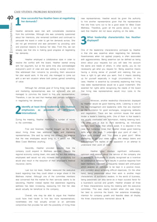 40
INSPIRE|2014LimitedEdition
1
How successful has Heather been at negotiating
her demands?
Heather demands were met with considerable resistance
from the committee. Although she was constantly questioned
about her intentions, she remained confident and continued to
persuade the board in order to get her demands across. She
did not get emotional and was persistent by providing valid
and practical reasons to backup her idea. From this, we can
already see that she is making good progress at negotiating
her demands.
	 Heather employed a collaborative style in order to
resolve the conflict with the board. Heather started strong
with her argument, but at the same time also acknowledged
everyone’s point of view and was willing to accept criticism.
She addressed their concerns by providing them assurance
her plan would work. In the end, she managed to come out
with a win-win situation where both parties gained something
of value.
	 Although her ultimate goal of hiring three new sales
and marketing representatives was not achieved, she still
managed to convince the board to hire one representative.
Therefore, it can be said that Heather was partially successful
in negotiating her demands.
2
Identify at least three leadership roles Todman
emphasizes as president of Whirlpool,
International.
During the meeting, Heather mentioned a number of issues
to the committee.
	 First and foremost, Heather brought up the issue
about hiring three new additional sales and marketing
representatives. She said by taking into account the revenue
that the new employees would bring in, it would not cost
West Coast Wellness anything.
	 Secondly, Heather provided reasons how the
company could expand in Wellness services. Despite the
regional economy cooling down, she used the fact that keeping
employees well would not only increase their productivity but
would also result in the reduction of their employee’s medical
insurance claims.
	 Last but not least, Heather reassured the executive
board regarding how they could obtain a larger share in the
Wellness market. Although one of the committee members
was concerned that the market for their services seems to be
saturating, Heather instead replies that awareness regarding
wellness has been increasing, reassuring him that her idea
would actually be beneficial to the company.
	 Overall, one may be able to argue that Heather
could have tried harder to hire two more representatives;
nonetheless she had actually arrived at an admirable
compromise that provides her with the possibility of hiring three
new representatives. Heather would be given the authority
to hire another representative given that the representative
that she hires turns out to be a good asset for West Coast
Wellness. Therefore, given all the points above, it can be
said that Heather did not leave anything on the table.
3
What leadership characteristics has Heather
displayed?
One of the leadership characteristics portrayed by Heather
is that she was assertive when negotiating her demands.
Assertiveness when not applied properly is often associated
with aggressiveness. Being assertive can be defined as being
direct about your requests but you still take into account
the wants and needs of others. In other words, you do not
necessarily get what you request for. Being assertive means
having a strong sense of yourself and realising that you
have a right to get what you want. And it means standing
up for yourself especially in tough circumstances. In this
case, Heather is assertive by constantly explaining that hiring
new sales representatives would be a good investment. She
asserted her rights while recognising the needs of the board
that hiring new representatives would incur costs to the
company.
	 Moreover, another leadership characteristic displayed
by Heather would be good listening skills. Listening is one of
the key management and leadership skills that are important
as the foundation for good exchanges, recognising setbacks
and negotiation. There are two common issues that would
hinder a leader’s listening skills. One of them is that leader’s
are usually overloaded with information, making listening hard.
The other one is due to mind wandering, as individuals
normally listen faster than others speak. It is depicted in this
case that numerous times that Heather shows good listening
skills when she says, ‘I understand your point of view’, ‘I
share your concern’ and ‘You make a great point’. While
attempting to get your views across, she always listens and
acknowledges the replies of the opposition in an attempt to
understand their point of view.
	 Heather also displays significant enthusiasm,
optimism and passion about the service of the company she
is working in. Enthusiasm is usually recognised as a incentive
for constructive behaviour and results in positive response from
team members. Optimism is frequently related with enthusiasm
which enables an individual to be kept in a positive mood,
and confident about achieving difficult objectives. On the other
hand, being passionate about their work is another major
characteristic of successful leaders. In the world of business,
being passionate can also serve as a major success factor for
a business’s survival and growth. Heather showed all three
of these characteristics during the meeting with the executive
committee. This was clearly evident when she was trying
her best to convince the board. Her extensive knowledge,
intention for company growth and feasible ideas all display
the three characteristics mentioned above. ¶
CASE STUDIES: PROBLEMS RESOLVED!
 