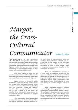 41
INSPIRE|2014LimitedEdition
Margot is the sales development
manager of an online retailer
that specializes in the sale of upscale clothing for men
and women, at drastically low prices. Most of the
clothing sold stems from reselling of inventory from
high-end retailers that have gone out of business
are bankrupt, or liquidating merchandise for other
reasons such as needing cash desperately.
	 Based in Los Angeles, the online store has
an office and a distribution warehouse. Yet some sales
are shipped directly from the distressed retailers who
receive a small payment for making the shipments.
	 Margot was raised in Mexico. She speaks
both English and Spanish fluently, which facilitates
her working well in Los Angeles. However, Margot
considers herself to be multicultural beyond working
well with Americans, Latinos, and Mexican-
Americans. “Give me anybody, whatever ethnicity
and race, and i’ll warm up to that person.” she
says. Not all the staff members at the company are
so convinced about the effectiveness of Margot’s
multicultural skills.
	 Derek, the company website designer, who
is African-American, said this about Margot: “I love
the lady, but sometimes i think she patronizes me.
She starts almost all our conversation asking me
something about professional basketball. Oh, yes,
I know that the vast majority of NBA players are
black, but so are almost all the doctors, scientists,
and lawyers in Africa. To please Margot, I make
a few general comments about basketball so the
conversation can proceed.”
	 Lucie, an order-fulfilment specialist, is
a Latina raised in Costa Rica. She said that she
appreciates Margot’s working hard to establish
rapport with her, but that she gets tired of Margot so
frequently asking her questions about Costa Rican
cooking and holidays. “Okay, I was raised in Costa
Rica. That doesn’t mean that i think about my home
country every day. I am here living and working in
L.A.”
	 Basil, a purchasing specialist, is the only
senior working at the company. He has forty years
of experience in merchandising women’s clothing.
“To me, Margot is like a niece, but i don’t think she
gets it about dealing with a senior. Margot keeps
talking to me about my health, retirement planning,
and how i like working with younger people in an
online business. I just don’t like talking about senior
concerns.”
CASE STUDIES: PROBLEMS RESOLVED!
Margot,
the Cross-
Cultural
Communicator - By Liew Jun Zhen
 