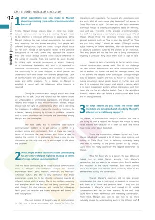 42
INSPIRE|2014LimitedEdition
1
What suggestions can you make to Margot
about overcoming cross-cultural communication
barriers?
Firstly, Margot should always keep in mind that cross-
cultural communication barriers are existing. Margot needs
to be attentive to individual differences in appearance. While
Margot challenge her own cultural assumptions, she needs to
stop assuming that she knows everything from people with
different backgrounds, ages and races. Margot should focus
on her work instead of talking deep relates to the personal
background of the staff, unless they approach the subjects
first. She should always observe cross-cultural difference in
the sense of etiquette. Also, she cannot be easily diverted
by others style, personal appearance or accent. Listening
is a fundamental leadership skill, and it is important to
overcome communication problem and conflicts. It provides
the opportunity for an open dialogue, in which people can
understand each other better from different perspectives. Lack
of communication will eventually lead into low morale, unmet
goals and stiffed creativity. For a leader like Margot to
establish a rapport with her colleagues, active listening is
required.
	 During the communication, Margot should also show
respect for all staff. Once she noticed that her listener shows
an unfavourable or uninterested expression, she should give
respect and change or stop the conversation. Instead, Margot
should look for signs of understanding when she is delivering
her messages. In addition, making the rounds is important. As
a leader, casually dropping by to listen to problems, concerns
and to share information will overcome the uneasiness among
Margot and her colleagues.
	 The most useful way to overcome cross-cultural
communication problem is to get parties in conflict in a
problem solving and confrontation. Both of these can help in
terms of discussing the real problem and finding a way to
resolve the conflict. It is preferable to have a one on one
discussion so that only one side is encouraged to talk about
the problem.
2
What might be the factor or factors contributing
to any errors Margot might be making in terms
of cross-cultural communication?
The first factor contributing to the cross-cultural communication
error is Margot’s over-confidence. Margot has diverse
experiences within Latino, Mexican, American, and Mexican-
American culture, and she is very confidence that these
experiences enable her to be culturally competent towards all
different culture which is wrong. She is too confident assuming
that everyone would like her and like being patronized. She
also thought that she manages and handle her colleagues
fairly good just because she knows everyone well based on
their background.
	 The next problem of Margot’s way of communication
is that she is using stereotypes and biases to form her
interactions with coworkers. The reasons why stereotypes exist
are such: Must all black people play basketball? All women in
Costa Rica love to cook? Old men only talk about retirement
planning? Margot is creating assumptions based on ethnicity,
race and age. Therefore in the process of communication,
the staff feel degraded, uncomfortable and patronized. Afterall
Margot should throw the stereotype mindset away., more
general questions such as “how is your day going?” or “how
are you doing today?” should be asked. If Margot applies
active listening on others responses, she can determine how
to structure questions suited to the person as an individual.
This way people will not feel like she is being disrespectful
targeting a particular thing about them such as age or race
	 Margot is lack of sensitivity to the fact which cross-
cultural communication barriers exist. She did not challenge
her own cultural assumptions, and while communicating with
the co workers, no matter how well her message means, she
is not showing the respect to her colleagues. Although Margot
tries to establish rapport and tries to maker her rounds, she
makes assumption about people based on his/her race and
age. It is suggested that Margot shall attend a training which
is to learn to approach workers without stereotypes, and from
there she can be an effective leader. Due to the workplace
diversity, leaders who can handle a cross-cultural work force
are in strong demand.
3
To what extent do you think the three staff
members are being too harsh in judging Margot’s
attempts at establishing rapport?
For Derek, he misunderstood Margot’s intention that she is
just trying to form a rapport. He thought that Margot is being
racist towards him because he is seen as black and hence
must know a lot about basketball.
	 During the conversation between Margot and Lucie,
Margot talked and repeated a lot of topics about cooking and
holiday in Costa Rica. Lucie is behaving impatiently every
time she is listening to the points carried out by Margot.
Lucie does not really appreciate the rapport established by
Margot.
	 While for Basil who is a senior, the age difference
makes him to judge Margot wrongly. From Margot’s
perspective, she just want to be concern about Basil’s welfare
and insurance in the future. However, Basil never convey
about his thoughts and interests which eventually leads to the
awkwardness during the conversation.
	 Overall, Margot’s coworkers did not take enough
consideration that she is just trying to establish a connection
with them on a closer and personal level. If they can put
themselves in Margot’s shoes, and instead try to initiate
conversations with her on other matters. At the end, they
could have a more harmonious and interesting conversation.
From there, Margot also able to see how to be more
culturally diverse by understanding each of the different staff.¶
CASE STUDIES: PROBLEMS RESOLVED!
 