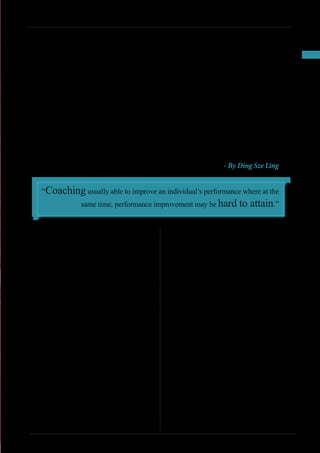 47
INSPIRE|2014LimitedEdition
Sally Gorman is the manager of the mortgage
department of a suburban bank branch.
She has six direct reports, including three mortgage
consultants. Although the consultants work full-
time at the bank, they are considered subcontractors
who work only on commission – without any salary
and benefits. A consequence of this compensation
arrangement is that the mortgage consultants are
under considerable pressure to sell home mortgages
to bank customers. Until a mortgage is approved, the
consultant receives zero financial compensation.
	 Tony Costello, a 28-year-old mortgage
consultant, asked for an appointment to speak to Sally
about his recent problems in nailing down mortgages.
Sally was eager to meet with Tony because she was also
under pressure for the mortgage department to place
more mortgages. A partial transcript of their meeting
follows:
Tony: Sally, I’ve come to you for help. For several
months, I haven’t been closing enough mortgages to
make a living. My wife and I have two children, and
we can’t make ends meet on her salary alone. Is there
any way the bank can put me on salary? Or maybe give
me a few months’ advance? I’ve been a great producer
in the past.
Sally: Grow up, Tony. When you took this job, you
knew it did not include a salary and that the bank does
not allow advances. We need you to produce, but we
can’t change the bank rules. We are not a mom-and-
pop operation.
Tony: Do you know how brutal it is out there? Home
sales are down 20 percent in our area. I don’t have
enough warm leads coming into the bank to shop for
a mortgage. Besides that, our approval committee has
been shooting down too many deals on me lately.
Sally: Wake up, Tony. The mortgage business has
changed recently. We can’t add any more high-risk
loans to our portfolio. It’s very difficult to resell those
mortgages to other institutions.
Tony: Okay, then, what do you propose I do to generate
more mortgage applications that the mortgage
committee will approve?
Sally: Do what you do best. You’re a professional. Just
bear down harder on good mortgage possibilities who
visit your desk. Be persuasive. Turn up the heat. Do
something good or be gone.
Tony: I am trying. I want my commissions as much as
the bank wants its mortgages.
Sally: Just keep trying harder, and get back to me with
results, not excuses.
Tony: I guess that the bank and I are in the same boat.
I’ll talk to you later, Sally.
CASE STUDIES: PROBLEMS RESOLVED!
Coach
Sally
Gorman - By Ding Sze Ling
“Coaching usually able to improve an individual’s performance where at the
same time, performance improvement may be hard to attain.”
 