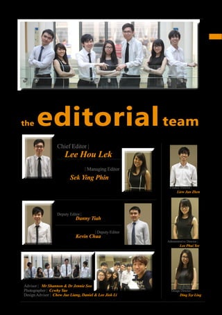 5
INSPIRE|2014LimitedEdition
Acknowledgement
Design Director |
Ding Sze Ling
Deputy Editor |
Danny Tiah
Chief Editor |
Lee Hou Lek
| Managing Editor
Finance Director |
Liew Jun Zhen
Administrative Director |
Lee Phui Yee
| Deputy Editor
Kevin Chua
the editorialteam
Image: Kevin Chua, Sek Ying Phin, Danny Tiah, Ding Sze Ling, Lee Hou Lek, Lee Phui Yee and Liew Jun Zhen (from the left)
Sek Ying Phin
Advisor | Mr Shannon & Dr Jennie Soo
Photographer | Ccwhy Yao
Design Advisor | Chew Jue Liang, Daniel & Lee Jiok Li
 