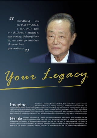7
INSPIRE|2014LimitedEdition
Imagine….. thatthere’sabuildingthatletsoutadark,thicksmokewhichappearstoreach
the clouds above it - a burning building. A leader and his subordinates are
trappedinside.There‘snowaytoescapebecausethefirstfloorisfullyengulfedinflames.Feelinghelpless,theyrun
up to the highest floor and they reach the rooftop. There is another building, almost the same height, right beside
thisburningbuilding.Thefireislikesomecreature,eatingeverythingitcould.Whatwouldtheleaderdo?Orrather
what should the leader do? How should this leader influence his subordinates to jump over to another building?
People often get influenced by a leader who leads by example. If the leader relies much on his/her
title to influence others, then that’s not real influencing skills. A leader who always leads
by example will not only be able to influence people, but also has the effect of inspiring people. The power of
influencing and inspiring followers is crucial for leaders to create their legacies. Now, let’s get inspired from the
legacies of Tan Sri Tony Fernandes, Tan Sri Dato Seri Dr. Zeti Akhtar Aziz and Tan Sri Robert Kuok Hock Nien.
Your Legacy
Everything on
earth is dynamic.
I can only give
my children a message,
not money. If they follow
it, we can go another
three or four
generations
“
”
 