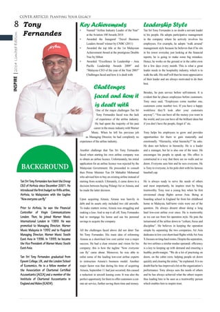8
INSPIRE|2014LimitedEdition
Tony
Fernandes
Tan Sri Tony Fernandes has been the Group
CEO of AirAsia since December 2001. He
introducedthefirstbudgetno-frillsairline,
AirAsia, to Malaysians with the tagline
“Noweveryonecanfly”
Prior to AirAsia, he was the Financial
Controller of Virgin Communications
London. Then, he joined Warner Music
International London in 1989. He was
promoted to Managing Director, Warner
Music Malaysia in 1992 and to Regional
Managing Director, Warner Music South
East Asia in 1996. In 1999, he became
the Vice President of Warner Music South
EastAsia.
Tan Sri Tony Fernandes graduated from
Epsom College, UK, and the London School
of Economics. He is a fellow member of
the Association of Chartered Certified
Accountants (ACCA) and a member of the
Institute of Chartered Accountants in
EnglandandWales(ICAEW).
BACKGROUND
COVER ARTICLE: Planting Your Legacy
KeyAchievements
•	 Named “Airline Industry Leader of the Year”
at theAviation 100Awards 2014
•	 Awarded the Inaugural ‘Travel Business
LeadersAward’winner by CNBC (2011)
•	 Awarded the top title at the 1st Malaysian
Achievement Award at the prestigious Double
Tree by Hilton
•	 Awarded “Excellence In Leadership - Asia
Pacific Leadership Awards 2009” and
“Malaysia CEO of the year of the Year 2003”
Challenges faced and how it is dealt with
Challenges
faced and how it
is dealt with
One of the major challenges Tan Sri
Tony Fernandes faced was the lack
of experience of the airline industry.
He had spent the majority of his past
career in the music industry withWarner
Music. When he left his previous job
as Managing Director, he had completely no
experience of the airline industry.
Another challenge that Tan Sri Tony Fernandes
faced when starting his own airline company was
to obtain an airline licence. Unfortunately, his initial
application for an airline licence was rejected by the
Malaysian Government. He proceeded to consult
then Prime Minister Tun Dr Mahathir Mohamad
who advised him to buy an existing airline instead of
starting from scratch. Ultimately, it came down to a
decision between buying Pelangi Air or Airasia, and
he made the latter decision.
Upon acquiring Airasia, Airasia was heavily in
debt and its assets only included two old aircrafts.
To make matters worse, Airasia was struggling and
making a loss. And to top it all off, Tony Fernandes
had to mortgage his home and use his personal
savings to acquire the company.
All the challenges faced above did not deter Tan
Sri Tony Fernandes. His main idea of reforming
Airasia as a short-haul low cost carrier was a major
success. He had a clear mission and vision for his
company; this is how the tagline ‘Now everyone
can fly’ came about. Moreover, he was able to
enlist some of the leading low-cost airline experts
to restructure Airasia’s business model. Another
major factor was that during his time of acquiring
Airasia, September 11 had just occurred; this caused
a reduction in aircraft leasing costs. It was also the
perfect opportunity for them to offer customers a cut-
rate air service, further saving them time and money.
Leadership Style
Tan Sri Tony Fernandes is no doubt a servant leader
to his people. He adopts participative management
in the company where he actively involves his
employees. For example, he adopts ‘walk around’
management style because he believes that if he sits
in his tower everyday just looking at the financial
reports, he is going to make some big mistakes.
Hence, he works on the ground or in the cabin crew
for a few days every month. This is what a great
leader needs in the hospitality industry, which is to
walk the talk. His staff will then be more appreciative
of their leader and are always motivated to do their
best.
Besides, he puts service before self-interest. It is
evident that he places employees before customers.
Tony once said, “Employees come number one,
customers come number two. If you have a happy
workforce they’ll look after your customers
anyway”, “You can have all the money you want in
the world, and you can have all the brilliant ideas but
if you don’t have the people, forget it” etc.
Tony helps his employees to grow and provides
opportunities for them to gain materially and
emotionally. “Hierarchy, what hierarchy?” he asks.
He does not believe in hierarchy. He is a leader
and a manager, but he is also one of the team. He
encourages his people to speak up. His office is
constructed in a way that there are no walls and no
doors. Everyone sees him and he sees everyone. He
is Tony to everyone, in his polo shirt with his famous
baseball cap.
He is always ready to serve the needs of others
and most importantly, he inspires trust by being
trustworthy. Tony was a young boy when he first
envisioned cheap flights across Asia. Being at
boarding school in England far from his childhood
home in Malaysia, half-term visits were out of the
question. He always dreamt about doing a long
haul low-cost airline ever since. He is trustworthy
as we can see from his operation style. He puts the
turnaround of the airline down to “culture, focus and
discipline”. He believes in keeping the operation
simple by separating the two companies, Air Asia
dedicates to low cost short-haul flights whileAirAsia
Xfocusesonlong-haulroutes.Despitetheseparation,
the two airlines a similar modus operandi: efficiency
is a key to keeping up with demand and ensuring a
healthy profit-margin. “We do a lot of practising on
doors, on the cabin crew, helping people sit down
quickly and clearing the aisles,” he explained. It is no
doubt that he has improved a lot on the organization’s
performance. Tony always sees the needs of others
and he has always achieved what the others require
thus leading him to be seen as a trustworthy person
which enables him to inspire trust.
 