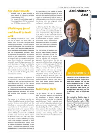 9
INSPIRE|2014LimitedEdition
Zeti Akhtar
Aziz
BACKGROUND
Tan Sri Dato Sri Dr. Zeti Akhtar Aziz is
the seventh and current governor of our
Bank Negara Malaysia. She has been
serving this position for over 14 years.
In Malaysia, she is the first woman to
hold this position. She is also the first
woman in Asia to lead central bank. She
is definitely a legacy in Malaysia and
Asia.
Zeti received her Bachelor degree in
Economic from University of Malaya.
She then furthered her studies in PhD in
monetaryandinternationaleconomicsat
UniversityofPennsylvania.Herexpertise
is in capital flows and implications for
monetary policy.
COVER ARTICLE: Planting Your Legacy
Key Achievements
•	 Accorded “Grade A” among the heads of
central banks for the 10th time by the Global
Finance magazine (2013)
•	 First woman who received the awards of
“Tokoh Ma’al Hijrah 1432H” at the national-
level Ma’al Hijrah celebration (2010)
Challenges faced
and how it is dealt
with
One of the key achievements of Zeti as a leader
was how she led her team during 1997 / 98
financial crisis. At that time, Malaysian ringgit
was attacked by speculators. This led to significant
increase of overnight rate from below 8% to over
40% which in turn rating downgrades and huge
sell off on stock and currency markets. During that
time, Zeti was inexperienced in monetary policy
but she took up the responsibility as an interim
governor of Bank Negara. Hence, Zeti practiced
her doctoral thesis on managing international
capital flows to resolve the crisis steadily and
successfully steered the Malaysia economy. Zeti
can be described as a “linchpin” as Zeti has the
courage to assume responsibility. She did not
only took an involvement in the crisis but she
also owned a diverse team and made the decision
as well as responsible for both good and bad
outcomes of her decisions.
From her recent interviews, she emphasized on
the importance of a diverse team, organizational
capability and clear goal for an organization. We
believe that she could resolve the 1997 / 98 crisis
steadily because she built up a diverse team and
set a clarity goal for her team. She would consult
her subordinates from diverse background about
opinions, suggestions and risks of each decision
and encourage them participate in decision
making.
The breakout of the subprime crisis has seen
to have affected the financial stability of many
countries. However, Zeti confidently said that
Asian banks are now more resilient and are better
capitalized since the financial crisis ten years
ago and hence would not be very much affected
this time. According to South-South Information
Gateway (SSIG), Zeti said that the Central Bank
has taken several measures in order to improve
the financial stability since 1997. One of the
many efforts would be establishing an agency
called Credit Guarantee Corporation for Small
Businesses, which allows banks to better assess
the exposure of companies. Besides that, The Sun
Daily on 17 November 2008 reported that Zeti was
being appointed to a high-level task force set up by
the United Nation (UN) to examine the possible
reform of the global financial system, she has to
work with other panelists from different countries,
cultures and backgrounds. In order to be able to
collaborate and cooperate effectively with panelist
from diverse culture and background, cultural
intelligence is very much needed.
In 2009, Tan Sri Dr. Zeti Akhtar Aziz was
selected by the Global Finance magazine to be
one of the world’s best central bank chief. In the
article of “Central Banker Report Cards”, Tan
Sri Dr. Zeti and six other central banks chief was
given grade “A” for their success in areas such
as inflation control, the target of economic
growth, stable currency and interest rate
management. This shows that Zeti have
led her team well in order to cushion the
country from the global financial crisis.
Zeti was also the key person in the
growth of Islamic finance in Malaysia
and also in other parts of Asia. The
challenge faced here was to deviate
from the orthodox and conventional
approaches. However, Zeti saw that there was
opportunity as Muslims began seeking financial
services that met Islamic principles. In 2002, Zeti
led a team to launch the Malaysian global Islamic
Sukuk, the world’s first Sukuk (a Shari’ah-
compliant security) to be issued by a sovereign.
Because of the vision and courage that Zeti has,
today Islamic banking accounts for at least 11
percent of Malaysia’s financial system. This
has paved the way to the launch of Malaysia
International Islamic Financial Centre (MIFC)
which offers Islamic financial products and
services in international currencies.
Leadership Style
For her behavior, she can be categorized
under participative leadership by encouraging
her subordinates in decision making and
achievement-oriented leadership by setting clear
goals for her team. There is a leadership model
which suits for both participative leadership and
achievement-oriented leadership, which is Ohio
State Leadership Model. Zeti has fulfilled two
factors under this Ohio State Studies, which are
consideration which similar to her participative
leadership, while initiating structure which
similar to her achievement-oriented leadership as
mentioned above.
 