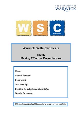 Warwick Skills Certificate
CM2b
Making Effective Presentations
Name:
Student number:
Department:
Year of study:
Deadline for submission of portfolio:
Tutor(s) for course:
This module guide should be handed in as part of your portfolio.
 