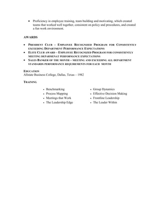 • Proficiency in employee training, team building and motivating, which created
teams that worked well together, consistent on policy and procedures, and created
a fun work environment.
AWARDS
• PRESIDENT CLUB – EMPLOYEE RECOGNIZED PROGRAM FOR CONSISTENTLY
EXCEEDING DEPARTMENT PERFORMANCE EXPECTATIONS
• ELITE CLUB AWARD – EMPLOYEE RECOGNIZED PROGRAM FOR CONSISTIENTLY
MEETING DEPARMENAT PERFORMANCE EXPECTATIONS
• SALES BANKER OF THE MONTH – MEETING AND EXCEEDING ALL DEPARTMENT
STANDARDS PERFORMANCE REQUIREMENTS FOR EACH MONTH
EDUCATION
Allstate Business College, Dallas, Texas – 1982
TRAINING
• Benchmarking
• Process Mapping
• Meetings that Work
• The Leadership Edge
• Group Dynamics
• Effective Decision Making
• Frontline Leadership
• The Leader Within
 