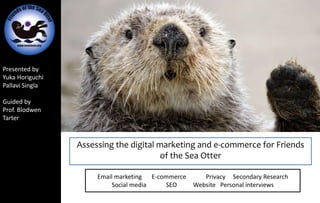 Presented by
Yuka Horiguchi
Pallavi Singla
Guided by
Prof. Blodwen
Tarter
Assessing the digital marketing and e-commerce for Friends
of the Sea Otter
Email marketing E-commerce Privacy Secondary Research
Social media SEO Website Personal interviews
 