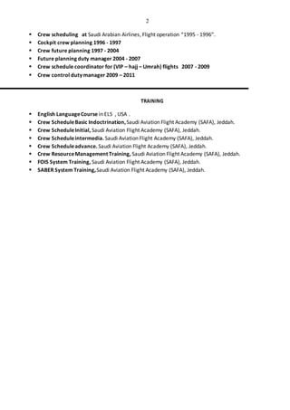 2
 Crew scheduling at Saudi Arabian Airlines, Flight operation “1995 - 1996”.
 Cockpit crew planning 1996 - 1997
 Crew future planning 1997 - 2004
 Future planning duty manager 2004 - 2007
 Crew schedule coordinator for (VIP – hajj – Umrah) flights 2007 - 2009
 Crew control duty manager 2009 – 2011
TRAINING
 English LanguageCourse in ELS , USA .
 Crew ScheduleBasic Indoctrination,Saudi Aviation Flight Academy (SAFA), Jeddah.
 Crew ScheduleInitial, Saudi Aviation Flight Academy (SAFA), Jeddah.
 Crew Scheduleintermedia. Saudi Aviation Flight Academy (SAFA), Jeddah.
 Crew Scheduleadvance. Saudi Aviation Flight Academy (SAFA), Jeddah.
 Crew ResourceManagement Training, Saudi Aviation Flight Academy (SAFA), Jeddah.
 FOIS System Training, Saudi Aviation Flight Academy (SAFA), Jeddah.
 SABER System Training,Saudi Aviation Flight Academy (SAFA), Jeddah.
 