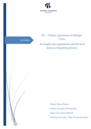 31/5/2016
EU – Turkey Agreement on Refugee
Crisis
An insight into negotiations and the final
deal as a bargaining process
Master Thesis Project
Author: Georgios Stathopoulos
Supervisor: Søren Schmidt
Aalborg University / MSc. European Studies
 