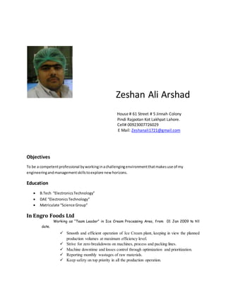 Zeshan Ali Arshad
House # 61 Street # 5 Jinnah Colony
Pindi Rajpotan Kot Lakhpat Lahore.
Cell# 00923007726029
E Mail: Zeshanali1721@gmail.com
Objectives
To be a competentprofessional byworkinginachallengingenvironmentthatmakesuse of my
engineeringandmanagementskillstoexplore new horizons.
Education
 B.Tech “ElectronicsTechnology”
 DAE “ElectronicsTechnology”
 Matriculate “Science Group”
In Engro Foods Ltd
Working as “Team Leader” in Ice Cream Processing Area, from 01 Jan 2009 to till
date.
 Smooth and efficient operation of Ice Cream plant, keeping in view the planned
production volumes at maximum efficiency level.
 Strive for zero breakdowns on machines, process and packing lines.
 Machine downtime and losses control through optimization and prioritization.
 Reporting monthly wastages of raw materials.
 Keep safety on top priority in all the production operation.
 