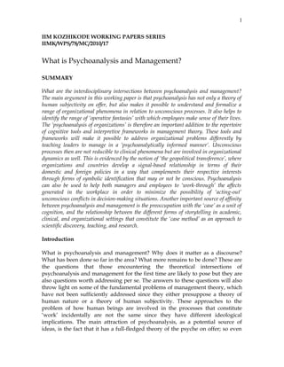 IIM KOZHIKODE WORKING PAPERS SERIES
IIMK/WPS/78/MC/2010/17
What is Psychoanalysis and Management?
SUMMARY
What are the interdisciplinary intersections between psychoanalysis and management?
The main argument in this working paper is that psychoanalysis has not only a theory of
human subjectivity on offer, but also makes it possible to understand and formalize a
range of organizational phenomena in relation to unconscious processes. It also helps to
identify the range of ‘operative fantasies’ with which employees make sense of their lives.
The ‘psychoanalysis of organizations’ is therefore an important addition to the repertoire
of cognitive tools and interpretive frameworks in management theory. These tools and
frameworks will make it possible to address organizational problems differently by
teaching leaders to manage in a ‘psychoanalytically informed manner’. Unconscious
processes then are not reducible to clinical phenomena but are involved in organizational
dynamics as well. This is evidenced by the notion of ‘the geopolitical transference’, where
organizations and countries develop a signal-based relationship in terms of their
domestic and foreign policies in a way that complements their respective interests
through forms of symbolic identification that may or not be conscious. Psychoanalysis
can also be used to help both managers and employees to ‘work-through’ the affects
generated in the workplace in order to minimize the possibility of ‘acting-out’
unconscious conflicts in decision-making situations. Another important source of affinity
between psychoanalysis and management is the preoccupation with the ‘case’ as a unit of
cognition, and the relationship between the different forms of storytelling in academic,
clinical, and organizational settings that constitute the ‘case method’ as an approach to
scientific discovery, teaching, and research.
Introduction
What is psychoanalysis and management? Why does it matter as a discourse?
What has been done so far in the area? What more remains to be done? These are
the questions that those encountering the theoretical intersections of
psychoanalysis and management for the first time are likely to pose but they are
also questions worth addressing per se. The answers to these questions will also
throw light on some of the fundamental problems of management theory, which
have not been sufficiently addressed since they either presuppose a theory of
human nature or a theory of human subjectivity. These approaches to the
problem of how human beings are involved in the processes that constitute
‘work’ incidentally are not the same since they have different ideological
implications. The main attraction of psychoanalysis, as a potential source of
ideas, is the fact that it has a full-fledged theory of the psyche on offer; so even
1
 