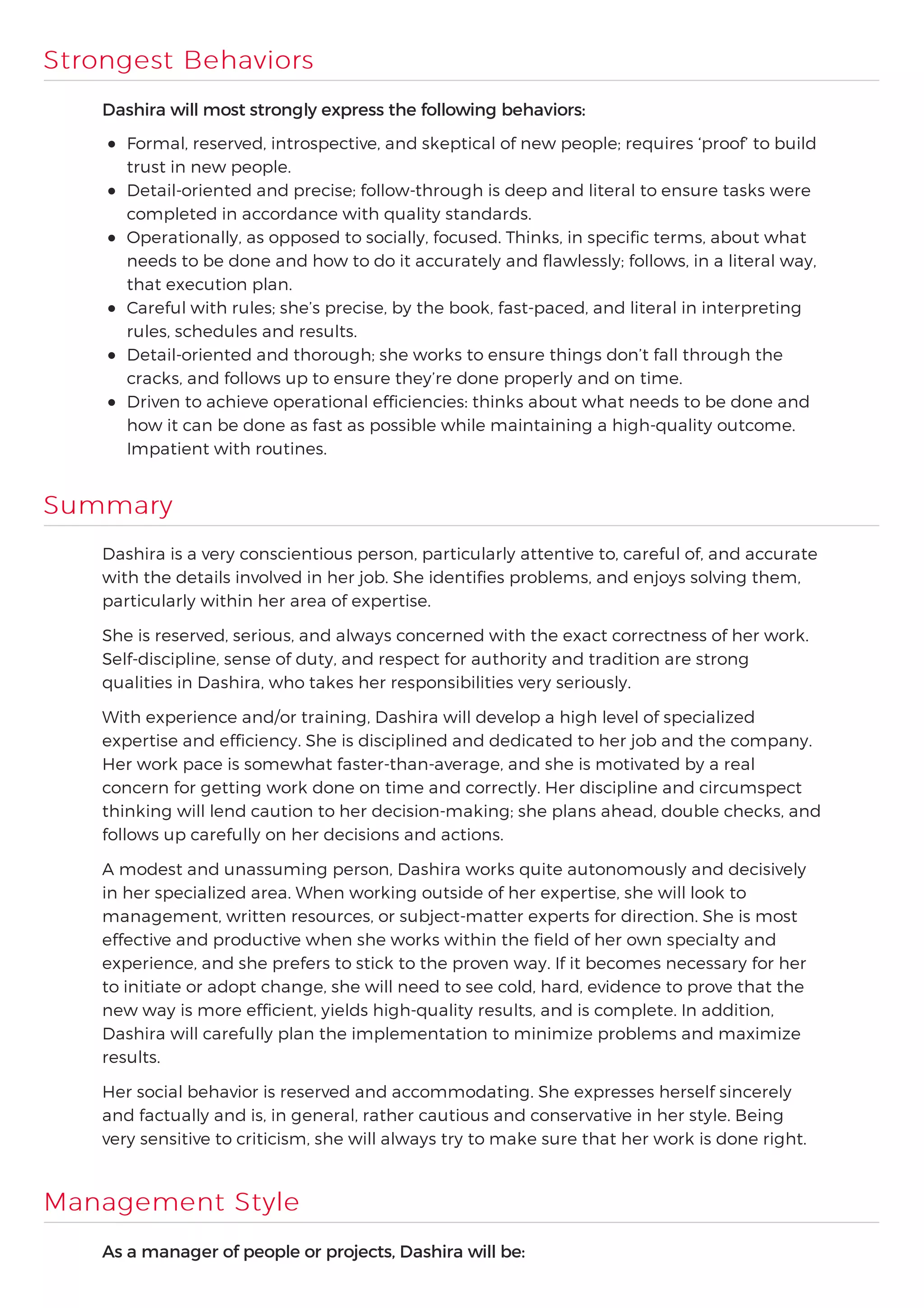 Strongest Behaviors
Dashira will most strongly express the following behaviors:
Formal, reserved, introspective, and skeptical of new people; requires ‘proof’ to build
trust in new people.
Detail-oriented and precise; follow-through is deep and literal to ensure tasks were
completed in accordance with quality standards.
Operationally, as opposed to socially, focused. Thinks, in specific terms, about what
needs to be done and how to do it accurately and flawlessly; follows, in a literal way,
that execution plan.
Careful with rules; she’s precise, by the book, fast-paced, and literal in interpreting
rules, schedules and results.
Detail-oriented and thorough; she works to ensure things don’t fall through the
cracks, and follows up to ensure they’re done properly and on time.
Driven to achieve operational efficiencies: thinks about what needs to be done and
how it can be done as fast as possible while maintaining a high-quality outcome.
Impatient with routines.
Summary
Dashira is a very conscientious person, particularly attentive to, careful of, and accurate
with the details involved in her job. She identifies problems, and enjoys solving them,
particularly within her area of expertise.
She is reserved, serious, and always concerned with the exact correctness of her work.
Self-discipline, sense of duty, and respect for authority and tradition are strong
qualities in Dashira, who takes her responsibilities very seriously.
With experience and/or training, Dashira will develop a high level of specialized
expertise and efficiency. She is disciplined and dedicated to her job and the company.
Her work pace is somewhat faster-than-average, and she is motivated by a real
concern for getting work done on time and correctly. Her discipline and circumspect
thinking will lend caution to her decision-making; she plans ahead, double checks, and
follows up carefully on her decisions and actions.
A modest and unassuming person, Dashira works quite autonomously and decisively
in her specialized area. When working outside of her expertise, she will look to
management, written resources, or subject-matter experts for direction. She is most
effective and productive when she works within the field of her own specialty and
experience, and she prefers to stick to the proven way. If it becomes necessary for her
to initiate or adopt change, she will need to see cold, hard, evidence to prove that the
new way is more efficient, yields high-quality results, and is complete. In addition,
Dashira will carefully plan the implementation to minimize problems and maximize
results.
Her social behavior is reserved and accommodating. She expresses herself sincerely
and factually and is, in general, rather cautious and conservative in her style. Being
very sensitive to criticism, she will always try to make sure that her work is done right.
Management Style
As a manager of people or projects, Dashira will be:
 
