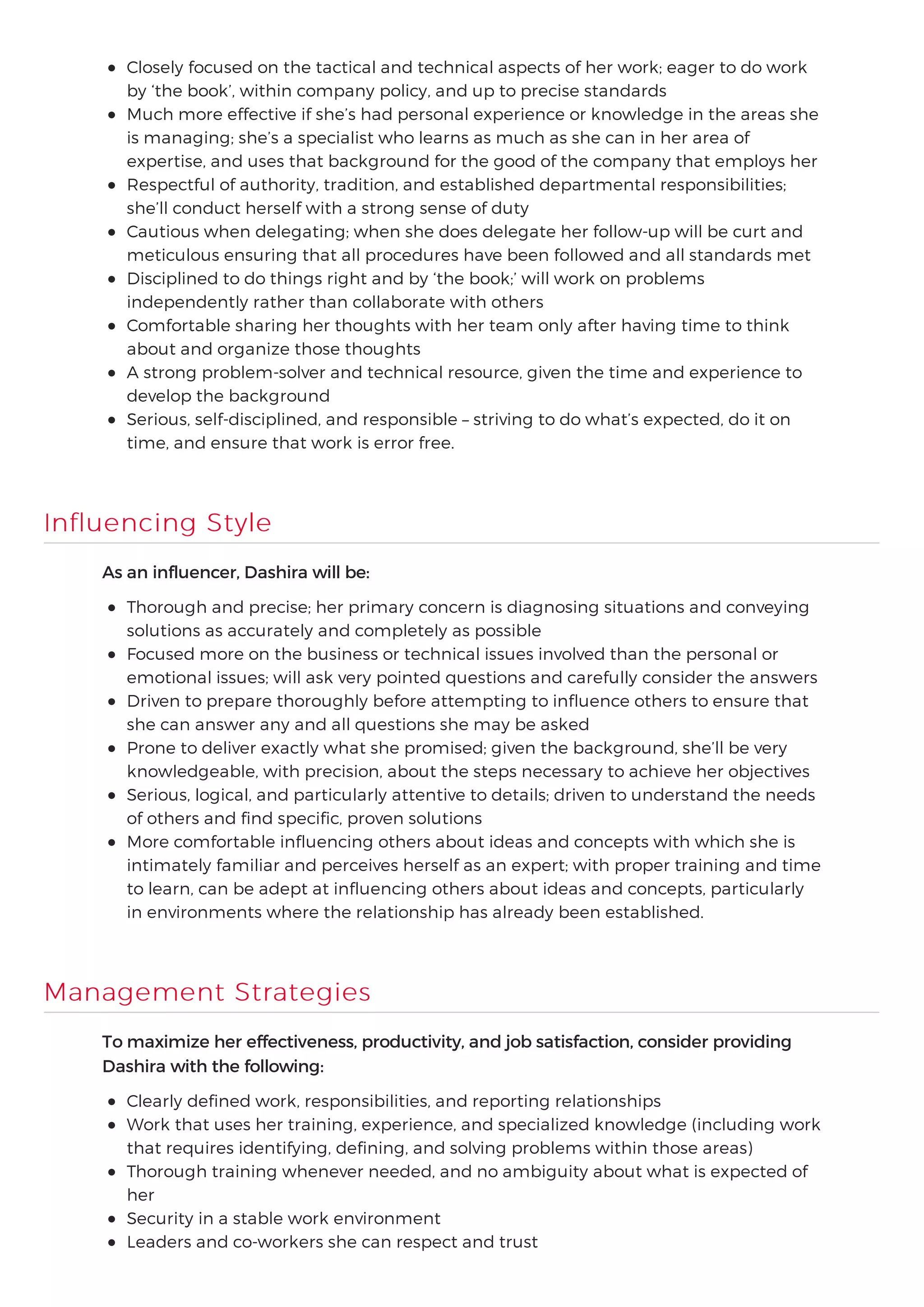 Closely focused on the tactical and technical aspects of her work; eager to do work
by ‘the book’, within company policy, and up to precise standards
Much more effective if she’s had personal experience or knowledge in the areas she
is managing; she’s a specialist who learns as much as she can in her area of
expertise, and uses that background for the good of the company that employs her
Respectful of authority, tradition, and established departmental responsibilities;
she’ll conduct herself with a strong sense of duty
Cautious when delegating; when she does delegate her follow-up will be curt and
meticulous ensuring that all procedures have been followed and all standards met
Disciplined to do things right and by ‘the book;’ will work on problems
independently rather than collaborate with others
Comfortable sharing her thoughts with her team only after having time to think
about and organize those thoughts
A strong problem-solver and technical resource, given the time and experience to
develop the background
Serious, self-disciplined, and responsible – striving to do what’s expected, do it on
time, and ensure that work is error free.
Influencing Style
As an influencer, Dashira will be:
Thorough and precise; her primary concern is diagnosing situations and conveying
solutions as accurately and completely as possible
Focused more on the business or technical issues involved than the personal or
emotional issues; will ask very pointed questions and carefully consider the answers
Driven to prepare thoroughly before attempting to influence others to ensure that
she can answer any and all questions she may be asked
Prone to deliver exactly what she promised; given the background, she’ll be very
knowledgeable, with precision, about the steps necessary to achieve her objectives
Serious, logical, and particularly attentive to details; driven to understand the needs
of others and find specific, proven solutions
More comfortable influencing others about ideas and concepts with which she is
intimately familiar and perceives herself as an expert; with proper training and time
to learn, can be adept at influencing others about ideas and concepts, particularly
in environments where the relationship has already been established.
Management Strategies
To maximize her effectiveness, productivity, and job satisfaction, consider providing
Dashira with the following:
Clearly defined work, responsibilities, and reporting relationships
Work that uses her training, experience, and specialized knowledge (including work
that requires identifying, defining, and solving problems within those areas)
Thorough training whenever needed, and no ambiguity about what is expected of
her
Security in a stable work environment
Leaders and co-workers she can respect and trust
 