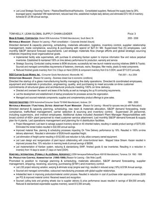 · Led Local Strategic Sourcing Teams – Plastics/Steel/Electrical/Hydraulics: Consolidated suppliers, Reduced the supply base by 26%, 
leveraged spend, negotiated VMI replenishment, reduced lead time, established multiple daily delivery and eliminated $73,195 of inventory. 
Achieved $1.25 Mil annual savings. 
TOM KELLY, LEAN GLOBAL SUPPLY CHAIN LEADER PAGE 3 
MANN & HUMMEL CORPORATION (Global OEM Automotive TS16949 Manufacturer), South Bend, IN 2005 - 2006 
MATERIALS MANAGER {Reason for Leaving – Plant consolidation – Corporate directed closure} 
Directed demand & capacity planning, scheduling, materials allocation, logistics, inventory control, supplier relationship 
management, trade compliance, sourcing & purchasing with spend of $27.5+ Mil. Supervised five (5) employees. Led 
monthly S&OP demand forecast requirements. Led strategic materials flow change efforts and global strategic sourcing 
initiatives impacting local organizational goals. 
· Implemented facility wide supermarkets, with purchase & scheduling Kanban system to improve information flow and reduce perpetual 
inventories. Established & maintained 100% on time delivery performance for production, warranty and service. 
· Strategic Sourcing: Conducted costing reviews to BOM structures, successfully led new launch material sourcing initiatives (BMW & Toyota). 
Sourced and managed commodities requirements of fasteners, chemicals, resins, fiberglass, filter media, plastic & metal components. 
· Reduced finished goods inventory from 5 to 3 Days on Hand (DOH) & component inventory from 9 to 5 DOH, saved $713,615 annually. 
SGO CUSTOM GLASS WORKS, INC . (Consumer Goods Manufacturer), Mooresville, NC Feb 2001 – AUG 2004 
OPERATIONS MANAGER {Reason for Leaving – Business closed due to economic conditions} 
Directed the startup of a glass manufacturing facility managing the daily operations. Directed & coordinated employees, 
equipment and materials in production, engineering, quality, and purchasing to meet accurate on-time customer 
commitments of structural glass and architectural products meeting 100% on time delivery. 
· Directed and overseen the search and lease of the facility as well as managing the up fit contracting requirements. 
· Led the development and establishment of startup procedures for processes across the organization. 
· Managed and sourced materials components, supplies and complementary product offerings to grow sales. 
ANDOVER INDUSTRIES (OEM Automotive/Consumer Goods TS16949 Manufacturer), Andover, OH 1999 - 2000 
MATERIALS MANAGER / FUNCTIONAL DUTIES: ASSISTANT PLANT MANAGER {Reason for Leaving – Moved for spouses new job with Relocation} 
Directed demand & capacity planning, scheduling, raw resin & materials allocation, S&OP demand forecasting, trade 
compliance, traffic/fleet management, carrier selection & sourcing and inventory control. Supervised 29 personnel, 
including supervisors, and indirect employees. Additional duties included Assistant Plant Manager Responsibilities with 
broad control of 450+ plant personnel to meet customer service attainment. Led monthly S&OP demand forecast & supply 
plan for 4 plants. Led operations management and planning for 4 distribution facilities. 
· Project Management: Led team to salvage suspect inventory stored on 40 inherited trailers, resulting in salable product savings of $375,000. 
Eliminated the rented trailers resulted in $32,000 annual savings. 
· Improved material flow, planning & scheduling processes impacting On Time Delivery performance by 18%. Resulted in 100% on-time 
delivery attainment. Resulted in elimination of $52K/month expedited freight. 
· Led elimination of freight carrier resulting in $102,000 cost reduction to fully utilize company owned equipment. 
· Led Lean design and reorganization of plant layout collaborating with cross-functional team. Mapped Value Stream. Kaizen resulted in 
improved process flow, 15% reduction in manning levels & annual savings of $650K. 
· Led implementation of Kanban system, reducing & standardizing SWIP, finished goods & raw inventories. Resulting in a reduction in 
inventory from 14 days to seven (7) days on hand (DOH). 
HONEYWELL INTERNATIONAL (FORMALLY ALLIEDSIGNAL AEROSPACE ) (OEM Aerospace/Defense/Space AS9100 Manufacturer), Torrance, CA 1992 - 1999 
SR. PRODUCTION CONTROL ADMINISTRATOR (1995-1999) {Reason for Leaving – Site Wide Layoff} 
Promoted to position to manage planning & scheduling, materials allocation, S&OP demand forecasting, supplier 
management, shipping, receiving, sourcing, purchasing ($1M+) and inventory control. 
· Led LSS project reducing variation, warping & eliminate scrap (engine seal ring), resulted in reduced scrap (18%) & $15K Annual savings. 
· Sourced and managed commodities, outsourced manufacturing processes with global supplier relationships. 
· Initiated/led team in improving production/material control process. Resulted in reduction in cost of purchase order approval process ($200 
per PO) & improved material control. Received reward and recognition. 
· Sourced cutting tools and grinding wheels due to supplier delivery & price performance issues resulted in savings of $54,000 annually. 
Reduced & standardized expendable supplies inventory, saved $12,000 annually. 
 