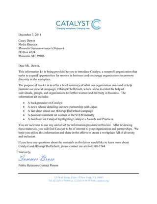  
December 7, 2014
Casey Dawes
Media Director
Missoula Businesswomen’s Network
PO Box 4524
Missoula, MT 59806
Dear Ms. Dawes,
This information kit is being provided to you to introduce Catalyst, a nonprofit organization that
seeks to expand opportunities for women in business and encourage organizations to promote
diversity in the workplace.
The purpose of this kit is to offer a brief summary of what our organization does and to help
promote our newest campaign, #DisruptTheDefault, which seeks to enlist the help of
individuals, groups, and organizations to further women and diversity in business. The
information kit includes:
 A backgrounder on Catalyst
 A news release detailing our new partnership with Japan
 A fact sheet about our #DisruptTheDefault campaign
 A position statement on women in the STEM industry
 A brochure for Catalyst highlighting Catalyst’s Awards and Practices
You are welcome to use any and all of the information provided in this kid. After reviewing
these materials, you will find Catalyst to be of interest to your organization and partnerships. We
hope you utilize this information and share in the efforts to create a workplace full of diversity
and inclusion.
If you have any questions about the materials in this kit or would like to learn more about
Catalyst and #DisruptTheDefault, please contact me at (646)388-7744.
Sincerely,
Summer Bruso
Public Relations Contact Person
120 Wall Street, Floor 15 New York, NY 10005
Tel: (212)514‐7600 Fax: (212)514‐8470 Web: catalyst.org
 