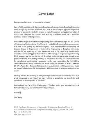 Cover Letter
Dear potential recruiters in automotive industry,
I am a Ph.D. candidate with the major of mechanical engineering in Tsinghua University,
and I will get my doctoral degree in July, 2016. I am writing to apply for engineer’s
position in automotive industry related to vehicle occupant and pedestrian safety. I
believe my education background and working experience made me a qualified
candidate for this kind of positions.
I studied the major of mechanical engineering since I entered college, and the School
of Automotive Engineering at Jilin University ranked top 2 among all the same schools
in China. After getting my bachelor degree, I was recommended for studying for
doctoral degree in Department of Automotive Engineering at Tsinghua University,
which is the top university in China. During the year of 2013 and 2014, I studied and
worked in Center for Applied Biomechanics at University of Virginia as a joint visiting
Ph.D. student, and during that period, I worked on the project related to pedestrian
protection funded by a leading company in automotive industry, and I was responsible
for developing mathematical pedestrian model and optimizing the bio-fidelity
characteristics and finally validating the model, using the software of MADYMO and
LS-DYNA, etc. So I think my background of education and working experience made
me a qualified candidate for the engineer’s position related to occupant and pedestrian
safety.
I firmly believe that working in and growing with the automotive industry will be a
great experience in my life, I am very willing to contribute my knowledge and
experience to the companies of this field.
I’ve enclosed my CV in the following pages. Thanks a lot for your attention, and look
forward to receiving any information with job related.
Sincerely,
Yan Wang
Ph.D. Candidate, Department of Automotive Engineering, Tsinghua University
109, Institute for Automotive, Tsinghua University, Beijing, 100084, P.R.China
Tel: +86 15210096458
Fax: +86-1062772721
 