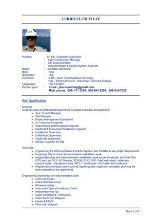 Sheet 1 of 8
CURRICULUM VITAE
Position : Sr. E&I Engineer/ Supervisor
: Asst. Construction Manager
: E&I Superintendent
: Instrumentation & Control System Engineer
Name : Somchai Jeenlhong
Born : 1962
Nationality : Thai
Education : B.BA - Suan Dusit Rajabhat University.
Dipl. - Electrical Power , Patumwan Technical College.
Languages : Thai / English
Contact point : Email : pmcsomchaij@gmail.com
Mob. phone: 098–171 3389, 092-843 2880, 099-516-7325
Key Qualification
General
Over 30 years of professional experience in project execution as position of
 Asst. Project Manager
 Site Manager
 Project Management Consultant
 Sr. Instrument Engineer
 Instrument & control system Engineer
 Electrical & Instrument Installation Engineer
 Installation Supervisor
 Calibration Supervisor
 Cable test Supervisor
 QA/QC inspector for E&I
Work role
 Engineering for Instrumentation & Control System and SCADA as per project requirement
 Supervise Electrical and Instrumentation installation work
 Inspect Electrical and Instrumentation installation work as per Inspection and Test Plan
(ITP) such as DCS, I/O Remote, SCADA, PLC, FGS, Field instrument, cable tray,
conduit, cable, impulse line tube, MCC, Transformer, U/G cable, A/G cable ect.
 Prepare documentation work such as reporting after inspection complete, planning the
work schedule to the upper level.
Engineering experience for Instrumentation work
 Instrument index
 Instrument data sheet
 Raceway design
 Instrument Typical Installation Detail
 Instrument Hook-up
 Cable Schedule & Termination
 Instrument Loop Diagram
 Cause & Effect
 Flow chart diagram
 