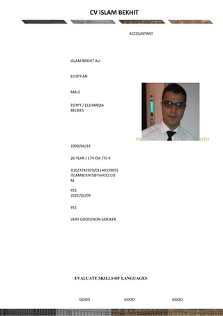 CV ISLAM BEKHIT
Position applied for: ACCOUNTANT
PERSONAL DATA
PH OTO
First and last name
ISLAM BEKHIT ALI ALY
Nationality
EGYPTIAN
Gender
MALE
Country & city of residence
EGYPT / ELSHARQIA
BELBIES
Date and place of birth
1990/04/14
Age / Height (cm) /
Weight (kg)
26 YEAR / 174 CM /75 K
Contact
number/Skype/email
01027242929/01140359655
ISLAMBEKHIT@YAHOO.CO
M
Do you have an
international passport? /
Expiry date
YES
2021/02/09
Driving license
YES
Health / Smoker
VERY GOOD/NON-SMOKER
EVALUATE SKILLS OF LANGUAGES
LANGUAGE WRITTEN SPOKEN UNDERSTANDING
English GOOD GOOD GOOD
 