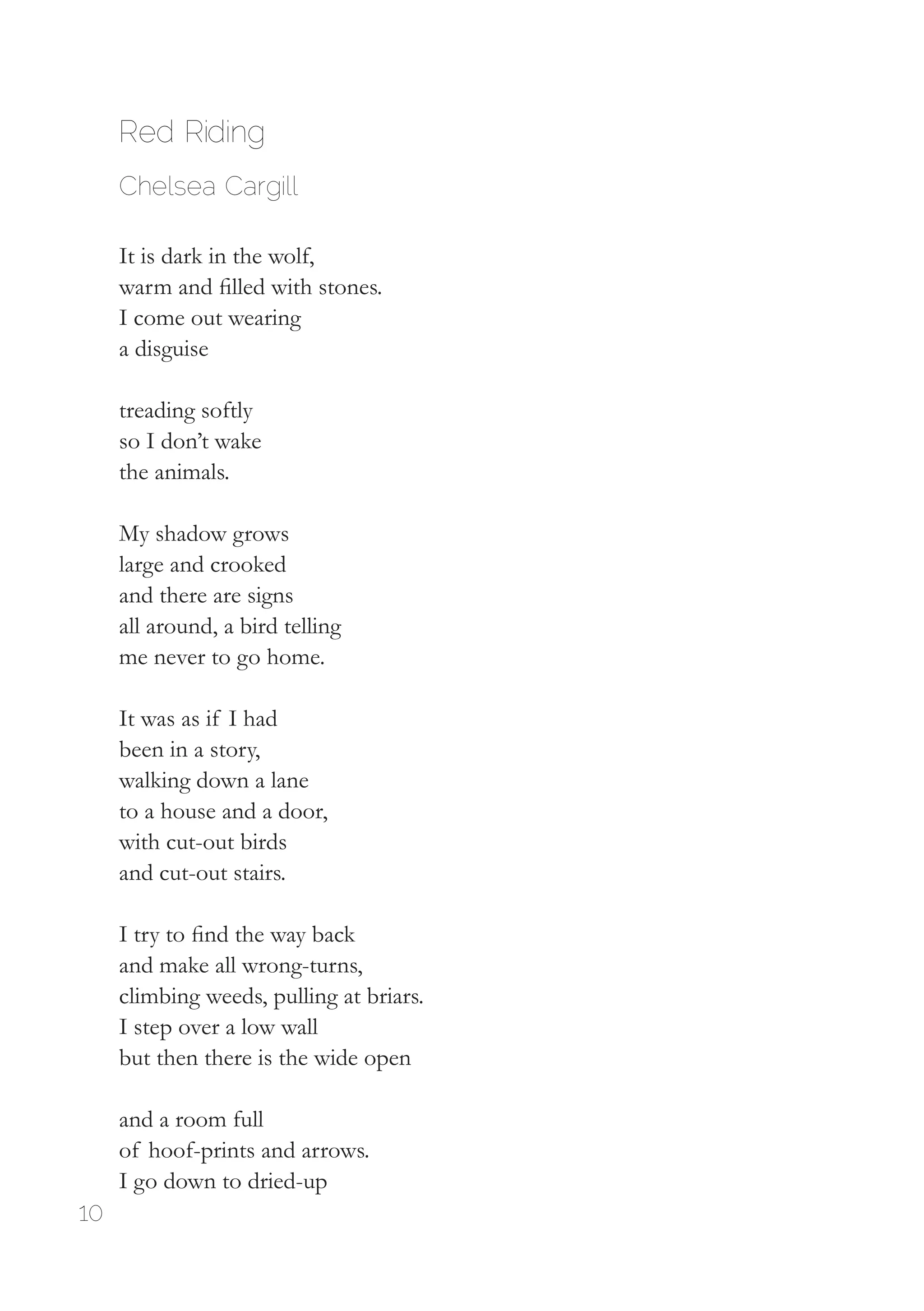 10
Red Riding
Chelsea Cargill
It is dark in the wolf,
warm and filled with stones.
I come out wearing
a disguise
treading softly
so I don’t wake
the animals.
My shadow grows
large and crooked
and there are signs
all around, a bird telling
me never to go home.
It was as if I had
been in a story,
walking down a lane
to a house and a door,
with cut-out birds
and cut-out stairs.
I try to find the way back
and make all wrong-turns,
climbing weeds, pulling at briars.
I step over a low wall
but then there is the wide open
and a room full
of hoof-prints and arrows.
I go down to dried-up
 