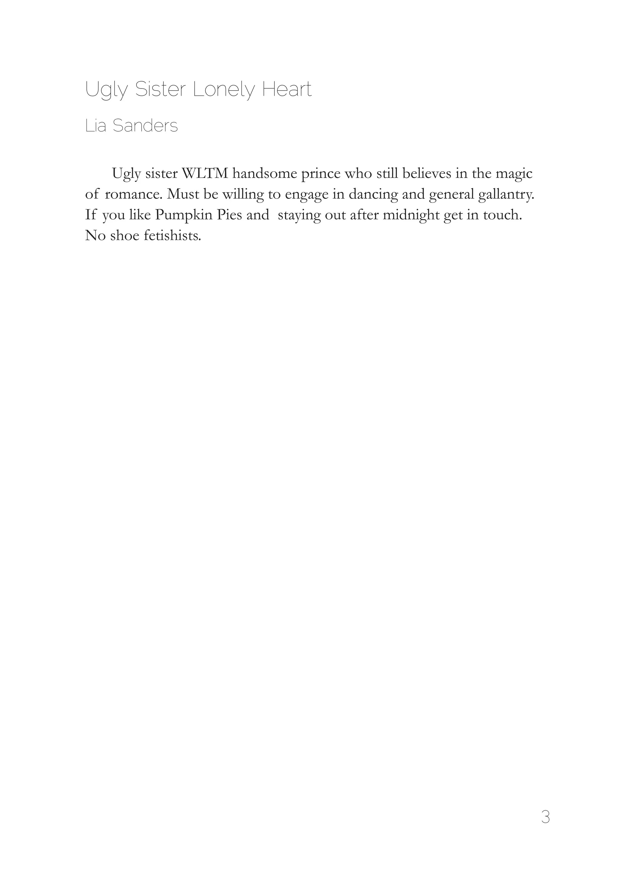 3
Ugly Sister Lonely Heart
Lia Sanders
Ugly sister WLTM handsome prince who still believes in the magic
of romance. Must be willing to engage in dancing and general gallantry.
If you like Pumpkin Pies and staying out after midnight get in touch.
No shoe fetishists.
 
